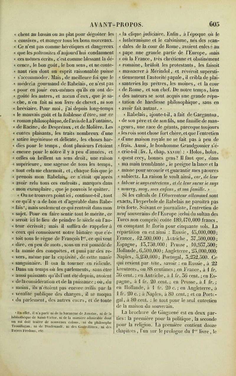 « eheni au bassin ou au pial pour dégoûter les « convives, et manger tous les bons morceaux. « Ce n’est pas comme hérétiques et dangereux « que les ■pollronitez d’aujourd’hui condamnent « ces mêmes écrits, c’est comme blessant la dé- « cence, le bon goût, le bon sens, et ne eonte- « nant rien dont un esprit raisonnable puisse « s’accommoder. Mais, de meilleure foi que le « médecin gourmand de Rabelais, ce n’est pas « pour en jouir eux-mêmes qu’ils en ont dé- « goûté les autres, et aucun d’eux, que je sa- « che, n’en fait ni son livre de chevet, ni son « bréviaire. Pour moi. j’ai depuis long-temps « le mauvais goût et la foiblesse d’être, sur ce « roman philosophique, de l’avis de La Fontaine, « de Racine, de Despréaux, et de Molière. Les « contes plaisants, les traits nombreux d’une « satire ingénieuse et délicate, les choses har- « dies pour le temps , dont plusieurs l’étoient « encore pour le nôtre il y a peu d’années, et « celles où brillent un sens droit, une raison « supérieure, une sagesse de tous les temps, « tout cela me charmoit, et, chaque fois que je « prenois mon Rabelai% ce n’étoit qu’après « avoir relu tous ces endroits , marqués dans « mon exemplaire , que je pouvois le quitter. « On ne trouvera point ici, continue-t-il, tout « ce qu’il y a de bon et d’agréable dans Rabe- « lais1, mais seulement ce qui rentroit dans mon « sujet. Pour en faire sentir tout le mérite, ce « seroit ici le lieu de peindre le siècle où l’au- « teur écrivoit; mais il suffira de rappeler à « ceux qui commissent notre histoire que c e- « toit sous le règne de François Ier, ce qui veut « dire, en peu de mots, sous un roi possédé de « la manie des conquêtes, et puni par des re- « vers, même par la captivité, de cette manie « sanguinaire. Il osa la tourner en ridicule. « Dans un temps où les parlements, sans être « aussi puissants qu’ils l’ont été depuis, avoient « de la considération et de la puissance ; où, du « moins, ils n’étoient pas encore avilis par la « vénalité publique des charges, il se moqua « du parlement, des autres cours, et de toute 1 Un effet, il n'a parlé ni de la harangue de Janotus, ni de la bibliothèque de Saint-Victor, ni de la manière admirable dont un roi doit traiter de nouveaux colons, ni du philosophe Trooillogan, ni de Dindcnanlt. ni des Gaslrolàtrcs, ni des Frères Frétions, etc. « la clique judiciaire. Enfin, à l’époque où le « luthéranisme et le calvinisme, nés des scan- « dales de la cour de Rome, avoient enlcv é au « pape une grande partie de l’Europe, mais « où la France, très chrétienne et obstinément « romaine, brûloit les protestants, les faisoit « massacrer à Mérindol, et révéroit supersti- « lieusement l’autorité papale, il cribla de plai- « santeries les prêtres, les moines, et la cour « de Rome, et son chef. De notre temps, bien « des auteurs se sont acquis une grande répu- « lation de hardiesse philosophique, sans en « avoir fait autant. » « Rabelais, ajoute-t-il, a fait de Gargantua, « de son père et de son fils, une famille de man- « geurs, une race de géants, parceque toujours « les rois sont chose fort chère, et que l’entretien « d’une maison royale ne se fait pas à peu de «frais. Aussi, le bonhomme Grandgousier s’é- « crie-t-il (liv. I, chap. xxvm) : « Ilolos, hoîos, « quest cecy, bonnes gens? Il faut que, dans « ma main tremblante , ie preigne la lance et la « masse pour secourir et guarantir mes paoures « subiectz. La raison le veult ainsi, car, de leur « labeur iesuys entretenu, et de leur sueur ie suijs « nourri), moij, nies enfans, et ma famille. » Si les calculs de Y Observateur allemand sont exacts, l’hyperbole de Rabelais ne paroîlra pas très forte. Suivant ce journaliste, l’entretien de neuf souverains de l’Europe (celui du sultan des Turcs non compris) coûte 189,470,000 francs , en comptant le florin pour cinquante sols. La répartition en est ainsi : Russie, 45,000,000; France, 42,500.,000; Autriche, 57,500,000; Espagne, 15,750,000; Prusse, 10,957,500; Hollande, 0,500,000 ; Angleterre, 25,000,000; Naples, 5,250,000; Portugal, 5,252,500. Ce qui revient par fête, savoir : en Russie, à 22 kreulzers, ou 88 centimes; en France, à 1 fr. 50 cent. ; en Autriche, à 1 fr. 50 cent. ; en Es- pagne , à 1 fr. 20 cent. ; en Prusse, à 1 fr. ; en Hollande, à 1 fr. 20 e. ; en Angleterre, à 1 fr. 20 e. ; à Naples, à 80 cent. ; et en Portu- gal, à 80 cent. : le tout pour le seul entretien de la maison du souverain. La brochure de Ginguené est en deux par- ties : la première pour la politique, la seconde pour la religion. La première contient douze chapitres , l’un sur le prologue du 1er livre , le