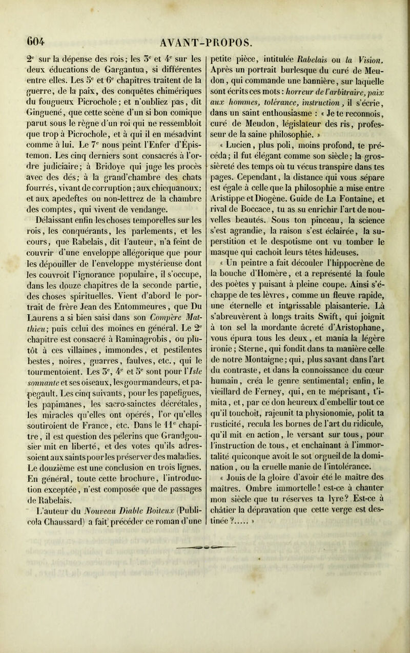 2e sur la dépense des rois ; les 5e et 4e sur les deux éducations de Gargantua, si différentes entre elles. Les 5e et 6e chapitres traitent de la guerre, de la paix, des conquêtes chimériques du fougueux Picrochole ; et n’oubliez pas, dit Ginguené, que cette scène d’un si bon comique parut sous le règne d’un roi qui ne ressembloit que trop à Picrochole, et à qui il en mésadvint comme à lui. Le 7e nous peint l’Enfer d’Épis- temon. Les cinq derniers sont consacrés à l’or- dre judiciaire; à Bridoye qui juge les procès avec des dés; à la grand’chambre des chats fourrés, vivant de corruption ; aux chicquanoux; et aux apedeftes ou non-leltrez de la chambre des comptes, qui vivent de vendange. Délaissant enfin les choses temporelles sur les rois, les conquérants, les parlements, et les cours, que Rabelais, dit l’auteur, n’a feint de couvrir d’une enveloppe allégorique que pour les dépouiller de l’enveloppe mystérieuse dont les couvrait l’ignorance populaire, il s’occupe, dans les douze chapitres de la seconde partie, des choses spirituelles. Vient d’abord le por- trait de frère Jean des Entommeures, que Du Laurens a si bien saisi dans son Compère Mat- thieu; puis celui des moines en général. Le 2e chapitre est consacré à Raminagrobis, ou plu- tôt à ces villaines, immondes, et pestilentes bestes, noires, guarres, faulves, etc., qui le lourmentoient. Les 5e, 4e et 5e sont pour l'Isle sonnante et ses oiseaux, lesgourmandeurs, et pa- pegault. Les cinq suivants, pour les papefigues, les papimanes, les saero-sainctes décrétales, les miracles qu’elles ont opérés, l’or qu’elles soutiroient de France, etc. Dans le 11e chapi- tre , il est question des pèlerins que Grandgou- sier mit en liberté, et des votes qu’ils adres- soient aux saints pour les préserver des maladies. Le douzième est une conclusion en trois lignes. En général, toute celte brochure, l’introduc- tion exceptée, n’est composée que de passages de Rabelais. L’auteur du Nouveau Diable Boiteux (Publi- cola Chaussard) a fait’ précéder ce roman d’une petite pièce, intitulée Rabelais ou la Vision. Après un portrait burlesque du curé de Meu- don , qui commande une bannière, sur laquelle sont écrits ces mots : horreur de l’arbitraire, paix aux hommes, tolérance, instruction, il s’écrie, dans un saint enthousiasme : « Je te reconnois, curé de Meudon, législateur des ris, profes- seur de la saine philosophie. » « Lucien, plus poli, moins profond, te pré- céda; il fut élégant comme son siècle; la gros- sièreté des temps où tu vécus transpire dans tes pages. Cependant, la distance qui vous sépare est égale à celle que la philosophie a mise entre Aristippe et Diogène. Guide de La Fontaine, et rival de Boccace, tu as su enrichir l’art de nou- velles beautés. Sous ton pinceau, la science s’est agrandie, la raison s’est éclairée, la su- perstition et le despotisme ont vu tomber le masque qui cachoit leurs tètes hideuses. « Un peintre a fait découler l’hippocrène de la bouche d’Homère, et a représenté la foule des poètes y puisant à pleine coupe. Ainsi s’é- chappe de tes lèvres, comme un fleuve rapide, une éternelle et intarissable plaisanterie. Là s’abreuvèrent à longs traits Swift, qui joignit à ton sel la mordante âcrelé d’Aristophane, vous épura tous les deux, et mania la légère ironie ; Sterne, qui fondit dans la manière celle de notre Montaigne ; qui, plus savant dans l’art du contraste, et dans la connoissance du cœur humain, créa le genre sentimental; enfin, le vieillard de Ferney, qui, en te méprisant, t’i- mita , et, par ce don heureux d’embellir tout ce qu’il touchoit, rajeunit ta physionomie, polit ta rusticité, recula les bornes de l’art du ridicule, qu’il mit en action, le versant sur tous, pour l’instruction de tous, et enchaînant à l’immor- talité quiconque avoit le sot orgueil de la domi- nation , ou la cruelle manie de l’intolérance. « Jouis de la gloire d’avoir été le maître des maîtres. Ombre immortelle! est-ce à chanter mon siècle que tu réserves ta lyre? Est-ce à châtier la dépravation que cette verge est des- tinée ? »
