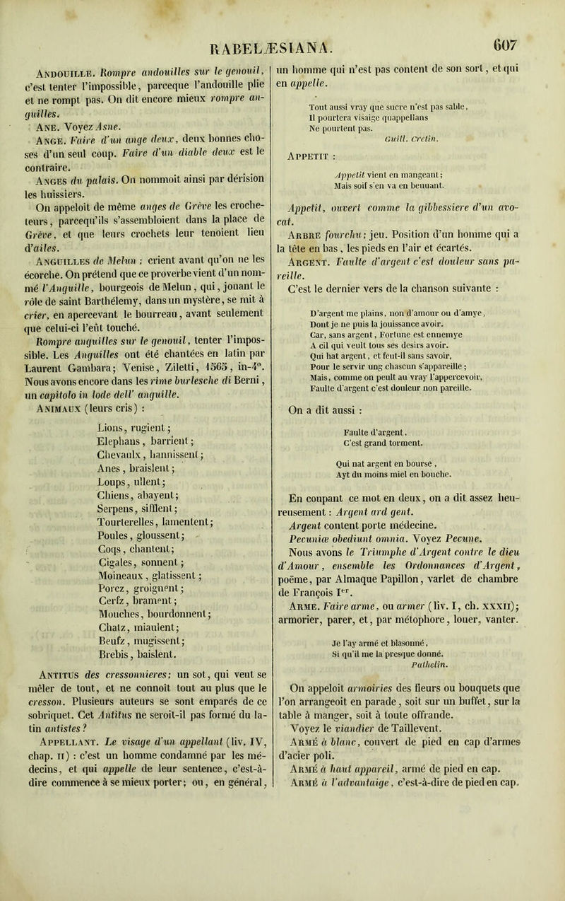 Andouili.e. Rompre andouilles sur le genouil, c’est tenter l’impossible, parceque l’andouille plie et ne rompt pas. On dit encore mieux rompre an- guilles. Ane. Voyez Asne. Ange. Faire d’un ange deux, deux bonnes cho- ses d’un seul coup. Faire d’un diable deux est le contraire. Anges du palais. On nommoit ainsi par dérision les huissiers. On appeloit de même anges de G rêve les croche- leurs, parcequ’ils s’assembloient dans la place de Grève, et que leurs crochets leur lenoient lieu d’ailes. Anguilles de Melun ; crient avant qu’on ne les écorche. On prétend que ce proverbe vient d’un nom- mé l’Anguille, bourgeois de Melun, qui, jouant le rôle de saint Barthélemy, dans un mystère, se mit à crier, en apercevant le bourreau, avant seulement que celui-ci l’eût touché. Rompre anguilles sur le genouil, tenter l’impos- sible. Les Anguilles ont été chantées en latin par Laurent Gambara; Venise, Ziletti, 1365, in-4°. Nous avons encore dans les rime burleschc di Berni, un capitoloin Iode dell' anguille. Animaux (leurs cris) : Lions, rugient ; Elephans, barrient ; Chevaulx, bannissent ; Anes, braisjent ; Loups, ullent; Chiens, abayent; Serpens, sifflent ; Tourterelles, lamentent ; Poules, gloussent ; Coqs, chantent; Cigales, sonnent; Moineaux, glatissent ; Porcz, groignent; Cerfz, brament ; Mouches, bourdonnent; Chatz, miaulent; Beufz, mugissent; Brebis, baislent. Antitus des cressonnières; un sot, qui veut se mêler de tout, et ne connoît tout au plus que le cresson. Plusieurs auteurs se sont emparés de ce sobriquet. Cet Antitus ne seroil-il pas formé du la- tin autistes ? Appellant. Le visage d'un appellant (liv. IV, chap. n) : c’est un homme condamné par les mé- decins, et qui appelle de leur sentence, c’est-à- dire commence à se mieux porter; ou, en général, 607 un homme qui n’est pas content de son sort, et qui en appelle. Tout aussi vray que sucre n'est pas sable, Il pourtera visaige quappellans Ne poin tent pas. Guill. crétin. Appétit : Appétit vient en mangeant ; Mais soit s'en va en beuuant. Appétit, ouvert comme la gïbbessiere d’un avo- cat. Arbre fourchu ; jeu. Position d’un homme qui a la tète en bas, les pieds en l’air et écartés. Argent. Faulte d'argent c’est douleur sans pa- reille. C’est le dernier vers de la chanson suivante : D’argent me plains, non d’amour ou d’amye. Dont je ne puis la jouissance avoir. Car, sans argent, Fortune est ennemye A cil qui veult tous ses désirs avoir. Qui bat argent, et feut-il sans savoir, Pour le servir ung chascun s’appareille ; Mais, comme on peult au vray l’appercevoir, Faulte d’argent c’est douleur non pareille. On a dit aussi : Faulte d’argent, C’est grand forment. Qui nat argent en bourse , Ayt du moins miel en bouche. En coupant ce mot en deux, on a dit assez heu- reusement : Argent ard gent. Argent content porte médecine. Pecuniœ obediunt omnia. Voyez Pecune. Nous avons le Triumphe d’Argent contre le dieu d’Amour, ensemble les Ordonnances d’Argent, poème, par Almaque Papillon, varlet de chambre de François Ier. Arme. Faire arme, ou armer (liv. I, ch. xxxn); armorier, parer, et, par métophore, louer, vanter. Je l’ay armé et blasonné, Si qu’il me la presque donné. Pathelin. On appeloit armoiries des fleurs ou bouquets que l’on arrangeoit en parade, soit sur un buffet, sur la table à manger, soit à toute offrande. Voyez le viandier de Taillevent. Armé à blanc, couvert de pied en cap d’armes d’acier poli. Armé à haut appareil, armé de pied en cap. Armé à l’advantaige, c’est-à-dire de pied en cap.