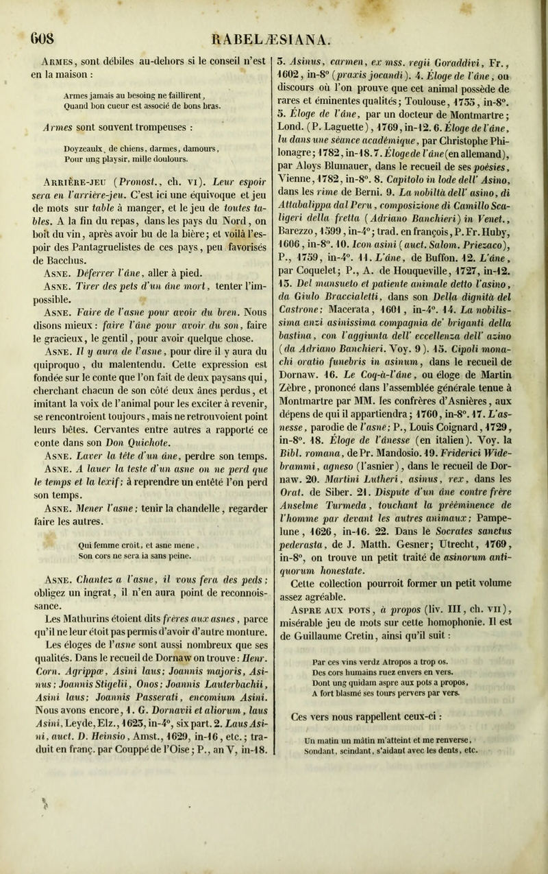 Armes, sont débiles au-dehors si le conseil n’est en la maison : Armes jamais au besoing ne faillirent, Quand bon cueur est associé de bons bras. A rmes sont souvent trompeuses : Doyzeaulx, de chiens, darmes, damours, Pour ung playsir, mille doulours. Arrière-jeu (Pronostch. vi). Leur espoir sera en larrière-jeu. C’est ici une équivoque et jeu de mots sur table à manger, et le jeu de toutes ta- bles. A la fin du repas, dans les pays du Nord, on boit du vin, après avoir bu de la bière; et voilà l’es- poir des Pantagruelistes de ces pays, peu favorisés de Bacclius. Asne. Déferrer l’âne, aller à pied. A s \e. Tirer des pets d’un Ane mort, tenter l’im- possible. Asne. Faire de l’asne pour avoir du bren. Nous disons mieux: faire l’âne pour avoir du son, faire le gracieux, le gentil, pour avoir quelque chose. Asne. Il y aura de Vasne, pour dire il y aura du quiproquo , du malentendu. Cette expression est fondée sur le conte que l’on fait de deux paysans qui, cherchant chacun de son côté deux ânes perdus, et imitant la voix de l’animal pour les exciter à revenir, se renconlroient toujours, mais ne retrouvoient point leurs bêtes. Cervantes entre autres a rapporté ce conte dans son Don Quichote. Asne. Laver la tête d’un âne, perdre son temps. Asne. A lauer la teste d'un asne on ne perd que le temps et la lexif ; à reprendre un entêté l’on perd son temps. Asne. Mener l’asne; tenir la chandelle, regarder faire les autres. Qui femme croit, et asne mene , Son cors ne sera ia sans peine. Asne. Chantez a l'asne, il vous fera des peds ; obligez un ingrat, il n’en aura point de reconnois- sance. Les Mathurins étoient dits frères aux asnes, parce qu’il ne leur étoit pas permis d’avoir d’autre monture. Les éloges de l’asne sont aussi nombreux que ses qualités. Dans le recueil de Dornaw on trouve : Uenr. Corn. Agrippæ, Asini Iaxis; Joannis majoris, Asi- nus ; Joannis Stigelii, Onos; Joannis Lauterbacliii, Asini laus; Joannis Passerati, encomium Asini. Nous avons encore, 1. G. Dornavii et aliorum, laus Asini, Leyde,Elz., 1623, in-4°, six part. 2. Laus Asi- ni, auct. D. Heinsio, Amst., 1629, in-16, etc. ; tra- duit en franç. par Couppéde l’Oise ; P., an Y, in-18. 5. Asinus, carmen, ex mss. regii Goraddivi, Fr., 1C02, in-8° (praxis jocandi). 4. Éloge de l’âne, ou discours où l’on prouve que cet animal possède de rares et éminentes qualités ; Toulouse, 1755, in-8°. 5. Eloge de l’âne, par un docteur de Montmartre; Lond. (P. Laguette) , 1769, in-12.6. Éloge de l’âne, lu dans une séance académique, par Christophe Phi- lonagre; 1782, in-18.7. É/ogede l’âne (en allemand), par Aloys Blumauer, dans le recueil de ses poésies, Vienne, 1782, in-8°. 8. Capitolo in Iode dell’ Asino, dans les rime de Berni. 9. La nobiltù dell’ asino, di Attabalippa dal Peru, composizione di Camillo Sca- ligeri délia fretta (Adriano Banchieri) in Venet., Barezzo, 1599, in-4° ; trad. en françois, P. Fr. Iluby, 1606, in-8°. 10. Icon asini ( auct. Salom. Priezaco), P., 1759, in-4°. 11. L’âne, de Buffon. 12. L’âne, par Coquelet; P., A. de Houqueville, 1727, in-12. 15. Del munsueto et patiente animale detto Vasino, da Giulo Braccialetti, dans son Délia dignità del Castrone; Macerata, 1601, in-4°. 14. La nobilis- sima anzi asinissima compagnia de’ briganti délia bastina, con l’aggiunta dell’ eccellenza dell azino (da Adriano Banchieri. Voy. 9). 15. Cipoli mona- chi oratio funebris in asinum, dans le recueil de Dornaw. 16. Le Coq-à-l’âne, ou éloge de Martin Zèbre, prononcé dans l’assemblée générale tenue à Montmartre par MM. les confrères d’Asnières, aux dépens de qui il appartiendra ; 1760, in-8°. 17. L’as- nesse, parodie de l’asne; P., Louis Coignard, 1729, in-8°. 18. Éloge de l’ânesse (en italien). Yoy. la Bibl. romana, dePr. Mandosio. 19. Friderici Wide- brammi, agneso (l'asnier ), dans le recueil de Dor- naw. 20. Martini Lutheri, asinus, rex, dans les Orat. de Siber. 21. Dispute d’un âne contre frère Anselme Turmeda, touchant la prééminence de l’homme par devant les autres animaux ; Pampe- lune , 1626, in-16. 22. Dans le Socrates sanctus pederasta, de J. Matth. Gesner; Utrecht, 1769, in-8°, on trouve un petit traité de asinorum. anti- quorum lionestate. Celte collection pourroit former un petit volume assez agréable. Aspre aux pots, à propos (liv. III, ch. vu), misérable jeu de mots sur cette homophonie. Il est de Guillaume Crétin, ainsi qu’il suit : Par ces vins verdz Atropos a trop os. Des cors humains ruez envers en vers. Dont ung quidam aspre aux pots a propos, A fort blasmé ses tours pervers par vers. Ces vers nous rappellent, ceux-ci : Un matin un mâtin m'atteint et me renverse. Sondant, scindant, s’aidant avec les dents, etc.