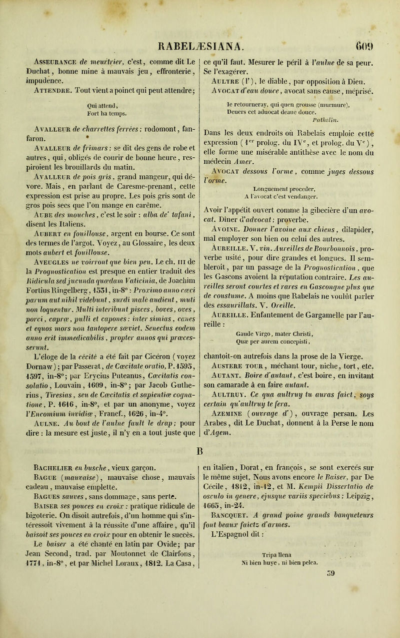 Asseurance de meurtrier, c’est, comme dit Le Duchat, bonne mine à mauvais jeu, effronterie , impudence. Attendre. Tout vient a poinct qui peut attendre; Qui attend, Fort ha temps. Avallehr de charrettes ferrées ; rodomont, fan- faron. * A VALLEUR de frimars ; se dit des gens de robe et autres, qui, obligés de courir de bonne heure, res- piraient les brouillards du matin. Avalleur de pois gris, grand mangeur, qui dé- vore. Mais, en parlant de Caresme-prenant, cette expression est prise au propre. Les pois gris sont de gros pois secs que l’on mange en carême. Ai re des mouches, c’est le soir : alha de’ tafani, disent les Italiens. Aubert en fouillouse, argent en bourse. Ce sont des termes de l’argot. Voyez, au Glossaire, les deux mots aubert et fouillouse. Aveugles ne voirront que bien peu. Le ch. m de la Prognostication est presque en entier traduit des llidicula sedjucunda quœdam Vaticinia, de Joachim FortiusRingelberg, 1531, in-8° : Proximo anno e.œci parum aut nihil videbunt, surdi malt audient, muti non loquentur. Multi interibunt pisces, boves, oves, porci, caprœ, pulli et capones: inter sirnias, canes et equos mors non tantopere sœviet. Senectus eodem anno erit immedicabilis, propter annos quiprœces- serunt. L’éloge de la cécité a été fait par Cicéron (voyez Dornaw) ; par Passeiat, de Cœcitate oratio, P. 1595, 1597, in-8°; par Erycius Puteanus, Cœcitatis con- solatio, Louvain, 1609, in-8°; par Jacob Guthe- rius, Tiresias, seu de Cœcitatis et sapientiœ cogna- tione, P. 1616, in-8°, et par un anonyme, voyez VEncomium invidiœ, Francf., 1626, in-4°. Aulne. Axtboutde l’aulne fault le drap; pour dire : la mesure est juste, il n’y en a tout juste que ce qu’il faut. Mesurer le péril à l'aulne de sa peur. Se l’exagérer. Aultre ( 1’ ), le diable, par opposition à Dieu. A vocat d’eau douce, avocat sans cause, méprisé. le retourneray, qui quen grousse (murmure), Deuers cet aduocat deaue douce. Pathelin. Dans les deux endroits où Rabelais emploie cette expression ( I prolog. du IVe, et prolog. du Ve), elle forme une misérable antithèse avec le nom du médecin Amer. Avocat dessous l’orme, comme juges dessous l’orme. Longuement procéder, A l'avocat c’est vendanger. Avoir l’appétit ouvert comme la gibecière d’un avo- cat. Dîner ü'advocat ; proverbe. Avoine. Donner l’avoine aux chiens, dilapider, mal employer son bien ou celui des autres. Aureille. V. vin. Aureilles de Bourbonnois, pro- verbe usité, pour dire grandes et longues. Il sem- blerait , par un passage de la Prognostication, que les Gascons avoienl la réputation contraire. Les au- reilles seront courtes et rares en Gascongne plus que de coustume. A moins que Rabelais ne voulût parler des essaurillats. V. Oreille. Aureille. Enfantement de Gargamelle par l’au- reille : Gaude Virgo, mater Christi, Quæ per aurern concepisti, chantoit-on autrefois dans la prose de la Vierge. Austere tour, méchant tour, niche, tort, etc. Autant. Boire d’autant, c’est boire, en invitant son camarade à en faire autant. Aultruy. Ce qua aultruy tu auras faict, soys certain quaultruy te fera. Azemine ( ouvrage cl’ ), ouvrage persan. Les Arabes, dit Le Duchat, donnent à la Perse le nom d'Agent. B Bachelier en busclte, vieux garçon. Bague (mauvaise), mauvaise chose, mauvais cadeau, mauvaise emplette. Bagues sauves, sans dommage, sans perte. Baiser ses pouces en croix : pratique ridicule de bigoterie. On disoit autrefois, d’un homme qui s’in- téressoit vivement à la réussite d’une affaire, qu’il baisoit ses pouces en croix pour en obtenir le succès. Le baiser a été chanté en latin par Ovide; par Jean Second, trad. par Moutonnet de Clairfons, 1771. in-8°, et par Michel Loraux, 1812. La Casa, en italien, Dorât, en françois, se sont exercés sur le même sujet. Nous avons encore le Baiser, par De Cécile, 1812, in-12, et M. Kempii Dissertatio de osculo in genere, ejusque variis specicbus; Leipzig, 1665, in-24. Bancquet. A grand poine grands banqueteurs font beaux fuietz (l’armes. L’Espagnol dit : Tripa llena Ni bien huye, ni bien pelea. 59
