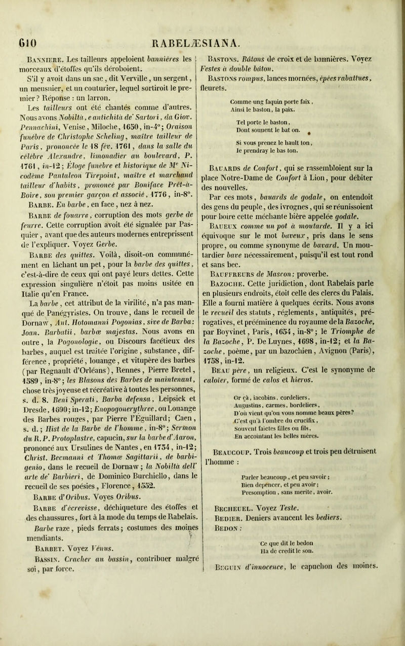 Bannière. Les tailleurs appeloient bannières les morceaux d’étoffes qu’ils déroboient. S’il y avoit dans un sac, dit Verville, un sergent, un meusnier, et un couturier, lequel sortiroit le pre- mier ? Réponse : un larron. Les tailleurs ont été chantés comme d’autres. Nous avons 1\obiltü, e antidata de’ Sartori, da G iov. Pennachini, Venise, Miloche, 1650, in-4°; Oraison funèbre de Christophe Scheling, maître tailleur de Paris, prononcée le 18 fèv. 1761, dans la salle du célèbre Alexandre, limonadier au boulevard, P. 1761, iu-12; Éloge funèbre et historique de Me Ni- rodème Pantaleon Tirepoint, maître et marchand tailleur d'habits, prononcé par Boniface Prêt-à- Boire, son premier garçon et associé, 1776, in-8°. Barbe. En barbe, en face, nez à nez. Barbe de fouarre, corruption des mots gerbe de feurre. Celte corruption avoit été signalée par Pas- quier, avant que des auteurs modernes entreprissent de l’expliquer. Voyez Gerbe. Barbe des quittes. Voilà, disoit-on communé- ment en lâchant un pet, pour la barbe des quittes, c’est-à-dire de ceux qui ont payé leurs dettes. Cette expression singulière n’étoit pas moins usitée en Italie qu’en France. La barbe, cet attribut de la virilité, n’a pas man- qué de Panégyristes. On trouve, dans le recueil de Dornaxv, Ant. Hotomanni Pogonias, sive de Barba: Joan. Barbatii, barbœ majestas. Nous avons en outre, la Pogonologie, ou Discours facétieux des barbes, auquel est traitée l’origine, substance, dif- férence , propriété, louange, et vitupère des barbes (par Régnault d’Orléans), Rennes, Pierre Bretel, 1589 , in-8°; les Blasons des Barbes de maintenant, chose très joyeuse et récréative à toutes les personnes, s. d. 8. BeniSperati, Barba defensa, Leipsick et Dresde, 1690; in-12; Enopogonerijthree, ou Louange des Barbes rouges, par Pierre l’Éguillard; Caen, s. d. ; llist de la Barbe de l'homme, in-8°; Sermon du It. P. Protopiastre, capucin, sur la barbed'Aaron, prononcé aux Ursulines de Nantes, en 1754, in-12; Christ. Becmanni et Thomœ Sagittarii, de barbi- genio, dans le recueil de Dornaw ; la Nobiltà dell' arte de’ Barbiéri., de Dominico Burohiello, dans le recueil de ses poésies , Florence, 1552. Barbe cPOribus. Voyes Oribus. Barbe d'écrevisse, décbiqueture des étoffes et des chaussures, fort à la mode du temps de Rabelais. Barbe raze, pieds ferrais ; costumes des moines mendiants. Barbet. Voyez Vénus. Bassin. Cracher au bassin, contribuer malgré soi, par force. | Bastons. Bâtons de croix et de bannières. Voyez | Vestes à double bâton. Bastons rompus, lances mornces, épées rabattues, fleurets. Comme ung faquin porte faix , Ainsi le baston, la paix. Tel porte le baston, Dont souuent le bat on. # Si vous prenez le hault ton, le prenüray le bas ton. Bauards de Confort, qui se rassembloient sur la place Notre-Dame de Confort à Lion, pour débiter des nouvelles. Par ces mots, bauards de godale, on entendoit des gens du peuple, des ivrognes, qui se réunissoient pour boire cette méchante bière appelée godale. Baueux comme un pot à moutarde. Il y a ici équivoque sur le mot baveux, pris dans le sens propre, ou comme synonyme de bavard. Un mou- tardier bave nécessairement, puisqu’il est tout rond et sans bec. Badffreurs de Mascon; proverbe. Bazoche. Cette juridiction, dont Rabelais parle en plusieurs endroits, éloit celle des clercs du Palais. Elle a fourni matière à quelques écrits. Nous avons le recueil des statuts, réglements, antiquités, pré- rogatives, et prééminence du royaume delà Bazoche, par Boyvinet, Paris, 1654, in-8°; le Triomphe de la Bazoche, P. DeLuynes, 1698, in-12; et la Ba- zoche, poème, par un bazochien, Avignon (Paris), 1758, in-12. Beau père, un religieux. C’est le synonyme de caloïer, formé de calos et liieros. Or cà, iacobins. Cordeliers. Augustins, carmes. bordeliers, D'où vient qu'on vous nomme beaux pères? .C'est qu'à l'ombre du crucifix, Souvent faictes filles ou fils. En aecointant les belles mères. Beaucoup. Trois beaucoup et trois peu détruisent l’homme : Parler beaucoup, et peu savoir ; Bien depencer, et peu avoir ; Présomption, sans mérité, avoir. Becheuel. Voyez Teste. Bedier. Deniers avancent les bediers. Bedon : Ce que dit le bedon lia de crédit le son. i Béguin d'innocence, le capuchon des moines.
