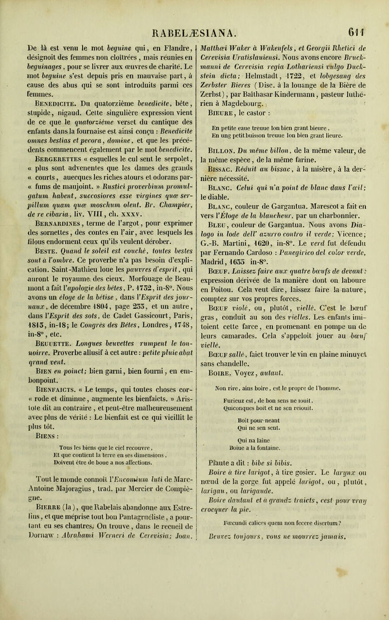 De là est venu le mot beguine qui, en Flandre, désignoit des femmes non cloîtrées , mais réunies en béguinages, pour se livrer aux œuvres de charité. Le mot beguine s’est depuis pris en mauvaise part, à cause des abus qui se sont introduits parmi ces femmes. Bénédicité. Du quatorzième bénédicité, bête, stupide, nigaud. Cette singulière expression vient de ce que le quatorzième verset du cantique des enfants dans la fournaise est ainsi conçu : Bénédicité omnes besiias etpecora, domine, et que les précé- dents commencent également par le mot bénédicité. Bergerettes « esquelles le cul sent le serpolet, « plus sont advenentes que les dames des grands « courts, auecques les riches atours et odorans par- « films de maujoint. » Rustici proverbium promul- gatum habent, succosiores esse virgines quœ ser- pillum quam quœ moschum oient. Br. Champier, de re cibaiia, liv. VIII, ch. xxxv. Bernardines , terme de l’argot, pour exprimer des sornettes, des contes en l’air, avec lesquels les lilous endorment ceux qu’ils veulent dérober. Beste. Quand le soleil est couché, toutes bestes sont à l’ombre. Ce proverbe n’a pas besoin d’expli- cation. Saint-Mathieu loue les pauvres d’esprit, qui auront le royaume des deux. Morfouage de Beau- mont a fait Yapologie des bêtes, P. 1752, in-8°. Nous avons un éloge de la bêtise , dans YEsprit des jour- naux, de décembre 1804, page 253, et un autre, dans YEsprit des sots, de Cadet Gassicourt, Paris, 1815, in—18; le Congrès des Bêtes, Londres, 1748, in-8°, etc. Beu cette. Longues beuvettes rumpent le ton- noirre. Proverbe allusif à cet autre : petite pluie abat grand vent. Bien en poinct; bien garni, bien fourni, en em- bonpoint. Bienfaicts. « Le temps, qui toutes choses cor- « rode et diminue, augmente les bienfaicts. » Aris- tote dit au contraire , et peut-être malheureusement, avec plus de vérité : Le bienfait est ce qui vieillit le plus tôt. Biens : Tous les biens que le ciel recouvre, Et que contient la terre en ses dimensions , Doivent être de boue a nos affections. Tout le monde connoit VEncomium luti de Marc- Antoine Majoragius, trad. par Mercier de Compiè- gne. Bierre (la), que Rabelais abandonne aux Estre- I ins, et que méprise tout bon Pantagruéliste, a pour- tant eu ses chantres,' On trouve, dans le recueil de Dornaw : Abrahami Wcrneri de Cerevisia; Juan. Matthœi Walter à Wakenfels, et Georgii, Rhetici de Cerevisia Uratislauiensi. Nous avons encore Bruck- manni de Cerevisia regia Lothariensi vulgo Duck- stein dicta; Helmstadt, 1722, et lobgesang des Zerbster Bieres (Disc, à la louange de la Bière de Zerbst), par Balthasar Kindermann, pasteur luthé- rien à Magdebuurg., Bieure , le castor : En petite eaue treuue Ion bien grant bieure , En ung petit buisson treuue Ion bien grant Heure. Billon. Du même billon, de la même valeur, de la même espèce, de la même farine. Bissac. Réduit au bissac, à la misère, à la der- nière nécessité. Blanc. Celui qui n’a point de blanc dans l’œil; le diable. Blanc, couleur de Gargantua. Marescot a fait en vers YEloge de la blancheur, par un charbonnier. Bleu, couleur de Gargantua. Nous avons Dia- logo in Iode dell' azurro contro il verde; Vieence; G.-B. Martini, 1620, in-8°. Le verd fut défendu par Fernando Gardoso : Panegirico del color verde, Madrid, 1655 in-8°. Bœuf. Laissez faire aux quatre bœufs de devant : expression dérivée de la manière dont on laboure en Poitou. Cela veut dire, laissez faire la nature, comptez sur vos propres forces. Bœuf violé, ou, plutôt, vielle. C’est le bœuf gras, conduit au son des vielles. Les enfants imi- toient cette farce, en promenant en pompe un de leurs camarades. Cela s’appeloit jouer au bœuf viellè. BcEUFsaHé, faict trouver le vin en plaine minuyet sans chandelle. Boire. Voyez, autant. Non rire, ains boire, est le propre île l'homme. Furieuz est, de bon sens ne îouit, Quiconques boit et ne sen reiouit. Boit pour-néant Qui ne sen sent. Qui na laine îîuiuc a la fontaine. Plaute a dit : bïbe si bibis. Boire à tire larigot, à tire gosier. Le larynx ou nœud de la gorge fut appelé larigot, ou, plutôt, larigau, ou larigaude. Boire doutant etàgrandz traicts, cest pourvray crocquer la pic. Fœcundi calices quem non fecere disertum ? Beuvez toujours, vous ne mourrez jamais.