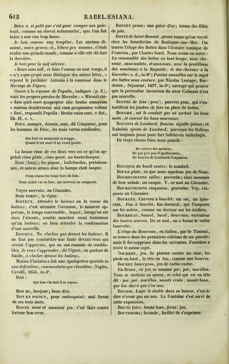 Boire à si petit gué ç’est pour rumpre son poic- truil, comme un cheval enharnaché, que l’on fait boire à une eau trop basse. Je bois comme un g templier. Les anciens di- soient, more grœco; et, bibere pro summo, c’étoit avaler une grande rasade, comme si elle eût dû être la dernière. Je bois pour la soif advenir. « Boire sans soif, et faire l’amour en tout temps, il « n’y a que ça qui nous distingue des autres bêtes, » répond le jardinier Antonio à la comtesse dans le Mariage de Figaro. Quant à la réponse de Populie, indiquée (p. 5), voici les propres paroles de Macrobe : « Miranti cui- « dam quid esset quapropter aliæ bestiæ nunquam « marem desiderarent nisi cum prægnantes vellent « fieri, respondit Populia : Bestiæ enim sunt. » Sat., lib. II, c. v. Boire, manger, dormir, sont, dit Ginguené, pour les hommes de Dieu, les trois vertus cardinales. Qui boit en mangeant sa souppe, Quand il est mort il ny veoid goutte. La fausse rime de ces deux vers est ce qu’on ap- peloit rime plate, rime goret, ou boutecliouque. Bois (long); les piques, hallebardes, pertuisan- nes, et autres armes dont la hampe étoit longue. Faim chasse les loups hors du bois. Pour neaut vat au bois, qui merrain ne congnoist. Voyez merrain, au Glossaire. Bois tortu , la vigne. Boiteux. Attendre le boiteux ou la venue du boiteux, c’est attendre l’occasion, le moment op- portun, le temps convenable, lequel, lorsqu’on est dans l'attente, semble marcher aussi lentement qu’un boiteux; ou bien attendre la confirmation d’une nouvelle. Boiteux. Ne clochez pas devant les boiteux. Il ne faut pas commettre une faute devant ceux qui savent l’apprécier, qui en ont commis de sembla- bles. Je veux t’apprendre, dit Figaro, en parlant de Basile, « clocher devant les boiteux. Mutius Floriatusa fait une Apologetica epistola in gua defendilur, commendaturque clauditas ; Naples, Cavalli, 1054, in-4°. Bon : Oui bon vin boit il se repose. Bon di , bonjour ; bona dies. Bonenpoinct, pour embonpoint; mal formé de ces trois mots. Bonne mine et mauvais jeu; c’est faire contre fortune bon cœur. Bonnet jaune; une pièce d’or; terme des filles de joie. Botte de Saint-Benoist, grosse tonne qu’on voyoit chez les bénédictins de Boulogne-sur-Mer. On trouve l’éloge des Bottes dans l’histoire comique de Francion, par Charles Sorel. Nous avons en outre : La commodité des bottes en tout temps, sans che- vaux, sans mulets, et sans ânes, avec la gentillesse des manteaux à la Roquette, et des cheveux à la Garcette; s. d., in-8°; Poésies nouvelles sur le sujet des bottes sans couture, par Nicolas Lestage; Bor- deaux, Séjourné, 1677, in-4°; ouvrage qui prouve que la prétendue invention du sieur Colmant n’est pas nouvelle. Bottés de foin {gens), pauvres gens, qui s’en- tortillent les jambes de foin en place de boites. Bouche , est le conduit par où sortent les bons mots, et entrent les bons morceaux. Bouconi de Lombard. Boucon signifie poison ; et Rabelais ajoute de Lombard, parceque les Italiens ont toujours passé pour fort habiles en toxicologie. De troys choses Dieu nous guarde : De cœtera des notaires, De qui pro quo d'apolhicaires, De boucon de Lombards frisquaires. Boucque du hault ventre; le nombril. Boule plate, ce que nous appelons jeu de Siam. Bourguignons saliez; proverbe ; ainsi nommés de leur salade, ou casque. V. ce mot au Glossaire. Bourguignons cinquains, proverbe. Voy. cin- quain au Glossaire. Bourlet. Cerveau à bourlet; un sot, un igno- rant. Fou à bourlet, fou doctoral, qui l’emporte sur les autres, comme un docteur sur les écoliers. Bourreau, bourel, borel, bourriau; exécuteur des hautes œuvres. De ce mol, on a formé le verbe bourreler. L’éloge du Bourreau, en italien, par le Tassoni, se trouve dans les premières éditions de ses quesiti; mais il fut supprimé dans les suivantes. Furetière a traité le même sujet. Bourree , jeu. Se planter contre un mur, les pieds en haut, la tête en bas, comme une bourrée. Bourry bourryzou, jeu de cache-cache. En Béarn, ce jeu se nomme por, por, morillon. Tous se mettent en queue, et celui qui est en tête dit : por,por, morillon, saoutc crabe, saoutèboun, que lou darrè que s’en ane. Bourse. Loger le diable dans sa bourse, c’est-à- dire n’avoir pas un sou. La Fontaine s’est servi de cette expression. Boute foire, boute hors, foras; jeu. Boutehors; faconde , facilité de s’exprimer.