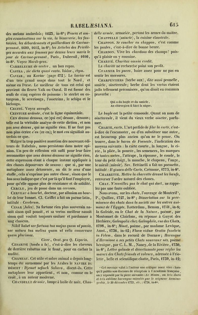 îles melons andarclois ; -1625, in-8° ; Procès et am- ples examinations sur la vie, la bisarrerie, les fan- taisies, les débordements et paillardises de Carême- prenant, 1609, 1612, in-8°; les Articles des Privilè- ges accordés aux femmes par dessus leurs maris le jour de Carême-prenant, Paris, Dubreuil, 1616, in-8°. Voyez Mardi-gras. Carreleure de ventre , un bon repas. Castra , sic dicta quasi casta. Isidor., ètym. Caviar, ou Kaviar (page 472). Le kaviar est d’un très grand usage dans tout le Nord, et même en Perse. Le meilleur de tous est celui qui provient du fleuve Yaïk ou Oural. Il est formé des œufs de cinq espèces de poissons : le sterlet ou es- turgeon, le sewriouga, l’ossetrina, le schipa et le bielouga. Cécité. Voyez aveugle. Ceinture ardente, c’est la ligne équinoxiale. Cen dessus dessous, ce (qui est) dessus, dessous ; telle est la véritable analyse de celte diction, et non pas sens dessus, qui ne signifie rien. Il ne faut pas non plus écrire c’en (ce en); le mot cen signilioit au- trefois ce que. Malgré la trop positive assertion des nouveaux édi- teurs de Rabelais, nous persistons dans notre opi- nion. Un peu de réflexion eût suffi pour leur faire reconnoître que sens dessus dessous ne signifie rien, cette expression étant à chaque instant appliquée à des choses dépourvues de sensus ; que si, par une métaphore assez détournée, on dit le sens d’une étoffe, cela n’exprime pas autre chose, sinon que le bon sens indique que c’est par là qu’il faut l’employer, pour qu’elle oppose plus de résistance et de solidité. Cercle , jeu de passe dans un cerceau. Cerveau à bourlet, docteur, par allusion au bour- let de leur bonnet. Cl. Griffet a fait un poème latin, intitulé : Cerebrum. César {Jules). Sa fortune rien plus souverain na- noit sinon quil pouoit, et sa vertus meilleur nauoit sinon quil vouloit toujours sauluer et pardonner a ung chascun. Nihil habet neefortuna tua majus quam ut possis, liée natura tua melius quam ut velis conservare quam plurimos. Cicer., Orat. pro Q. Ligario. Cesarine (tondu à la), c’est-à-dire les cheveux de derrière rabattus sur le front, pour en cacher la nudité. Chameau. Cet utile et sobre animal a depuis long- temps été surnommé par les Arabes le navire du désert : Djemet sefinch Sahara, disent-ils. Cette métaphore leur appartient, et non, comme on le croit, à un auteur moderne. Chandelle de noix, lampeà huile de noix. Chan- dclle armée, armoriée, portant les armes du maître. Ciiappelle {saincte), la cuisine claustrale. Chappon. Se coucher en chappon, c’est comme les poules, c’est-à-dire de bonne heure. Chardon. Vive les chardons des champs ! puis- qu’à plaisir on y roussine. Charité. Chantas omnia crédit. La charité ne recherche point son profit. Charmer les puces, boire assez pour ne pas en sentir les morsures. Charpentiers (herbe aux), dite aussi prunelle, sanicle, oinctereule; herbe dont les vertus étoient jadis tellement préconisées, qu’on disoit en commun proverbe : Qui a du bugle et du sanicle , Au chirurgien il faict la nique. Le bugle est la petite consolide. Quant au nom de oinctereule, il vient du vieux verbe oincter, parfu- mer. Charte, carte. L’art perfide de filer la carte, c’est- à-dire de l’escamoler, ou d’en substituer une autre, est beaucoup plus ancien qu’on ne le pense. On trouve, dans le baron de Foeneste, l’indication des moyens suivants : la carte courte, la longue, la ci- rée , la pliée, la poncée , les semences, les marques de toutes sortes, l’attrape, la ripousse, le coudé, le tour du petit doigt, la manche, le chapeau, l’ange, lemirail (miroir). Sav. Bettinelli a fait un poemetto, intitulé : Il giuoco delle Carte, Crémone, 1775, in-8°. Charrette. Mettre la charrette devant les bœufs, renverser l’ordre naturel des choses. Chat. N’esveillez pas le chat qui dort, ne rappe- lez pas une faute oubliée. Nous avons, sur les chats, l’ouvrage deMontcrif', P., Quillau, 1727, in-8° ; Dissertation sur la préé- minence des chats dans la société sur les autres ani- maux de l’Égypte, Rotterdam, Beman, 1741, in-8; la Galeide, ou le Chat de la Nature, poème, par Moutonnet de Clairfons, en réponse à Guyot des Herbiers; Galeopolis chez Galeophile, rue des Chats, 1798, in-8°; Minet, poème, par madame Levêque, Amst., 1756, in-12; Florœ viduœ Oratio funebris in Felem, dans le recueil de Dornavv; Harangue d’Hermione ü ses petits Chats nouveaux nés, poème héroïque, par C. L. M., Nancy, de la Rivière, 1750, in-8°; Lettre galante et divertissante pour régler les mœurs des Chats friands et voleurs, adressée à Frio- lelle, belle et scientifique chatte, Paris, 1759, in-12; • Cet ouvrage valut à l'auteur une critique assez vive : lors- qu'il publia son discours de réception à l'Académie françoise, on y répondit par la pièce suivante : Le Miaou, ou très docte, et très sublime harangue miauléepar le seigneur Ramina- grobis, le 29 décembre 1735, etc. : 1738, in-S<>.