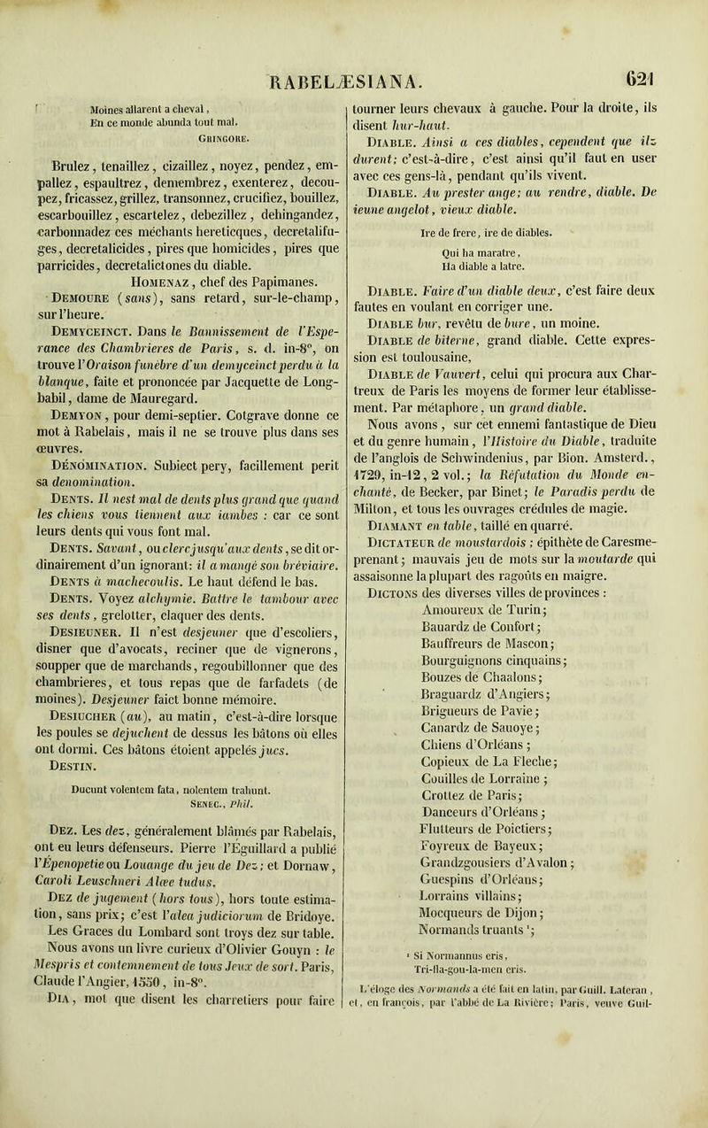 Moines allarent a cheval, En ce monde abunda tout mal. Gringore. Brillez, tenaillez, eizaillez, noyez, pendez, em- paliez , espaultrez, demembrez, exenterez, décou- pez, fricassez, grillez, transonnez, crucifiez, bouillez, escarbouillez, escartelez, debezillez , dehingandez, carbonnadez ces méchants hereticques, decretalifu- ges, decretalicides, pires que homicides, pires que parricides, decretalictonesdu diable. Homenaz , chef des Papimanes. Demoure (sans), sans retard, sur-le-champ, sur l’heure. Demyceinct. Dans le Bannissement de VEspé- rance des Chamlrier.es de Paris, s. d. in-8°, on trouve l’Oraison funèbre d’un demyceinct perdu à la Manque, faite et prononcée par Jacquette de Long- babil , dame de Mauregard. Demyon , pour demi-septier. Cotgrave donne ce mot à Rabelais, mais il ne se trouve plus dans ses oeuvres. Dénomination. Subiect pery, facillement périt sa dénomination. Dents. Il nest mal de dents plus grand que quand les chiens vous tiennent aux iambes : car ce sont leurs dents qui vous font mal. Dents. Savant, ou clerc jusqu’aux dents, se dit or- dinairement d’un ignorant: il a mangé son bréviaire. Dents à machecoulis. Le haut défend le bas. Dents. Voyez alchymie. Battre le tambour avec ses dents, grelotter, claquer des dents. Desieuner. Il n’est desjeuner que d’escoliers, disner que d’avocats, reciner que de vignerons, soupper que de marchands, regoubillonner que des chambrières, et tous repas que de farfadets (de moines). Desjeuner faict bonne mémoire. Desiucher (au), au matin, c’est-à-dire lorsque les poules se dejuchent de dessus les bâtons où elles ont dormi. Ces bâtons étoieut appelés jucs. Destin. Ducunt volentem fata, nolentem trahunt. Senec., Phi/. Dez. Les dez, généralement blâmés par Rabelais, ont eu leurs défenseurs. Pierre l’Éguillard a publié PÉpenopetie ou Louange du jeu de Dez ; et Dornaw, Caroli Leuschneri Alcee tudus, Dez de jugement (hors tous), hors toute estima- tion, sans prix; c’est Valea judiciorum de Bridoye. Les Grâces du Lombard sont troys dez sur table. Nous avons un livre curieux d’Olivier Gouyn : le Mespris et contemnement de tous Jeux de sort. Paris, Claude l’Angier, 1350, in-8°. Dia , mol que disent les charretiers pour faire 621 tourner leurs chevaux à gauche. Pour la droite, ils disent hur-haut. Diable. Ainsi a ces diables, cependent que ilz durent; c’est-à-dire, c’est ainsi qu’il faut en user avec ces gens-là, pendant qu’ils vivent. Diable. Au prester ange; au rendre, diable. De ieune angelot, vieux diable. Ire de frere, ire de diables. Qui ha maratre, lia diable a latre. Diable. Faire d’un diable deux, c’est faire deux fautes en voulant en corriger une. Diable bur, revêtu de bure, un moine. Diable de biterne, grand diable. Cette expres- sion est toulousaine. Diable de Vauvert, celui qui procura aux Char- treux de Paris les moyens de former leur établisse- ment. Par métaphore, un grand diable. Nous avons , sur cet ennemi fantastique de Dieu et du genre humain, l’Histoire du Diable, traduite de Langlois de Sclnvindenius, par Bion. Amsterd., 1729, in-12,2 vol. ; la Réfutation du Monde en- chanté , de Becker, par Binet ; le Paradis perdu de Milton, et tous les ouvrages crédules de magie. Diamant en table, taillé enquarré. Dictateur de moustardois ; épithète de Caresme- prenant; mauvais jeu de mots sur lu moutarde qui assaisonne la plupart des ragoûts en maigre. Dictons des diverses villes de provinces : Amoureux de Turin; Bauardz de Confort ; Bauffreurs de Mascon; Bourguignons cinquains ; Bouzes de Chaalons ; Braguardz d’Angiers; Brigueurs de Pavie ; Canardz de Sauoye; Chiens d’Orléans ; Copieux de La Fléché; Couilles de Lorraine ; Crottez de Paris; Danceurs d’Orléans ; Flulteurs de Poictiers; Foyreux de Bayeux; Grandzgousiers d’Avalon; Guespins d’Orléans; Lorrains villains; Mocqueurs de Dijon; Normands truants '; < Si Normannus cris, Tri-llà-gou-la-men cris. L'éloge des Normands a été fait en latin, parGuill. Lateran , et, en franrois, par l'abbé de La Rivière; l’aris, veuve Guil-