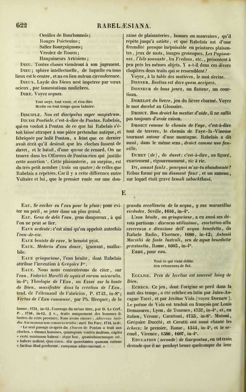 Oreilles de Bourbonnois ; Rouges Poicteuins; Saliez Bourguignons; Verolez de Rouen; Hauguineurs Artésiens ; Dieu. Toutes choses viendront à son jugement. Dieu; sphère intellectuelle, de laquelle en tous lieux est le centre, et na en lieu aulcun circonférence. Dieux. Layde des Dieux nest impetree par vœux ocieux , par lamentations muliebres. Dire. Voyez orgues. Tout ouyr, tout veoir, et rien dire Mérité en tout temps quon ladmire. Disciple. Non est discipulus super magistrum. Diuise Pontiale, c’est-à-dire de Pontan. Rabelais, qui en vouloit à Pontan de ce que lui Rabelais s’é- toit laissé attraper à une pièce prétendue antique, et fabriquée par ledit Pontan, a feint que ce dernier avoil écrit qu’il desiroit que les cloches fussent de duvet, et le batail, d’une queue de renard. On ne trouve dans les OEuvres de Pontan rien qui justifie cette assertion '. Cette plaisanterie, au surplus, est du très petit nombre ( trois ou quatre) de celles que Rabelais a répétées. Car il y a cette différence entre Voltaire et lui, que le premier roule sur une dou- Eau. Se cacher en Veau pour la pluie; pour évi- ter un péril, se jeter dans un plus grand. Eau. Gens de delà l’eau, gens dangereux, à qui l’on ne peut se fier. Eaue ardente ; c’est ainsi qu’on appeloit autrefois Y eau-de-vie. Eaue beniste de cave, le benoist pyot. Eaue. Médecin d’eau douce, ignorant, malha- bile. Eaue gringoriane, l’eau bénite, dont Rabelais attribue l’invention à Grégoire Ier. Eaue. Nous nous contenterons de citer, sur l’eau, Federici Morelli de aquis et eorum miraculis, in-4; Théologie de l'Eau, ou Essai sur la bonté de Dieu, manifestée dans la création de l’Eau, trad. de l’allemand de Fabricius, P. 1743, in-8°; Vertus de l'Eau commune, par Ph. Hecquet; de la laumc. 1731, in-12, l'ouvrage du même litre, par D. Le Cerf, P., 1748, in-12, 2 v., traite uniquement des hommes il- lustres de cette province. Nous avons encore : Adversus invi- dos Normarniorum censorcs oratio ; auct. Du Parc, 1744, in-8u. 1 Le seul passage ci-après du Charon de Ponlan a Irait aux cloches. « Omnes homines, quamquam ventris multum, capitis « ccrtè minimum liahent : atquc hoc, quanlulumcuinquc est, « habere noltent. Quo circa, diu quæritanlcs quanam ralione « facilius illud perderent. campanas adinvencrunt. » zaine de plaisanteries, bonnes ou mauvaises, qu’il répète jusqu’à satiété, et que Rabelais est d’une fécondité presque inépuisable en peintures plaisan- tes . jeux de mots, images grotesques. Les Papima- ites, l’Isle sonnante, les Fredons, etc., présentent à peu près les mêmes objets. Y a-t-il dans ces divers chapitres deux traits qui se ressemblent? Voyez, à la table des matières, le mot devise. Donner. Beatius est dure quam accipere. Donneur de bons jours, un flatteur, un cour- tisan. Dorelot du lievre, jeu du lièvre charmé. Voyez le mot dorelot au Glossaire. Droict. Bon droict 1m mestier d’aide, il ne suffit pas toujours d’avoir raison. Droict comme le chemin de Paye, c’est-à-dire tout de travers, le chemin de Faye-la-Vineuse tournant autour d’une montagne. Rabelais a dit aussi, dans le même sens, droict comme une faii- cille. Dumet (de), de duvet; c’est-à-dire, au figuré, exactement, rigoureusement, rie à rie. Dy, amant faulx, pourquoi m’as-tu abandonnée ? Rébus formé par un diamant faux , et un anneau, sur lequel étoit gravé lamah sabaclithani. granda eccellencia de la acqua, y sus maravillas virdudes, Séville, 1616, in-4°. L’eau bénite, ou gringoriane, a eu aussi ses dé- vots partisans : discorso utilissimo, csortativo alla reverenza e divozione dell’ acqua benedetta, da Ralaele Badio, Florence, 1680, in-12; Antonii Marsilii de fonte lustruli, seu de aquœ benedictœ preestantia, Rome, 1603, in-4°. Ebbe , pour eau. Tout ce qui vient debbe Sen retournera de tlot. Ecclise. Près de lecclise est souvent loing de Dieu. Echecs. Ce jeu, dont l’origine se perd dans la nuit des temps , a été célébré en latin par Jules-As- cagne Tacci, et par Jérôme Vida (voyez Dornaw ). Le poème de Vida est traduit en françois par Louis Demasures, Lyon, de Tournes, 1757, in-4°, et, en italien, Vérone, Caratloni, 1753, in-8°. Mutoni, Grégoire Ducchi, et Cerutti ont aussi chanté les échecs; le premier, Rome, 1544, in-4°, et le se- cond, Vicence, 1586, 1607, in-4°. Education ( seconde) de Gargantua, en tel train deslude que il ne perdoyt heure quelconque du iour