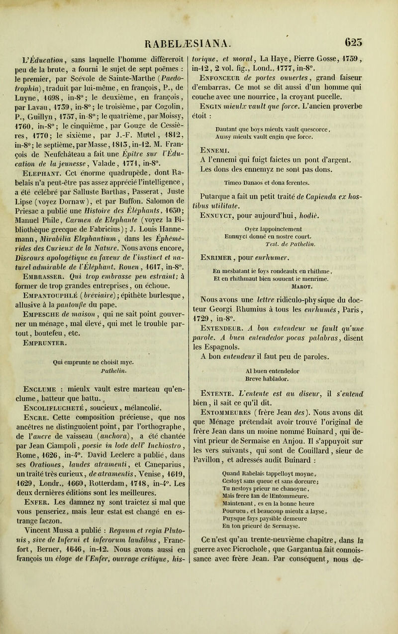 L’Éducation, sans laquelle l’homme diffèreroit peu de la brûle, a fourni le sujet de sept poèmes : le premier, par Scévole de Sainte-Marthe ( Paedo- iropliia), traduit par lui-même, en françois, P., de Luyne, 1098, in-8°; le deuxième, en françois, parLavau, 1759, in-8°; le troisième, par Cogolin, P., Guillyn, 1757, in-8°; le quatrième, parMoissy, 1760, in-8°; le cinquième, par Gouge de Cessiè- res, 1770; le sixième, par J.-F. Mtrtel, 1812, in-8°; le septième,parMasse, 1813, in-12. M. Fran- çois de Neufchâteau a fait une Épître sur l’Edu- cation de la jeunesse, Yalade, 1771,in-8°. Eléphant. Cet énorme quadrupède, dont Ra- belais n’a peut-être pas assez apprécié l’intelligence, a été célébré par iSallusle Rarthas, Passerat, Juste Lipse (voyez Dornaw), et par Buffon. Salomon de Priesac a publié une Histoire des Éléphants, 1650; Manuel Phile, Carmen de Elephante (voyez la Bi- bliothèque grecque de Fabricius); J. Louis Hanne- mann, Mirahilia Elepliantium, dans les Ephèmè- rides des Curieux de la Nature. Nous avons encore, Discours apologétique en faveur de l’instinct et na- turel admirable de l’Éléphant. Rouen, 1617, in-8°. Embrasser. Qui trop embrasse peu estraint; à former de trop grandes entreprises, on échoue. Empantouphlé ( bréviaire) ; épithète burlesque, allusive à la pantoufle du pape. Empesche de maison , qui ne sait point gouver- ner un ménage, mal élevé, qui met le trouble par- tout , boutefeu, etc. Emprunter. Qui emprunte ne choisit mye. Puthelin. Enclume : mieulx vault estre marteau qu’en- clume, batteur que battu. Encoliflucheté , soucieux, mélancolié. Encre. Cette composition précieuse, que nos ancêtres ne distinguoientpoint, par l’orthographe, de l’ancre de vaisseau (anchora), a été chantée par Jean Ciampoli, poesie in Iode dell’ Inchiostro , Rome, 1626, in-4°. David Leclerc a publié, dans ses Orationes, laudes atramenti, et Caneparius, un traité très curieux, de atramen tis, Venise, 1619, 1629, Londr., 1660, Rotterdam, 1718, in-4°. Les deux dernières éditions sont les meilleures. Enfer. Les damnez ny sont traictez si mal que vous penseriez, mais leur estât est changé en es- trange faczon. Vincent Mussa a publié : Regnum et regia Pluto- nis, sive de Inferni et inferorum laudibus, Franc- fort, Berner, 1646, in-12. Nous avons aussi en françois un éloge de l’Enfer, ouvrage critique, liis- torique, et moral, La Haye, Pierre Gosse, 1759, in-12, 2 vol. fig., Lond., 1777, in-8°. Enfonceur de portes ouuertes, grand faiseur d’embarras. Ce mot se dit aussi d’un homme qui couche avec une nourrice, la croyant pucelle. Engin mieulx vault que force. L’ancien proverbe étoit : Dautanl que boys mieulx vault quescorce, Aussy mieulx vault engin que force. Ennemi. A l’ennemi qui fuigt faictes un pont d’argent. Les dons des ennemyz ne sont pas dons. Timeo Danaos et dona ferentes. Putarque a fait un petit traité de Capienda ex hos- tibus utilitate. Ennuyct, pour aujourd’hui, liodiè. Oyez Jappoinctement Ennuycl donné en noslre court. Test, de Puthelin. Enrimer , pour enrhumer. En mesbatant ie foys rondeaulx en rhithme. Et en rhithmaut bien souuent ie menrime. Màrot. Nous avons une lettre ridiculo-physique du doc- teur Georgi Rhumius à tous les enrhumés, Paris, 1729, in-8°. Entendeur. A bon entendeur ne fault qu’une parole. A buen entendedor pocas palabras, disent les Espagnols. A bon entendeur il faut peu de paroles. Al buen entendedor Breve hablador. Entente. L’entente est au diseur, il s’entend bien, il sait ce qu’il dit. Entommeures (frère Jean des). Nous avons dit que Ménage prétendait avoir trouvé l’original de frère Jean dans un moine nommé Buinard, qui de- vint prieur deSermaise en Anjou. Il s’appuyoit sur les vers suivants, qui sont de Couillard, sieur de Pavillon, et adressés audit Buinard : Quand Rabelais tappelloyt moyne, Cestoyt sans queue et sans doreure; Tu nestoys prieur ne clianoyne, Mais frere lan de lEntommeure. Maintenant. es en la bonne heure Pourueu, et beaucoup mieulx a layse, Puysque fays paysible demeure En ton prieuré de Sermayse. Ce n’est qu’au trente-neuvième chapitre, dans la guerre avec Picrochole, que Gargantua fait connois- sance avec frère Jean. Par conséquent, nous de-