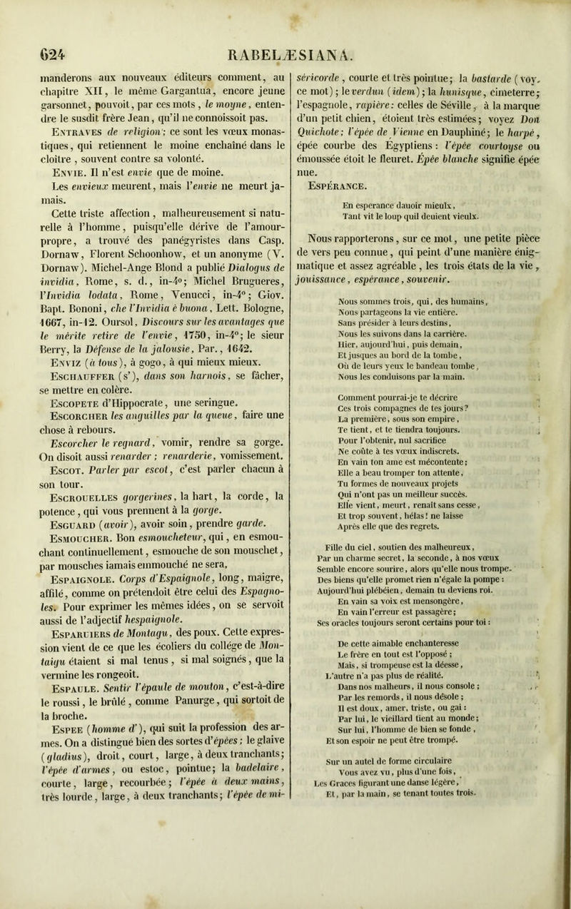 manderons aux nouveaux éditeurs comment, au chapitre XII, le même Gargantua, encore jeune garsonnet, pou voit, par ces mots, lemoyne, enten- dre le susdit frère Jean, qu’il 11econnoissoit pas. Entraves de religion'; ce sont les vœux monas- tiques , qui retiennent le moine enchaîné dans le cloître , souvent contre sa volonté. Envie. Il n’est envie que de moine. Les envieux meurent, mais l’envie ne meurt ja- mais. Cette triste affection , malheureusement si natu- relle à l’homme, puisqu’elle dérive de l’amour- propre, a trouvé des panégyristes dans Casp. Dornaw, Florent Schoonhow, et un anonyme (Y. Dornaw). Michel-Ange Blond a publié Dialogus de invidia, Rome, s. d., in-4»; Michel Brugueres, ÏInvidia lodata, Rome, Yenucci, in-4°; Giov. Bapt. Bononi, che VInvidia c buona, Lett. Bologne, 1667, in-I2. Oursol, Discours sur les avantages que le mérite retire de l’envie, 1750, in-4°; le sieur Berry, la Défense de la jalousie, Par., 1642. Enviz (à tous), à gogo, à qui mieux mieux. Esciiauffer (s’), dans son harnois, se fâcher, se mettre en colère. Escopete d’Hippocrate, une seringue. Escorciier les anguilles par la queue, faire une chose à rebours. Escorciier le regnard, vomir, rendre sa gorge. On disoit aussi renarder ; renarderie, vomissement. Escot. Parler par escot, c’est parler chacun à son tour. Escrouelles gorgerines, lahart, la corde, la potence, qui vous prennent à la gorge. Esguard (avoir), avoir soin, prendre garde. Esmoucher. Bon esmoucheteur, qui, en esmou- chant continuellement, esmouclie de son mouschet, par mousches iamaiseinmouché ne sera, Espaignole. Corps d’Espaignole, long, maigre, affdé, comme on prétendoit être celui des Espagno- les. Pour exprimer les mêmes idées, on se servoit aussi de l’adjectif hespaignole. Esparliers de Montagu, des poux. Cette expres- sion vient de ce que les écoliers du collège de Mon- taigu étaient si mal tenus , si mal soignés, que la vermine les rongeoit. Espaule. Sentir l’épaule de mouton, c’est-à-dire le roussi, le bridé , comme Panurge, qui sortoit de la broche. Espee (homme d’), qui suit la profession des ar- mes. On a distingué bien des sortes d’épées ; le glaive ( gladius ), droit, court, large, à deux tranchants; l’épée d’armes, ou estoc, pointue; la badelairc, courte, large, recourbée ; l'épée à deux mains, très lourde, large, à deux tranchants; l’épée de mi- séricorde , courte et très pointue; la bastarde ( voy. ce mot) ; \everdun (idem)-, la lmnisque, cimeterre; l’espagnole, rapière: celles de Séville, à la marque d’un petit chien, étoient très estimées ; voyez Don Quichote; l’épée de Vienne en Dauphiné; 1 e harpe, épée courbe des Egyptiens : l’épée courtoyse ou émoussée étoit le fleuret. Épée blanche signifie épée nue. Espérance. En espérance ilauoir miculx. Tant vit le loup quil deuient vieulx. Nous rapporterons, sur ce mot, une petite pièce de vers peu connue, qui peint d’une manière énig- matique et assez agréable , les trois états de la vie , jouissance, espérance, souvenir. Nous sommes trois, qui, des humains, Nous partageons la vie entière. Sans présider à leurs destins, Nous les suivons dans la carrière. Hier, aujourd'hui, puis demain, Et jusques au bord de la tombe, Où de leurs yeux le bandeau tombe, Nous les conduisons par la main. Comment pourrai-je te décrire Ces trois compagnes de tes jours? La première, sous son empire. Te tient, et te tiendra toujours. , Pour l’obtenir, nul sacrifice Ne coûte à tes vœux indiscrets. En vain ton ame est mécontente; Elle a beau tromper ton attente. Tu formes de nouveaux projets Qui n'ont pas un meilleur succès. Elle vient, meurt, renaît sans cesse, Et trop souvent, hélas ! ne laisse Après elle que des regrets. Fille du ciel, soutien des malheureux, Par un charme secret, la seconde, à nos vœux Semble encore sourire, alors qu'elle nous trompe. Des biens qu'elle promet rien n’égale la pompe : Aujourd'hui plébéien, demain tu deviens roi. En vain sa voix est mensongère, En vain l’erreur est passagère ; Ses oracles toujours seront certains pour toi ; De cette aimable enchanteresse Le frère en tout est l’opposé ; Mais, si trompeuse est la déesse, L'autre n'a pas plus de réalité. Dans nos malheurs, il noms console ; Par les remords, il nous désole ; Il est doux, amer, triste, ou gai : Par lui, le vieillard tient au monde ; Sur lui, l’homme de bien se fonde , Et son espoir ne peut être trompé. Sur un autel de forme circulaire Vous avez vu, plus d'une fois, Les Grâces figurant une danse légère. Et, par la main, se tenant toutes trois.