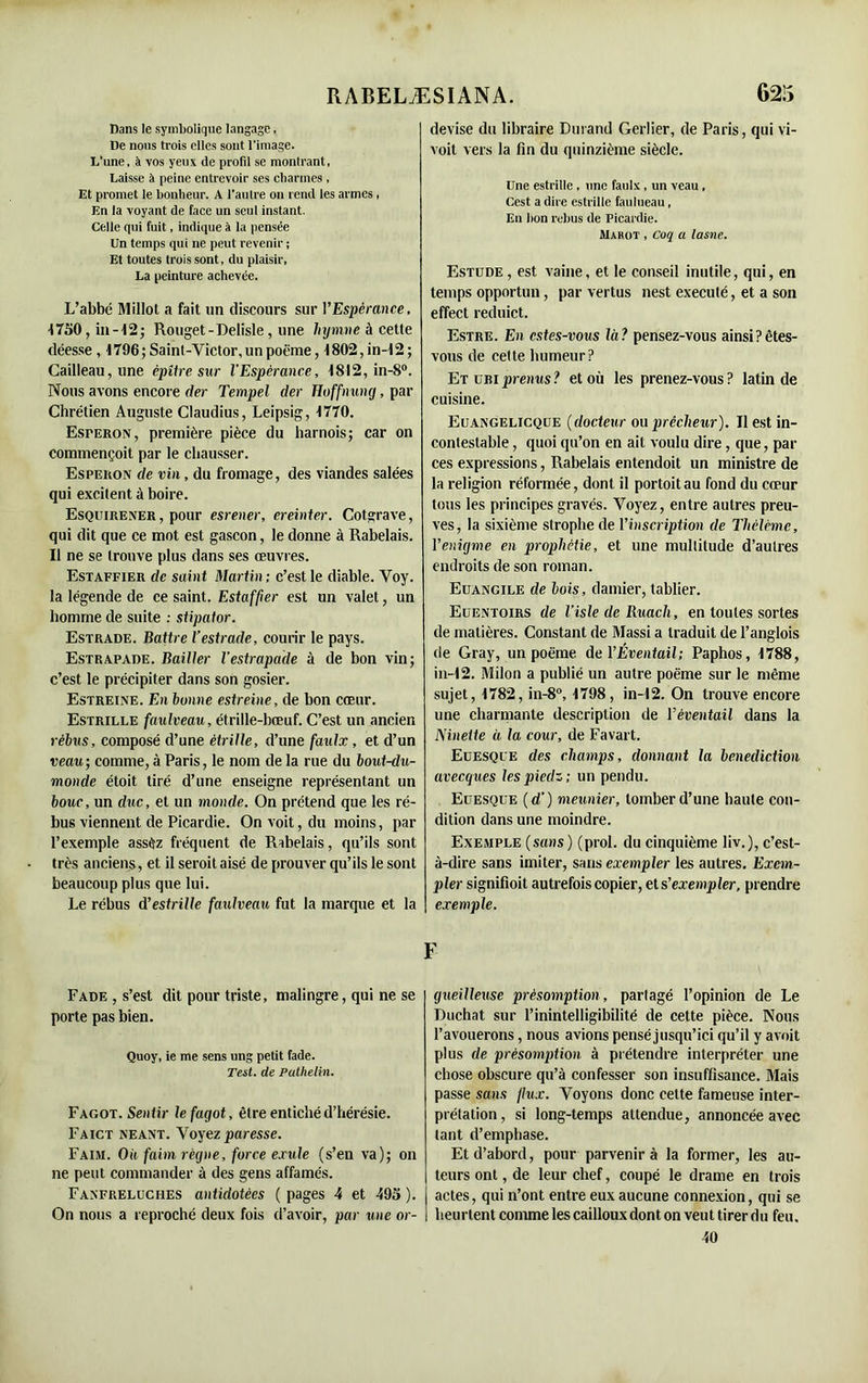Dans le symbolique langage, De nous trois elles sont l'image. L’une, à vos yeux de profil se monlrant, Laisse à peine entrevoir ses charmes , Et promet le bonheur. A l'autre on rend les armes, En la voyant de face un seul instant. Celle qui fuit, indique à la pensée Un temps qui ne peut revenir ; Et toutes trois sont, du plaisir, La peinture achevée. L’abbé Millot a fait un discours sur VEspérance, 1750, in-12; Rouget - Delisle, une hymne à cette déesse , 1796; Saint-Victor, un poëme, 1802, in-12; Cailleau,une épitre sur l'Espérance, 1812, in-8°. Nous avons encore (1er Tempel der Hoffnung, par Chrétien Auguste Claudius, Leipsig, 1770. EsrERON, première pièce du harnois; car on commençoit par le chausser. Esperon de vin, du fromage, des viandes salées qui excitent à boire. Esquirener , pour esrener, ereinter. Cotgrave, qui dit que ce mot est gascon, le donne à Rabelais. Il ne se trouve plus dans ses œuvres. Estaffier de saint Martin ; c’est le diable. Voy. la légende de ce saint. Estaffier est un valet, un homme de suite : stipator. Estrade. Battre l’estrade, courir le pays. Estrapade. Bailler l'estrapade à de bon vin; c’est le précipiter dans son gosier. Estreine. En bonne estreine, de bon cœur. Estrille faulveau, étrille-bœuf. C’est un ancien rébus, composé d’une étrille, d’une faulx, et d’un veau; comme, à Paris, le nom de la rue du bout-du- monde étoit tiré d’une enseigne représentant un bouc, un dire, et un monde. On prétend que les ré- bus viennent de Picardie. On voit, du moins, par l’exemple assêz fréquent de Rabelais, qu’ils sont très anciens, et il seroit aisé de prouver qu’ils le sont beaucoup plus que lui. Le rébus d’estrille faulveau fut la marque et la Fade , s’est dit pour triste, malingre, qui ne se porte pas bien. Quoy, ie me sens ung petit fade. Test, de Pulhelin. Fagot. Sentir le fagot, être entiché d’hérésie. Faict néant. Voyez paresse. Faim. Oh faim régne, force exule (s’en va); on ne peut commander à des gens affamés. Fanfreluches antidotées ( pages 4 et 495 ). On nous a reproché deux fois d’avoir, par une or- devise du libraire Durand Gerlier, de Paris, qui vi- voit vers la fin du quinzième siècle. Une estrille , une faulx , un veau , Cest a dire estrille faulueau, Eu bon rebus de Picardie. Makot , Coq a lasne. Estude, est vaine, et le conseil inutile, qui, en temps opportun, par vertus nest exécuté, et a son effect reduict. Estre. En estes-vous là? pensez-vous ainsi?êtes- vous de cette humeur? Et ubiprenus? et où les prenez-vous? latin de cuisine. Euangelicque (docteur ou prêcheur). Il est in- contestable , quoi qu’on en ait voulu dire, que, par ces expressions, Rabelais entendoit un ministre de la religion réformée, dont il portoitau fond du cœur tous les principes gravés. Voyez, entre autres preu- ves, la sixième strophe de l'inscription de Thèlcmc, Yenigme en prophétie, et une multitude d’autres endroits de son roman. Euangile de bois, damier, tablier. Euentoirs de l’isle de Ruacli, en toutes sortes de matières. Constant de Massi a traduit de l’anglois de Gray, un poëme de Y Éventail; Paphos, 1788, in-12. Milon a publié un autre poëme sur le même sujet, 1782, in-8°, 1798 , in-12. On trouve encore une charmante description de Y éventail dans la Nineite à la cour, de Favart. Euesque des champs, donnant la bénédiction avecques les piedz; un pendu. Euesque ( d’) meunier, tomber d’une haute con- dition dans une moindre. Exemple (sans) (prol. du cinquième liv.), c’est- à-dire sans imiter, sans exempler les autres. Exem- pter signifioit autrefois copier, et s’exempler, prendre exemple. F gueilleuse présomption, partagé l’opinion de Le Duchat sur l’inintelligibilité de cette pièce. Nous l’avouerons, nous avions pensé jusqu’ici qu’il y avoit plus de présomption à prétendre interpréter une chose obscure qu’à confesser son insuffisance. Mais passe sans flux. Voyons donc celte fameuse inter- prétation, si long-temps attendue, annoncée avec tant d’emphase. Et d’abord, pour parvenir à la former, les au- teurs ont, de leur chef, coupé le drame en trois actes, qui n’ont entre eux aucune connexion, qui se heurtent comme les cailloux dont on veut tirer du feu. 40