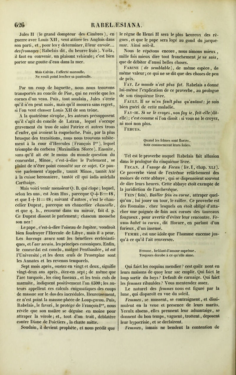 Jules II (le grand dompteur des Cimbres), en guerre avec Louis XII, veut attirer les Anglois dans son parti, et, pour les y déterminer, il leur envoie... des fromages ( Rabelais dit, du beurre frais). Voilà, il faut en convenir, un plaisant véhicule; c’est bien porter une goutte d’eau dans la mer. Mais Calvin, l'affecté maroufle, Ne veult point lescher sa pantoufle. Par un coup de baguette, nous nous trouvons transportés au concile de Pise, qui ne recèle que les cornes d’un veau. Puis, tout soudain, Jules s’écrie qu’il n’en peut mais, mais qu’il mourra sans regret, si l’on veut chasser Louis XII de son trône. A la quatrième strophe, les auteurs présupposent qu’il s’agit du concile de Latran, lequel s’occupe gravement du trou de saint Patrice et autres trous d’enfer, qui avoient la coqueluche. Puis, par la plus brusque des transitions, nous nous trouvons subite- ment à la cour d’IIercules (François Ier), lequel triomphe du corbeau (Maximilien Sforce). Ensuite, sans qu’il ait été le moins du monde question du concordat, Minos, c’est-à-dire le Parlement, se plaint de n’être point consulté sur ce sujet. Ce pau- vre parlement s’appelle, tantôt Minos, tantôt Até à la cuisse heronniere, tantôt cil qui iadis anichila Carthaige. Mais voici venir monsieur Q. B. qui clope ; lequel, selon les uns, est Jean Hus, parceque Q —B=48, et que I —J-11= 18; suivant d’autres, c’est le chan- celier Duprat, parceque un chancelier chancelle, et que q. b., retourné dans uu miroir, fait d. p. Ce Duprat dissout le parlement; chascun mousche son nez ! Le pape, c’est-à-dire l’oiseau de Jupiter, voudroit bien foudroyer l’IIercule de Libye, mais il a peur. Les harengs saurs sont les bénéfices ecclésiasti- ques, et l’aer serain, les principes canoniques. Enfin, le concordat est conclu, malgré Penlhasilée, ici est l’Université ; et les deux œufs de Proserpine sont les Annates et les revenus temporels. Sept mois après, oustez en vingt et deux, signifie vingt-deux ans après, ôtez-en sept; de même que l’arc turquois, les cinq fuseaux, et les trois culs de marmite, indiquent positivement l’an 1500; les au- teurs appellent ces calculs énigmatiques des coups de massue sur le dos des incrédules. Heureusement, ce n’est point la massue phéée de Loup-garou. Puis, Rabelais,le favori, le protégé de FrançoisIer, nous révèle que son maître se déguise en moine pour attraper la vérole; et, tout d’un trait, déblatère contre Diane de Poicliers , la chatte mitte. Soudain, il devient prophète, et nous prédit que le règne de Henri II sera le plus heureux des rè- gnes , et que le pape sera logé au gond du jacque- mar. Ainsi soit-il. Nous le répétons encore, nous aimons mieux , mille fois mieux dire tout franchement je ne sais, que de débiter d’aussi belles choses. Farine (de semblable), de même espèce, de même valeur; ce qui ne se dit que des choses de peu de prix. Fat. Le monde n ’est plus fat. Rabelais a donné lui-même l’explication de ce proverbe, au prologue de son cinquième livre. Fault. Il ne m’en fault plus qu autant ; je suis bien guéri de celte maladie. Fav-ie. Si ne le croyez, non fay ie, feit-elle (dit- elle) ; c’est comme si l’on disoit : si vous ne le croyez, ni moi non plus. Febues. Quand les febues sont flories, Sotz commencent leurs folies. Tel est le proverbe auquel Rabelais fait allusion dans le prologue du cinquième livre. Fecan. A l’usacje de Fecan ( liv. I, chap. xli ). Ce proverbe vient de l’extrême relâchement des moines de cette abbaye, qui se dispensoient souvent de dire leurs heures. Cette abbaye étoit exemple de la juridiction de l’archevêque. Fein( foin). Bailler fein encorne, attraper quel- qu’un , lui jouer un tour, le railler. Ce proverbe est des Romains, chez lesquels on étoit obligé d’atta- cher une poignée de foin aux cornes des taureaux fougueux, pour avertir d’éviter leur rencontre. Fe- num habet in cornu, dit Horace, en parlant d’un furieux, d’un insensé. Femme , est une idole que l’homme encense jus- qu’à ce qu’il l’ait renversée. Femme. bridant d'amour suprême, Toujours dérobé à ce qu'elle aime. Qui faict les coquins mendier? cestquilz nont en leurs maisons de quoy leur sac emplir. Qui faict le loup sortir du boys? Default de carnaige. Qui faict les femmes ribauldes? Vous mentendez assez. Le naturel des femmes nous est figuré par la lune, qui disparoît en vue du soleil. Femmes, se mussent, se contraignent, et dissi- mulent en la veue et presence de leurs marils. Yceulx absens, elles prennent leur aduantaige, se donnent du bon temps, vaguent, trottent, déposent leur hypocrisie, et se declairent. Femmes, iamais ne bendent la contention de