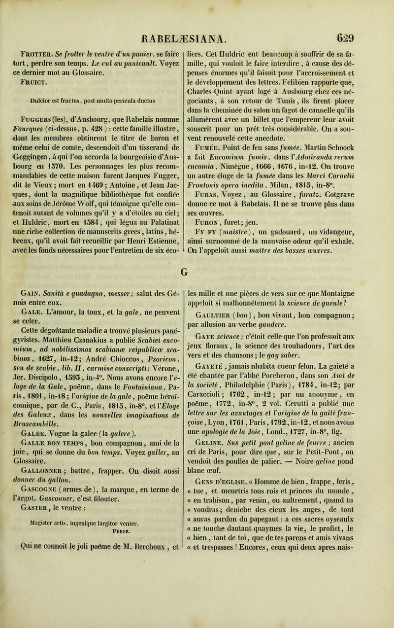 Frotter. Se frotter le ventre d'un panier, se faire tort, perdre son temps. Le cul aupanicault. Voyez ce dernier mot au Glossaire. Fruict. Dulcior est fructus, post multa pericula ductus Fuggers (les), d’Ausbourg, que Rabelais nomme Fourgues (ci-dessus, p. 428 ) : cette famille illustre, dont les membres obtinrent le titre de baron et même celui de comte, descendoit d’un tisserand de Geggingen, à qui l’on accorda la bourgeoisie d’Aus- bourg en 1570. Les personnages les plus recom- mandables de cette maison furent Jacques Fugger, dit le Vieux ; mort en 1469 ; Antoine, et Jean Jac- ques, dont la magnifique bibliothèque fut confiée •aux soins de Jérôme Wolf, qui témoigne qu’elle con- tenoit autant de volumes qu’il y a d’étoiles au ciel; et Huldric, mort en 1584, qui légua au Palatinat une riche collection de manuscrits grecs, latins, hé- breux, qu’il avoit fait recueillir par Henri Estienne, avec les fonds nécessaires pour l’entretien de six éco- Gain. Sanità e (juadagno, messer; salut des Gé- nois entre eux. Gale. L’amour, la toux, et la gale, ne peuvent se celer. Cette dégoûtante maladie a trouvé plusieurs pané- gyristes. Matthieu Czanakius a publié Scabiei enco- mium, ad nobilissimos scdbianœ reipublicœ sca- binos, 1627, in-12; André Chioccus, Psoricon, seu de scabie, lib. Il, carminé conscripti; Vérone, Jer. Discipolo, 1593 , in-4°. Nous avons encore l’é- loge de la Gale, poème, dans le Fontainiana, Pa- ris , 1801, in-18 ; l’origine de la gale, poème héroï- comique, par de C., Paris, 1815, in-8°, et l’Éloge (les Galeux, dans les nouvelles imaginations de Bruscambille. Galee. Vogue la galee (la galere). Galle bon temps , bon compagnon, ami de la joie, qui se donne du bon temps. Voyez galler, au Glossaire. Gallonner ; battre, frapper. On disoit aussi donner du gallon. Gascogne (armes de), la marque, en terme de l’argot. Gasconner, c’est filouter. Gaster , le ventre : Magister artis, ingenique largitor venter. Perse. Qui ne connoit le joli poème de M. Berchoux , et liers. Cet Iluldric eut beaucoup à souffrir de sa fa- mille, qui vouloit le faire interdire , à cause des dé- penses énormes qu’il faisoit pour l’accroissement et le développement des lettres. Félibien rapporte que, Charles-Quint ayant logé à Ausbourgchez ces né- gociants , à son retour de Tunis, ils firent placer dans la cheminée du salon un fagot de cannelle qu’ils allumèrent avec un billet que l’empereur leur avoit souscrit pour un prêt très considérable. On a sou- vent renouvelé celte anecdote. Fumée. Point de feu sans fumée. Martin Schoock a fait Encomium fumis, dans YAdmiranda rcrum encomia, Nimègue , 1666, 1676, in-12. On trouve un autre éloge de la fumée dans les Marci Cornelii Frontonis opéra inedita. Milan, 1815, in-8°. Furas. Voyez , au Glossaire , faratz. Cotgrave donne ce mot à Rabelais. Il ne se trouve plus dans ses œuvres. Furon , furet; jeu. Fy fy (maisire ), un gadouard, un vidangeur, ainsi surnommé de la mauvaise odeur qu’il exhale. On l’appeloit aussi maître des basses œuvres. les mille et une pièces de vers sur ce que Montaigne appeloit si malhonnêtement la science de gueule? Gaultier ( bon ), bon vivant, bon compagnon ; par allusion au verbe gaudere. Gaye science ; c’étoit celle que l’on professoit aux jeux floraux, la science des troubadours, l’art des vers et des chansons ; le gay saber. Gayeté , jamais nhabita cueur félon. La gaieté a été chantée par l’abbé Porcheron, dans son Ami de la société, Philadelphie (Paris), 1784, in-12; par Caraccioli ; 1762, in-12; par un anonyme, en poème, 1772, in-8°, 2 vol. Cerutli a publié une lettre sur les avantages et l’origine de la gaîté fran- çaise , Lyon, 1761, Paris ,1792, in-12, et nous avons une apologie de la Joie, Lond., 1727, in-8°, lig. Geline. Sus petit pont geline de feurre ; ancien cri de Paris, pour dire que, sur le Petit-Pont, on vendoit des poulies de palier. — Noire geline pond blanc œuf. Gens d’eglise. « Homme de bien, frappe, feris, « tue, et meurtris tous rois et princes du monde , « en trahison, par venin, ou aultrement, quand tu « voudras ; déniché des cieux les anges, de tout « auras pardon du papegaut : a ces sacres oyseaulx « ne touche dautant quaymes la vie, le profict, le « bien , tant de toi, que de tes parens et amis vivans « et trespasses ! Encores, ceux qui deux apres nais-