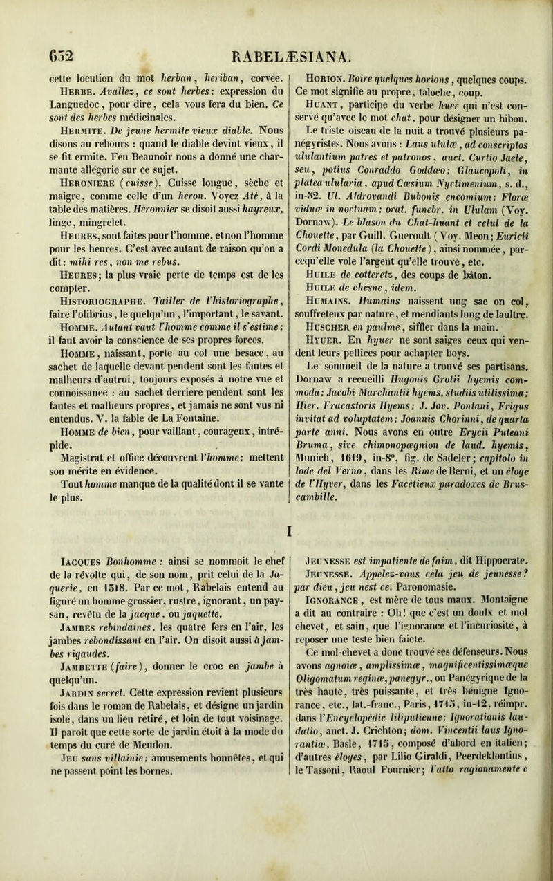 celte locution du mot lierban, lieriban, corvée. Herbe. Avaliez, ce sont herbes; expression du Languedoc, pour dire, cela vous fera du bien. Ce sont des herbes médicinales. Heumite. De jeune hermite vieux diable. Nous disons au rebours : quand le diable devint vieux, il se fit ermite. Feu Beaunoir nous a donné une char- mante allégorie sur ce sujet. Heroniere (cuisse). Cuisse longue, sèche et maigre, comme celle d’un héron. Voyez Até, à la table des matières. Hèronnier se disoit aussi liayreux, linge, mingrelet. Heures, sont faites pour l’homme, et non l’homme pour les heures. C’est avec autant de raison qu’on a dit : mihi res, non me rebus. Heures; la plus vraie perte de temps est de les compter. Historiographe. Tailler de l’historiographe, faire l’olibrius, le quelqu’un, l’important, le savant. Homme. Autant vaut l’homme comme il s’estime ; il faut avoir la conscience de ses propres forces. Homme, naissant, porte au col une besace, au sachet de laquelle devant pendent sont les fautes et malheurs d’autrui, toujours exposés à notre vue et connoissance : au sachet derrière pendent sont les fautes et malheurs propres, et jamais ne sont vus ni entendus. V. la fable de La Fontaine. Homme de bien, pour vaillant, courageux, intré- pide. Magistrat et office découvrent Yliomme; mettent son mérite en évidence. Tout homme manque de la qualité dont il se vante le plus. Horion. Boire quelques horions, quelques coups. Ce mot signifie au propre, taloche, coup. Huant , participe du verbe huer qui n’est con- servé qu’avec le mot chat, pour désigner un hibou. Le triste oiseau de la nuit a trouvé plusieurs pa- négyristes. Nous avons : Laus ululœ, ad conscriptos ululantium patres et patronos , auct. Curtio Jaele, seu, potius Conraddo Goddæo; Glaucopoli, in plateavlularia, apud Cœshim Nyctimenium, s. d., in-52. VI. Aldrovandi Bu bonis encomium; Florœ viduœ innoctuam; orat. funebr. in Vlulam (Voy. Dornaw). Le blason du Chat-huant et celui de la Chouette, par Guill. Gueroult (Voy. Meon; Euricii Cordi Monedula (la Chouette ), ainsi nommée, par- cequ’elle vole l’argent qu’elle trouve, etc. Huile de cotteretz, des coups de bâton. Huile de chesne, idem. Humains. Humains naissent ung sac on col, souffreteux par nature, et mendiants long de laultre. Huscher en paulme, siffler dans la main. Hyuer. En hyuer ne sont saiges ceux qui ven- dent leurs pellices pour achapter boys. Le sommeil de la nature a trouvé ses partisans. Dornaw a recueilli Hugonis Grotii liyemis com- mocla; Jacobi Marcliantii hyems, studiis utilissima; Hier. Frucastoris Hyems; J. Jov. Pontani, Frigus invitât ad voluptatem; Joannis Cliorinni, dequarta parte anni. Nous avons en outre Erycii Puteani Bruma, sive cliimonopœgnion de laud. hyemis, Munich, 1619, in-8°, fig. de Sadeler ; capitolo in Iode del Verno, dans les JRimede Berni, et un éloge de l’Hyver, dans les Facétieux paradoxes de Brus- cambille. I Iacques Bonhomme : ainsi se nommoit le chef de la révolte qui, de son nom, prit celui de la Ja- querie, en 1518. Par ce mot, Rabelais entend au figuré un homme grossier, rustre, ignorant, un pay- san, revêtu de laj«cr/ue, ou jaquette. Jambes rebindaines, les quatre fers en l’air, les jambes rebondissant en l’air. On disoit aussi à jam- bes rigaxules. Jambette (faire), donner le croc en jambe à quelqu’un. Jardin secret. Cette expression revient plusieurs fois dans le roman de Rabelais, et désigne un jardin isolé, dans un lieu retiré, et loin de tout voisinage. Il paroît que celte sorte de jardin étoit à la mode du temps du curé de Meudon. Jeu sans villainie; amusements honnêtes, et qui ne passent point les bornes. Jeunesse est impatiente de faim, dit Hippocrate. Jeunesse. Appelez-vous cela jeu de jeunesse? par dieu, jeu nest ce. Paronomasie. Ignorance , est mère de tous maux. Montaigne a dit au contraire : Oh ! que c’est un doulx et mol chevet, et sain, que l’ignorance et l’incuriosité, à reposer une teste bien faicte. Ce mol-chevet a donc trouvé ses défenseurs. Nous avons agnoiœ, amplissimœ, magnificentissimceque Oligomatumreginœ,panegyr., ou Panégyrique de la très haute, très puissante, et très bénigne Igno- rance, etc., lat.-franc., Paris, 1715, in-12, réimpr. dans Y Encyclopédie liliputienne; Ignorationis lau- datio, auct. J. Crichlon; dom. Vincentii laus Igno- rantiœ, Basle, 1715, composé d’abord en italien; d’autres éloges, par Lilio Giraldi, Peerdeklontius, le Tassoni, Raoul Fournier; l'atto ragionamente c