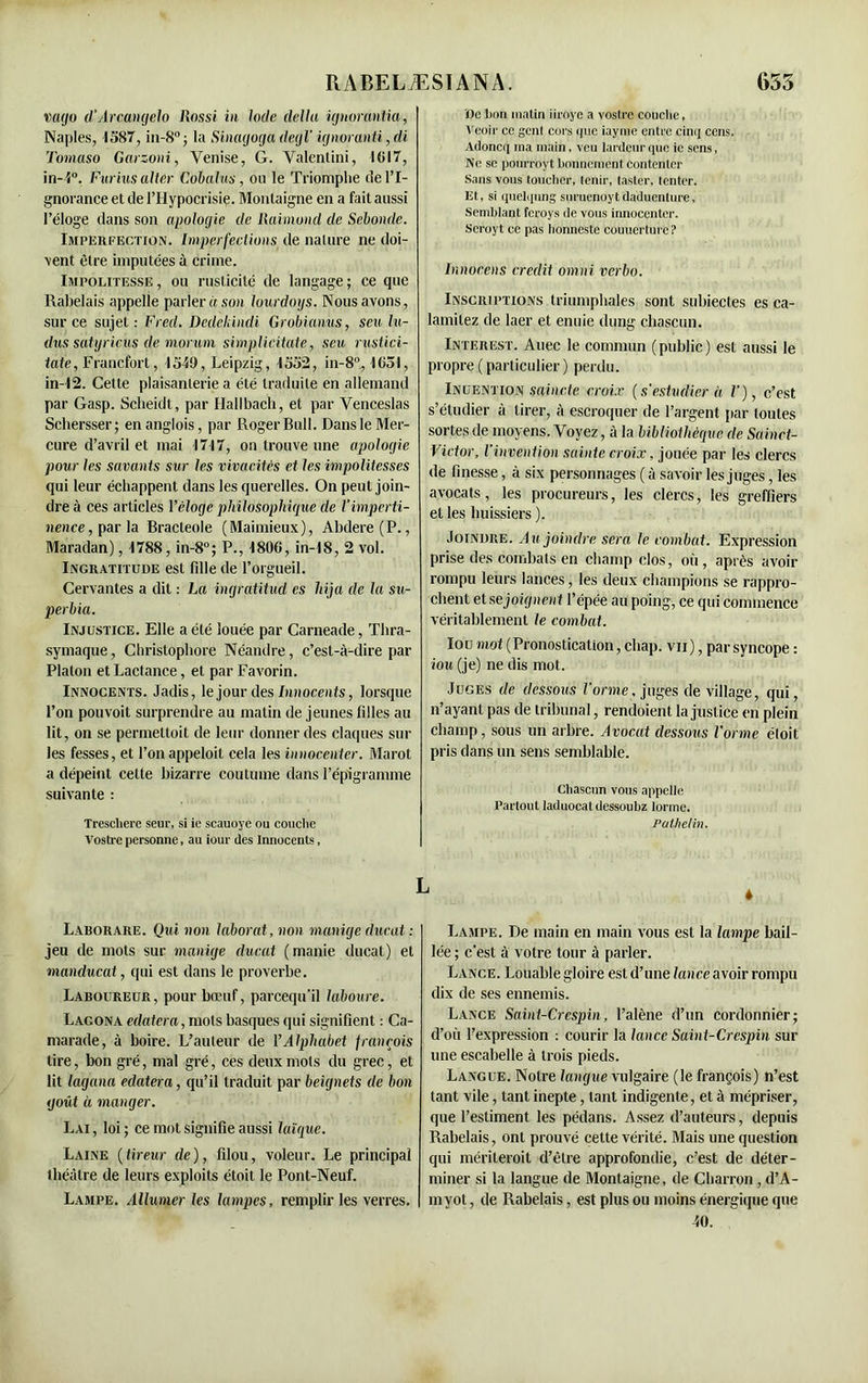 vago d’Arcangelo Rossi in Iode délia ignorantia, Naples, 1587, in-8° ; la Sinaaoga degl’ ignoranti, di Tomaso Garzoni, Venise, G. Valentini, 1617, in-5°. Furias aller Cobalus, ou le Triomphe de l’I- gnorance et de l’Hypocrisie. Montaigne en a fait aussi l’éloge dans son apologie de Raimond de Sebondc. Imperfection. Imperfections de nature ne doi- vent être imputées à crime. Impolitesse , ou rusticité de langage ; ce que Rabelais appelle parler iison lourdoys. Nous avons, sur ce sujet : Fred. Dedekindi Grobianus, seu In- dus satyricus de morum simplicitate, seu rustici- iate, Francfort, 1519, Leipzig, 1552, in-8°, 1651, in-12. Cette plaisanterie a été traduite en allemand par Gasp. Scheidt, par Hallbach, et par Venceslas Schersser; enanglois, par Roger Bull. Dans le Mer- cure d’avril et mai 1717, on trouve une apologie pour les savants sur les vivacités et les impolitesses qui leur échappent dans les querelles. On peut join- dre à ces articles Véloge philosophique de l'imperti- nence, par h Bracteole (Maimieux), Abdere (P., Maradan), 1788, in-8°; P., 1806, in-18, 2 vol. Ingratitude est fille de l’orgueil. Cervantes a dit : La ingratitud es hija de la su- perbia. Injustice. Elle a été louée par Carneade, Thra- symaque, Christophore Néandre, c’est-à-dire par Platon et Lactance, et par Favorin. Innocents. Jadis, le jour des Innocents, lorsque l’on pouvoit surprendre au matin de jeunes filles au lit, on se permettoit de leur donner des claques sur les fesses, et l’onappeloil cela les innocenter. Marot a dépeint celte bizarre coutume dans l’épigramme suivante : Trescliere seur, si ie scauoye ou couche Vostre personne, au iour des Innocents, Laborare. Qui non laborat, non manige ducat : jeu de mots sur manige ducat ( manie ducat) et manducat, qui est dans le proverbe. Laboureur, pour bœuf, parcequ'il laboure. Lacona éclatera, mois basques qui signifient : Ca- marade, à boire. L’auteur de VAlphabet françois lire, bon gré, mal gré, ces deux mots du grec, et lit lagana edatera, qu’il traduit par beignets de bon goût à manger. Lai , loi ; ce mot signifie aussi laïque. Laine (tireur de), filou, voleur. Le principal théâtre de leurs exploits étoit le Pont-Neuf. Lampe. Allumer les lampes, remplir les verres. De bon matin iiroyc a vostre couche, Veoir ce genl cors que iayme entre cinq cens. Adoncq ma main, veu lai deur que ie sens, Ne se pourroyt bonnement contenter Sans vous toucher, tenir, tester, tenter. Et, si quelqung suruenoytdaducnture, Semblant feroys de vous innocenter. Scroyt ce pas honneste couuerturc ? lnnocens crédit omni verbo. Inscriptions triumphales sont subiectes es ca- lamitez de laer et enuie dung chascun. Interest. Auec le commun (public) est aussi le propre (particulier) perdu. Inuention sainctc croix (s’estvdier à V), c’est s’étudier à tirer, à escroquer de l’argent par toutes sortes de moyens. Voyez, à la bibliothèque de Sainct- Victor, l’invention sainte croix, jouée par les clercs de finesse, à six personnages ( à savoir les juges, les avocats, les procureurs, les clercs, les greffiers et les huissiers ). Joindre. Au joindre sera le combat. Expression prise des combats en champ clos, où, après avoir rompu leurs lances, les deux champions se rappro- chent et se joignent l’épée au poing, ce qui commence véritablement le combat. Iou mot (Pronostication, cliap. vu), par syncope : tou (je) ne dis mot. Juges de dessous Forme, juges de village, qui, n’ayant pas de tribunal, rendoient la justice en plein champ, sous un arbre. Avocat dessous Forme éloit pris dans un sens semblable. Chascun vous appelle Partout laduocat dessoubz lorme. Palhelin. * Lampe. De main en main vous est la lampe bail- lée ; c’est à votre tour à parler. Lance. Louable gloire est d’une lance avoir rompu dix de ses ennemis. Lance Saint-Crespin, l’alène d’un cordonnier; d’où l’expression : courir la lance Saint-Crespin sur une escabelle à trois pieds. Langue. Notre langue vulgaire (le françois) n’est tant vile, tant inepte, tant indigente, et à mépriser, que l’estiment les pédans. Assez d’auteurs, depuis Rabelais, ont prouvé cette vérité. Mais une question qui mériterait d’être approfondie, c’est de déter- miner si la langue de Montaigne, de Charron , d’A- in yot , de Rabelais, est plus ou moins énergique que 40. L
