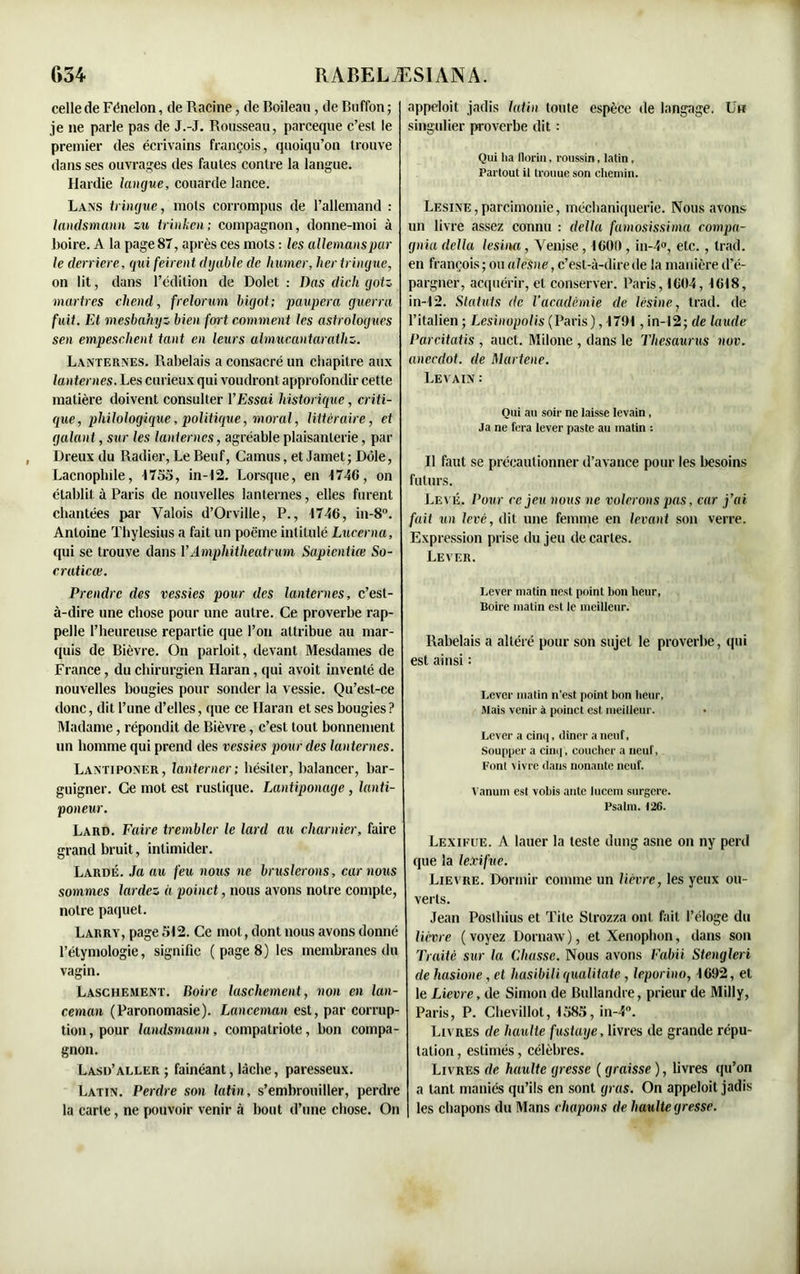 celle de Fénelon, de Racine, de Boileau , de Buffon; je ne parle pas de J.-J. Rousseau, parceque c’est le premier des écrivains françois, quoiqu’on trouve dans ses ouvrages des fautes contre la langue. Hardie langue, couarde lance. Lans tringue, mots corrompus de l’allemand : landsmann zu trinken; compagnon, donne-moi à Boire. A la page 87, après ces mots : les allemanspar le derrière, qui feirent dyable de humer, lier tringue, on lit, dans l’édition de Dolet : Bas dicli gotz martres chend, frelorum bigot; paupera guerra fuit. Et mesbahyz bien fort comment les astrologues sen empeschent tant en leurs almucantarathz. Lanternes. Rabelais a consacré un chapitre aux lanternes. Les curieux qui voudront approfondir cette matière doivent consulter l’Essai historique, criti- que, philologique, politique, moral, littéraire, et galant, sur les lanternes, agréable plaisanterie, par Dreux du Radier, Le Beuf, Camus, et Jamet; Dole, Lacnophile, 1755, in-12. Lorsque, en 1746, on établit à Paris de nouvelles lanternes, elles furent chantées par Valois d’Orville, P., 1746, in-8°. Antoine Thylesius a fait un poème intitulé Lucerna, qui se trouve dans Y Amphitheatrum Sapientiœ So- craticœ. Prendre des vessies pour des lanternes, c’est- à-dire une chose pour une autre. Ce proverbe rap- pelle l’heureuse repartie que l’on attribue au mar- quis de Bièvre. On parloit, devant Mesdames de France, du chirurgien Haran, qui avoit inventé de nouvelles bougies pour sonder la vessie. Qu’est-ce donc, dit l’une d’elles, que ce Haran et ses bougies? Madame, répondit de Bièvre, c’est tout bonnement un homme qui prend des vessies pour des lanternes. Lantiponer, lanterner; hésiter, balancer, bar- guigner. Ce mot est rustique. Lantiponage, lanti- poneur. Lard. Faire trembler le lard au charnier, faire grand bruit, intimider. Lardé. Ja au feu nous ne bruslerons, car nous sommes lardez à poinct, nous avons notre compte, notre paquet. Larry, page 512. Ce mol, dont nous avons donné l’étymologie, signifie ( page 8) les membranes du vagin. Laschement. Boire laschement, non en lan- ceman (Paronomasie). Lanccman est, par corrup- tion, pour landsmann, compatriote, bon compa- gnon. Lasij’aller ; fainéant, lâche, paresseux. Latin. Perdre son latin, s’embrouiller, perdre la carte, ne pouvoir venir à bout d’une chose. On appeloit jadis latin toute espèce de langage. Un singulier proverbe dit : Qui lia florin, roussin, latin, Partout il trouuc son chemin. Lésiné,parcimonie, méchaniquerie. Nous avons, un livre assez connu : délia famosissima compa- gnia délia lésina , Venise , 1600 , in-4°, etc., trad. en françois ; ou alesne, c’est-à-dire de la manière d’é- pargner, acquérir, et conserver. Paris, 1604, 1618, in-12. Statuts de l’académie de lésine, trad. de l’italien ; Lesinopolis (Paris), 1701 , in-12; de laude Parcitatis , auct. Milone , dans le Thésaurus nov. anecdot. de Martene. Levain : Qui au soir ne laisse levain, Ja ne fera lever paste au matin : Il faut se précautionner d’avance pour les besoins futurs. Levé. Pour ce jeu nous ne volerons pas, car j’ai fait un levé, dit une femme en levant son verre. Expression prise du jeu de cartes. Lever. Lever matin nest point bon heur, Boire matin est le meilleur. Rabelais a altéré pour son sujet le proverbe, qui est ainsi : Lever matin n'est point bon heur, Mais venir à poinct est meilleur. Lever a cinq, dîner a neuf, Soupper a cinq', coucher a neuf, Font vivre dans nonante neuf. Vanum est vobis ante lucem surgere. Psalm. 126. Lexifue. A lauer la teste dung asne on ny perd que la lexifue. Lievre. Dormir comme un lièvre, les yeux ou- verts. Jean Posthius et Tite Strozza ont fait l’éloge du lièvre ( voyez Dornaw ), et Xenophon, dans son Traité sur la Chusse. Nous avons Faim Stengleri de hasione, et husibili qualitate , leporino, 1692, et le Lievre, de Simon de Bullandre, prieur de Milly, Paris, P. Chevillot, 1585, in-4°. Livres de haulte fustaye, livres de grande répu- tation , estimés, célèbres. Livres de haulte gresse ( graisse ), livres qu’on a tant maniés qu’ils en sont gras. On appeloit jadis les chapons du Mans chapons de haulte gresse.