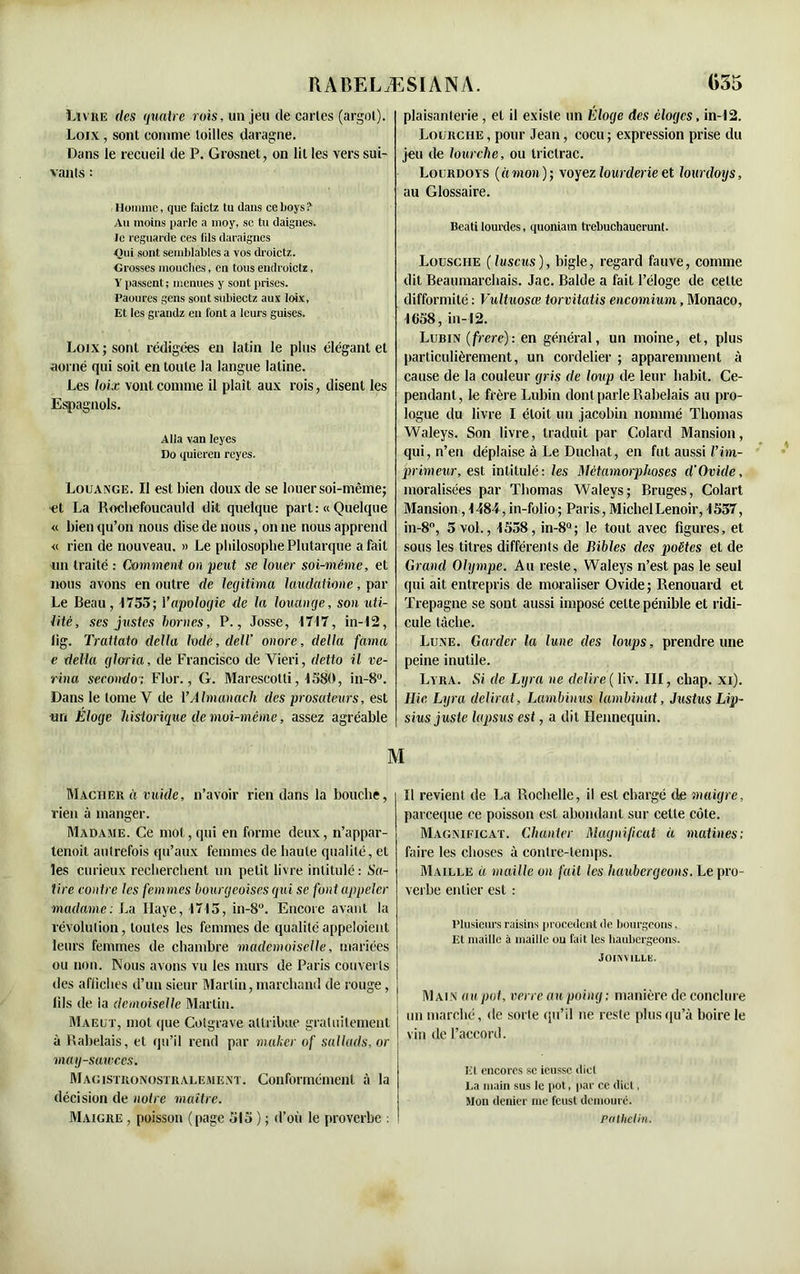 Livre des quatre rois, un jeu de cartes (argot). Loix, sont comme loilles daragne. Dans le recueil de P. Grosnet, on lit les vers sui- vants : Homme, que faictz tu dans ce boys? Au moins parle a moy, se tu daignes, le reguarde ces lits daraignes Qui sont semblables a vos droictz. Grosses mouches, en tous endroictz, Vpassent; menues y sont prises. Paoures gens sontsubiectz aux loix, Et les grandz en font a leurs guises. Loix ; sont rédigées en latin le plus élégant et aorné qui soit en toute la langue latine. Les loix vont comme il plaît aux rois, disent les Espagnols. Alla van Ieyes Do quieren reyes. Louange. Il est bien doux de se louer soi-même; et La Rochefoucauld dit quelque part: « Quelque « bien qu’on nous dise de nous, on ne nous apprend « rien de nouveau. » Le philosophe Plutarque a fait un traité : Comment on peut se louer soi-même, et nous avons en outre de légitima laudatione, par Le Beau, 1755; Y apologie de la louange, son uti- lité, ses justes bornes, P., Josse, 1717, in-12, lig. Trattato délia Iodé, delV onore, délia fama e delta gloria, de Francisco de Vieri, detto il vé- rin a secondo; Flor., G. Marescotti, 1580, in-8°. Dans le tome Y de Y Almanach des prosateurs, est un Éloge historique de moi-même, assez agréable Mâcher à vuide, n’avoir rien dans la bouche, rien à manger. Madame. Ce mot, qui en forme deux, n’appar- tenoit autrefois qu’aux femmes de haute qualité, et les curieux recherchent un petit livre intitulé : Sa- tire contre les femmes bourgeoises qui se font appeler madame: La Haye, 1715, in-8°. Encore avant la révolution, toutes les femmes de qualitéappeloient leurs femmes de chambre mademoiselle, mariées ou non. Nous avons vu les murs de Paris couverts des affiches d’un sieur Martin, marchand de rouge, fils de la demoiselle Martin. Maeut, mot (pie Cotgrave attribue gratuitement à Rabelais, et qu’il rend par maker of sallads, or may-sawees. Macistronostralement. Conformément à la décision de notre maître. Maigre , poisson (page 515 ) ; d’où le proverbe : plaisanterie , et il existe un Éloge des éloges, in-12. Loürche, pour Jean, cocu; expression prise du jeu de tourelle, ou trictrac. Lourdovs (àmon); voyez lourderie et lourdoys, au Glossaire. Beati lourdes, quoniam trebuchauerunt. Lousche (luscus), bigle, regard fauve, comme dit Beaumarchais. Jac. Balde a fait l’éloge de celte difformité : Vultuosœ torvitatis encomium, Monaco, 1058, in-12. Lubin (frere): en général, un moine, et, plus particulièrement, un cordelier ; apparemment à cause de la couleur gris de loup de leur habit. Ce- pendant, le frère Lubin dont parle Rabelais au pro- logue du livre I étoit un jacobin nommé Thomas Waleys. Son livre, traduit par Colard Mansion, qui, n’en déplaise à Le Ducbat, en fut aussi Vim- primeur, est intitulé: les Métamorphoses d’Ovide, moralisées par Thomas Waleys; Bruges, Colart Mansion, 1484, in-folio ; Paris, Michel Lenoir, 1537, in-8°, 5 vol., 1538, in-8°; le tout avec figures, et sous les titres différents de Bibles des poètes et de Grand Olympe. Au reste, Waleys n’est pas le seul qui ait entrepris de moraliser Ovide; Renouard et Trepagne se sont aussi imposé celte pénible et ridi- cule tâche. Lune. Garder la lune des loups, prendre une peine inutile. Lyra. Si de Lyra ne déliré ( liv. III, cliap. xi). llic Lyra délirât, Lambinus lambinat, J us tus Lip- sius juste lapsus est, a dit Hennequin. Il revient de La Rochelle, il est chargé de maigre, pareeque ce poisson est abondant sur cette côte. Magnificat. Chanter Magnificat à matines: faire les choses à contre-temps. Maille à maille on fait les liaubergeons. Le pro- verbe entier est : Plusieurs raisins procèdent de bourgeons, Et maille à maille ou fait tes liaubergeons. Joinville. Main au pot, verre au poing ; manière de conclure un marché, de sorte qu’il ne reste plus qu’à boire le vin de l’accord. El encores sc ieussc diet La main sus le pot, par ce diet, Mon denier me feust demouré. Pathelin.