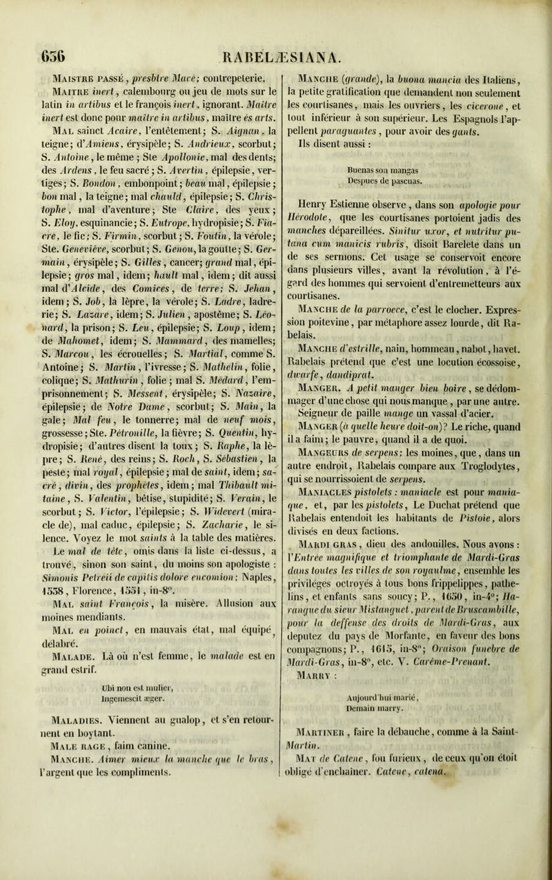 Maistre passé , presbtre Macé; contrepeterie. Maître iiiert, calembourg ou jeu de mots sur le latin in artibus et le françois inert, ignorant. Maître inert est donc pour maître in artibus, maître es arts. Mal sainct Acaire, l'entêtement; S. Aicjnan , la teigne; d’Amiens, érysipèle; S. Andrieux, scorbut; S. Antoine, le même ; Ste Apollonie, mal des dents; des Ardens, le feu sacré ; S. Avertin, épilepsie, ver- tiges; S. Bondon, embonpoint; beau mal, épilepsie ; bon mal, la teigne; mal chauld, épilepsie; S. Chris- tophe, mal d’aventure; Ste Claire, des yeux; S. Eloy, esquinancie ; S. Eutrope, hydropisie; S. Fia- cre, le fie; S. Firmin, scorbut ; S. Foutin, la vérole; Ste. Geneviève, scorbut ; S. Genou, la goutte; S. Ger- main , érysipèle ; S. Gilles, cancer; grand mal, épi- lepsie; gros mal, idem; hault mal, idem ; dit aussi mal d’d Icide, des Comires, de terre; S. Jehan, idem ; S. Job, la lèpre, la vérole ; S. Ladre, ladre- rie; S. Lazare, idem; S. Julien , apostêine; S. Léo- nard, la prison; S. Leu, épilepsie; S. Loup, idem; de Mahomet, idem; S. Mammard, des mamelles; S.Marcou, les écrouelles; S. Martial, comme S. Antoine; S. Martin, l’ivresse; S. Mathelin, folie, colique; S. Matliurin, folie ; mal S. Médard, l’em- prisonnement; S. Messent, érysipèle; S. Nazaire, épilepsie; de Notre Dame, scorbut; S. Main, la gale; Mal feu, le tonnerre; mal de neuf mois, grossesse ; Ste. Pétronille, la fièvre; S. Quentin, hy- dropisie; d’autres disent la toux; S. Raphe, la lè- pre; S. ltené, des reins; S. Roch, S. Sébastien, la peste; mal royal, épilepsie ; mal de saint, idem; sa- cré, divin, des prophètes, idem; mal Thibault 'mi- taine , S. Valentin, bêtise, stupidité; S. Verain, le scorbut ; S. Victor, l’épilepsie ; S. Widevert (mira- cle de), mal caduc, épilepsie; S. Zacharie, le si- lence. Voyez le mot saints à la table des matières. Le mal de tète, omis dans la liste ci-dessus, a trouvé, sinon son saint, du moins son apologiste : Siamois Petreii de capitis dolore encomion: Naples, 1558, Florence, 1551, in-8°. Mal saint François, la misère. Allusion aux moines mendiants. Mal en poinct, en mauvais étal, mal équipé délabré. Malade. Là où n’est femme, le malade est en grand eslrif. Ubi non est millier, Ingemescit æger. Maladies. Viennent au gualop, et s’en retour- nent en boytant. Male rage , faim canine. Manche. Aimer mieux la manche que le bras, l’argent que les compliments. Manche (grande), la buona manda des Italiens, la petite gratification que demandent non seulement les courtisanes, mais les ouvriers, les cicerone, et tout inférieur à son supérieur. Les Espagnols l’ap- pellent paraguantes, pour avoir des gants. Ils disent aussi : Buenas son mangas Des; lues de pascuas. Henry Eslienne observe, dans son apologie pour Hérodote, que les courtisanes porloient jadis des manches dépareillées. Sinitur uxor, et nutritur pu- tana cum manicis rubris, disoit Barelete dans un de ses sermons. Cet usage se conservoit encore dans plusieurs villes, avant la révolution, à l’é- gard des hommes qui servoient d’entremetteurs aux courtisanes. Manche de la parroece, c’est le clocher. Expres- sion poitevine, par métaphore assez lourde, dit Ra- belais. Manche d'estrille, nain, hommeau, nabot, bavet. Rabelais prétend que c’est une locution écossoise, dxearfe, dandiprat. Manger. A petit manger bien boire, se dédom- mager d’une chose qui nous manque, par une autre. Seigneur de paille mange un vassal d’acier. Manger (o quelle heure doit-on)? Le riche, quand il a faim; le pauvre, quand il a de quoi. Mangeurs de serpens; les moines, que, dans un autre endroit, Rabelais compare aux Troglodytes, qui se nourrissoient de serpens. Maniacles pistolets : maniaele est pour mania- que, et, par les pistolets, Le Ducbat prétend que Rabelais entendoit les habitants de Pistoie, alors divisés en deux factions. Mardi gras , dieu des andouilles. Nous avons : VEntrée magnifique et triomphante de Mardi-Gras dans toutes les villes de son royauhne, ensemble les privilèges octroyés à tous bons frippelippes, pathe- lins, et enfants sans soucy; P., 1050, in-4°; Ha- rangue du sieur Mistanguet, parent de Rruscambille, pour la deffense des droits de Mardi-Gras, aux députez du pays de Morfanle, en faveur des bons compagnons; P., 1015,111-8; Oraison funèbre de Mardi-Gras, in-8°, etc. V. Carême-Prenant. Marry : Aujourd'hui marié, Demain marry. Martiner , faire la débauche, comme à la Saint- Martin. Mat de Ca.lc.nc, fou furieux , de ceux qu’on étoit obligé d’enchaîner. Catenc, catcna.