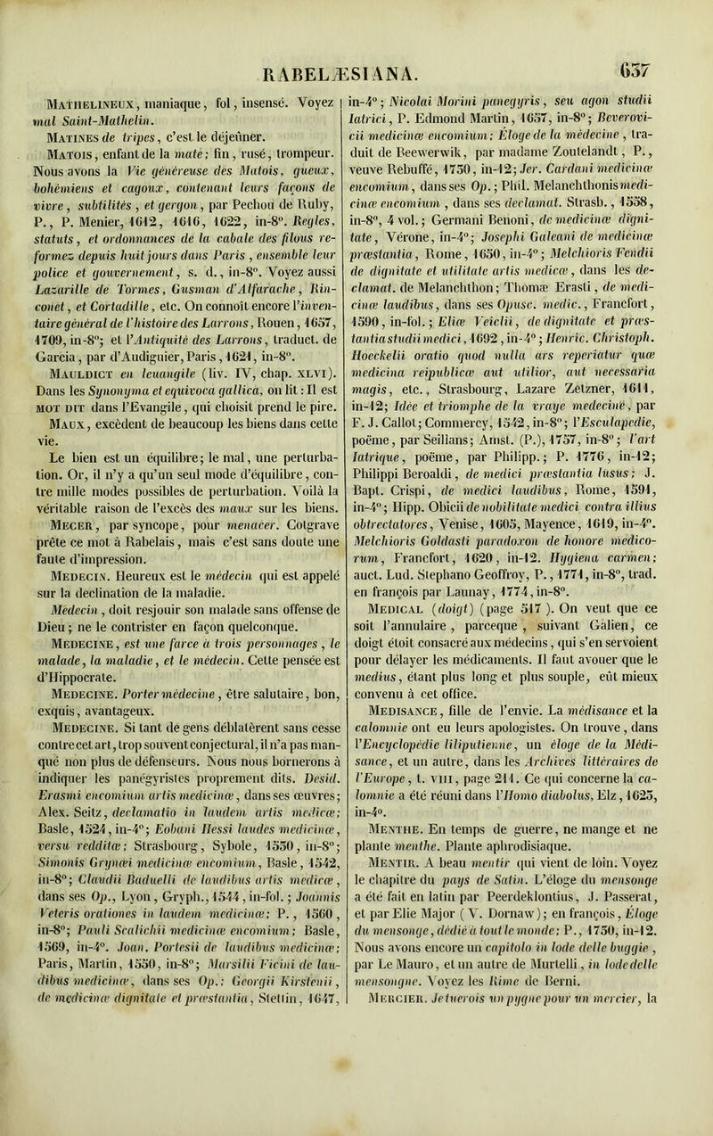 Mathelineux, maniaque, fol, insensé. Voyez mal Saint-Matlielin. Matines de tripes, c’est le déjeuner. Matois, enfantée la mate; fin, rusé, trompeur. Nous avons la Vie généreuse des Matois, gueux, bohémiens et cagoux, contenant leurs façons de vivre, subtilités , et gergon, par Pechou de Ruby, P., P. Menier, 1012, 1016, 1022, in-8Réglés, statuts, et ordonnances de la cabale des filous re- formez depuis huit jours dans Paris , ensemble leur police et gouvernement, s. d., in-8°. Voyez aussi Lazarille de Tormes, Gusman d'Alfarache, Pin- çon et , et Cortadille, etc. On connoît encore Vinven- taire général de l’histoire des Larrons, Rouen, 1057, 1709, in-8; et l’Antiquité des Larrons, traduct. de Garcia, par d’Audiguier, Paris, 1621, in-8°. Mauldict en leuangile (liv. IV, chap. xlvi). Dans les Synonyma et equivoca gallica, on lit : Il est mot dit dans l’Evangile, qui choisit prend le pire. Maux, excèdent de beaucoup les biens dans cette vie. Le bien est un équilibre; le mal, une perturba- tion. Or, il n’y a qu’un seul mode d’équilibre, con- tre mille modes possibles de perturbation. Voilà la véritable raison de l’excès des maux sur les biens. Mecer , par syncope, pour menacer. Colgrave prête ce mot à Rabelais, mais c’est sans doute une faute d’impression. Médecin. Heureux est le médecin qui est appelé sur la déclination de la maladie. Médecin, doit resjouir son malade sans offense de Dieu ; ne le contrister en façon quelconque. Medecine, est une farce à trois personnages , le malade, la maladie, et le médecin. Celte pensée est d’Hippocrate. Medecine. Porter médecine , être salutaire, bon, exquis, avantageux. Médecine. Si tant de gens déblatèrent sans cesse contre cet art, trop souvent conjectural, il n’a pas man- qué non plus de défenseurs. Nous nous bornerons à indiquer les panégyristes proprement dits. Desid. Erasmi encomium artis medicinœ, dans ses œuvres; Alex. Seitz, deelamatio in laudem artis medicœ; Basle, 1524,in-4°; Eobani Ilessi laudes medicinœ, versu redditœ; Strasbourg, Sybole, 1550,in-8°; Simonis Grynœi medicinœ encomium, Basle, -1542, in-8°; Claudii Baduelli de laudibus artis medicœ, dans ses Op., Lyon, Grvpb., 1544, in-fol. ; Jodnnis Veteris orationes in laudem medicinœ; P., 1500, in-8°; Pauli Scalichii medicinœ encomium; Basle, 1509, in-4°. Joan. Portesii de laudibus medicinœ; Paris, Martin, 1550, in-8°; Marsilii Ficini de lau- dibus medicinœ, dans ses Op.; Georgii Kirstenii, de medicinœ dignitate et 'prœstaniia, Stetlin, 1047, in-4° ; Nicolai Morini panegyris, seu agon studii latrici, P. Edmond Martin, 1057, in-8°; Beverovi- cii medicinœ encomium: Éloge de la médecine , tra- duit de Beevverwik, par madame Zoutelandt, P., veuve Rebuffé, 1750, in-12; Jer. Cardani medicinœ encomium, dans ses Op.; Pltil. Melanchthonis medi- cinœ encomium , dans ses déclamai. Strasb., 1558, in-8°, 4 vol. ; Germani Benoni, de medicinœ digni- tate, Vérone, in-4°; Josephi Galeani de medicinœ prœstantia, Rome, 1650,in-4°; Melclvioris Fcndii de dignitate et utilitate artis medicœ, dans les dé- clamât. de Melanchthon; Thomæ Erasti, de medi- cinœ laudibus, dans ses Opusc. medic., Francfort, 1590, in-fol. ; Eliœ Veiclii, de dignitate et prœs- tantia studiimedici, 1092, in-4° ; Henric. Christoph. Hoeckelii oratio quod nulla ars reperiatur quœ medicina reipublicœ aut utilior, aut necessaria magis, etc., Strasbourg, Lazare Zelzner, 1011, in-12; Idée et triomphe de la vraye medecine, par F. J. Callol; Commercy, 1542, in-8; VEsculapcdie, poëme, par Seillans; Arnst. (P.), 1757, in-8°; l’art latrique, poëme, par Pbilipp. ; P. 1770, in-12; Philippi Beroaldi, de medici prœstaniia lusus ; J. Bapt. Crispi, de medici laudibus, Rome, 1591, in-4°; Ilipp. Obicii de nobilitaie medici contra illius obtrectatores, Venise, 1005, Mayence, 1019, in-4°. Melcliioris Goldasti paradoxon de honore medico- rum, Francfort, 1620, in-12. Ilygiena carmen; auct. Lud. Slephano Geoffroy, P., 1771, in-8°, trad. en françois par Launay, 1774,in-8°. Medical (doigt) (page 517 ). On veut que ce soit l’annulaire, pareeque , suivant Galien, ce doigt étoit consacré aux médecins, qui s’en servoient pour délayer les médicaments. Il faut avouer que le médius, étant plus long et plus souple, eût mieux convenu à cet office. Médisance, fille de l’envie. La médisance et la calomnie ont eu leurs apologistes. On trouve, dans VEncyclopédie liliputienne, un éloge de la Médi- sance, et un autre, dans les Archives littéraires de l’Europe, t. vin, page 211. Ce qui concerne la ca- lomnie a été réuni dans 1 ’Homo cliabolus, Elz ,1025, in-4°. Menthe. En temps de guerre, ne mange et ne plante menthe. Plante aphrodisiaque. Mentir. A beau mentir qui vient de loin. Voyez le chapitre du pays de Satin. L’éloge du mensonge a été fait en latin par Peerdeklontius, J. Passerat, et parElie Major (V. Dornaw); en françois, Éloge du mensonge, dédié àtoutlemonde; P., 1750, in-12. Nous avons encore un capitolo in Iode delle buggie , par Le Mauro, et un autre de Murlelli, in Iode delle mensongne. Voyez les Rime de Berni. Mercier. Jetuerois un pygnepour un mercier, la