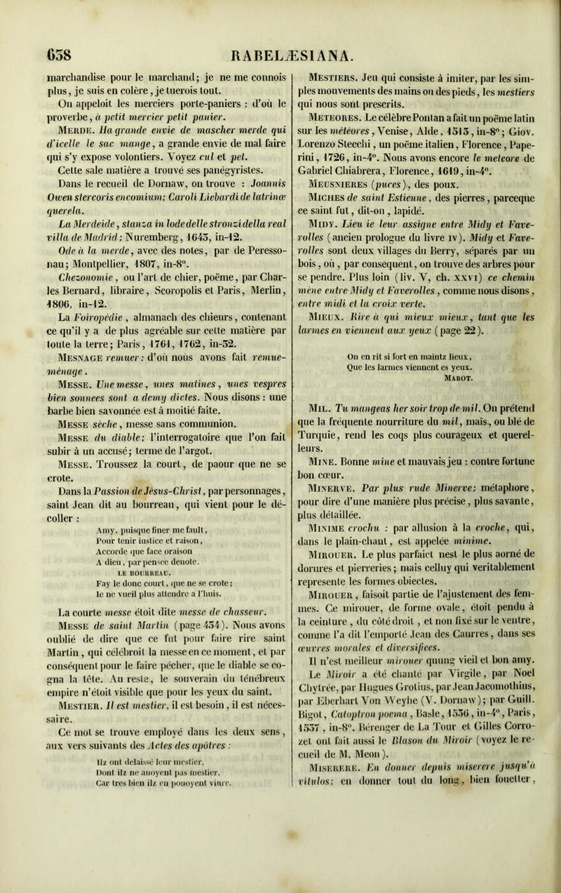 marchandise pour le marchand; je ne me connois plus, je suis en colère, je luerois tout. On appeloit les merciers porle-paniers : d’où le proverbe, à petit mercier petit panier. Merde, lia grande envie de mascher merde qui d’icelle le sac mange, a grande envie de mal faire qui s’y expose volontiers. Voyez cul et pet. Cette sale matière a trouvé ses panégyristes. Dans le recueil de Dornaw, on trouve : Joannis Ouenstcrcoris encomium; Caroli Liébardide latrinœ querela. La Merdeide, stanza in Iode délie stronzi délia real villa de Madrid ; Nuremberg, 4645, in-42. Ode à la merde, avec des notes, par de Peresso- nau; Montpellier, 4807, in-8°. Chezonomie, ou l’art de chier, poème, par Char- les Bernard, libraire, Scoropolis et Paris, Merlin, 4800, in-42. La Foiropédie , almanach des chieurs, contenant ce qu’il y a de plus agréable sur cette matière par toute la terre; Paris, 4761, 4762, in-52. Mesnage remuer: d’ou nous avons fait remue- ménage . Messe. Une messe, unes matines, unes vespres bien sonnees sont a demy dictes. Nous disons : une barbe bien savonnée est à moitié faite. Messe sèche, messe sans communion. Messe du diable; l’interrogatoire que l’on fait subir à un accusé; terme de l’argot. Messe. Troussez la court, de paour que ne se crote. Dans la Passion de Jésus-Christ, par personnages, saint Jean dit au bourreau, qui vient pour le dé- coller : Amy. puisque fincr me fault, Pour tenir iustice et raison, Accorde que face oraison A dieu, parpensee deuotc. LE BOUIIHEAU. Fay le donc court, que ne se crote ; le ne vueil plus attendre a l'huis. La courte messe étoit dite messe de chasseur. Messe de saint Martin (page 454). Nous avons oublié de dire que ce fut pour faire rire saint Martin, qui célébroil la messe en ce moment., et par conséquent pour le faire pécher, que le diable se co- gna la tète. Au reste, le souverain du ténébreux empire n’étoit visible que pour les yeux du saint. Mestier. Il est mestier, il est besoin, il est néces- saire. Ce mol se trouve employé dans les deux sens, aux vers suivants des Actes des apôtres : ilz ont délaissé leur mestier, Dont ilz ne auoyent pas mestier, Car 1res bien ilz en pouoyent vinre. Mestiers. Jeu qui consiste à imiter, par les sim- ples mouvements des mains ou des pieds, les mestiers qui nous sont prescrits. Meïeores. Le célèbre Ponlan a fait un poème latin sur les météores, Venise, Aide, 4515, in-8 ; Giov. Lorenzo Slecchi, un poème italien, Florence, Pape- rini, 4726, in-4°. Nous avons encore le meteore de Gabriel Chiabrera, Florence, 4649, in-4°. Meosnieres (puces), des poux. Miches de saint Estieune, des pierres, pareeque ee saint fut, dit-on , lapidé. Midy. Lieu ie leur assigne entre Midy et Fave- rallés (ancien prologue du livre iv). Midy et Fave- rolles sont deux villages du Berry, séparés par un bois, où, par conséquent, on trouve des arbres pour se pendre. Plus loin (liv. V, ch. xxvi) ce chemin mène entre Midy et Faverolles, comme nous disons, entre midi et la croix verte. Mieux, litre à qui mieux mieux, tant que les larmes en viennent aux yeux (page 22). On en rit si fort en maintz lieux, Que les larmes viennent es yeux. Maiiot. Mil. Tu mangeas lier soir trop de mil. On prétend que la fréquente nourriture du mil, maïs, ou blé de Turquie, rend les coqs plus courageux et querel- leurs. Mine. Bonne mine et mauvais jeu : contre fortune bon cœur. Minerve. Par plus rude Minerve; métaphore, pour dire d’une manière plus précise, plus savante, plus détaillée. Minime crochu : par allusion à la croche, qui, dans le plain-chant, est appelée minime. Mirouer. Le plus parfaict nesl le plus aorné de dorures et pierreries ; mais celiuy qui véritablement représente les formes obiecles. Mirouer , faisoit partie de l’ajustement des fem- mes. Ce mirouer, de forme ovale, étoit pendu à la ceinture , du côté droit, et non fixé sur le ventre, conune l’a dit l’emporté Jean des Cannes, dans ses œuvres morales et diversifiées. 11 n’est meilleur mirouer quung vieil et bon amy. Le Miroir a été chanté par Virgile, par Noël Chytrée, par Hugues Grotius, par Jean Jacomolhius, par Eberharl Von Weyhe (V. Dornaw); par Guill. Bigot, Catoptron poema , Basle, 4556, in-4°, Paris, 4557 , in-8°. Bérenger de La Tour et Gilles Corro- zet ont fait aussi le Blason du Miroir (voyez le re- cueil de M. Meon). Miserere. En donner depuis miserere jusqu’à vitulos: en donner tout du long, bien fouetter,