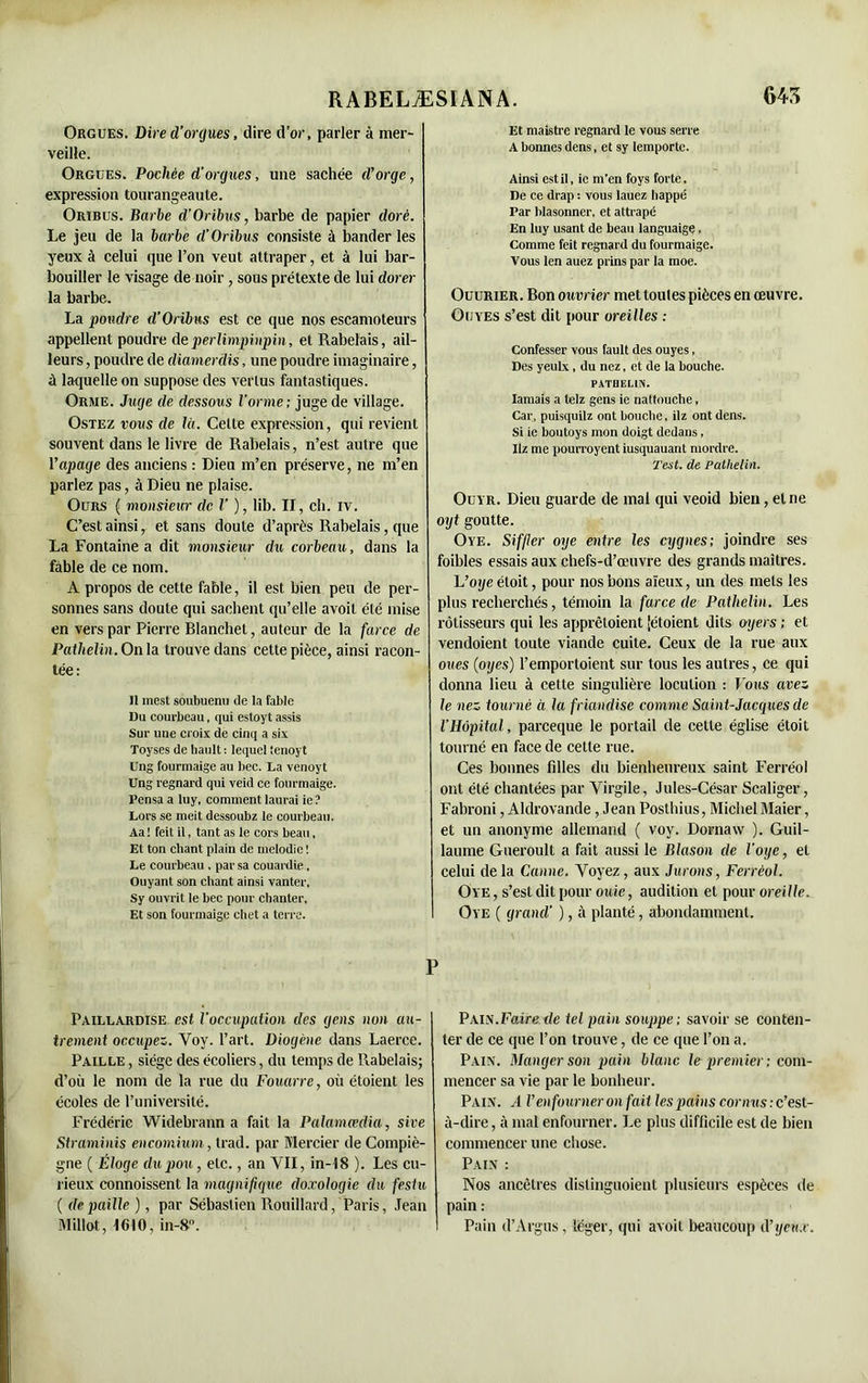 Orgues. Dire d’orques, dire d'or, parler à mer- veille. Orgues. Pochée d’orgues, une sachée d’orge, expression tourangeaute. Oribus. Barbe d’Orïbus, barbe de papier doré. Le jeu de la barbe d’Oribus consiste ù bander les yeux à celui que l’on veut attraper, et à lui bar- bouiller le visage de noir, sous prétexte de lui dorer la barbe. La pondre d’Oribus est ce que nos escamoteurs appellent poudre de perlimpinpin, et Rabelais, ail- leurs , poudre de diamerdis, une poudre imaginaire, ù laquelle on suppose des vertus fantastiques. Orme. Juge de dessous l’orme; juge de village. Ostez vous de là. Celte expression, qui revient souvent dans le livre de Rabelais, n’est autre que Yapage des anciens : Dieu m’en préserve, ne m’en parlez pas, à Dieu ne plaise. Ours ( monsieta• de l’ ), lib. II, ch. rv. C’est ainsi, et sans doute d’après Rabelais, que La Fontaine a dit monsieur du corbeau, dans la fable de ce nom. A propos de cette fable, il est bien peu de per- sonnes sans doute qui sachent qu’elle avoit été mise en vers par Pierre Blanchet, auteur de la farce de Pathelin.Onia trouve dans cette pièce, ainsi racon- tée: Il mest soubuenu de la fable Du courbeau, qui estoyt assis Sur une croix de cinq a six Toyses de hault : lequel tenoyt Ung fourmaige au bec. La venoyt Ung regnard qui veid ce fourmaige. Pensa a luy, comment laurai ie ? Lors se meit dessoubz le courbeau. Aa ! feit il, tant as le cors beau, Et ton cliant plain de mélodie ! Le courbeau , par sa couardie, Ouyant son chant ainsi vanter, Sy ouvrit le bec pour chanter. Et son fourmaige chet a terre. Paillardise est l’occupation des gens non au- trement occupez. Yov. l’art. Diogène dans Laerce. Paille , siège des écoliers, du temps de Rabelais; d’où le nom de la rue du Fouarre, où étoient les écoles de l’université. Frédéric Widebrann a fait la Palamœdia, sire Straminis encomium, trad. par Mercier de Compiè- gne ( Éloge du pou, etc., an VII, in-18 ). Les cu- rieux commissent la magnifique do.rologie du festu ( de paille ), par Sébastien Rouillard, Paris, Jean Mil lot, 1610, in-8°. Et maistre regnard le vous serre A bonnes dens, et sy Iemportc. Ainsi est il, ie m’en foys forte. De ce drap : vous lauez happe Par blasonner, et attrapé En luy usant de beau languaige, Comme feit regnard du fourmaige. Vous len auez prins par la moe. Ouurier. Bon ouvrier met toutes pièces en œuvre. Ouyes s’est dit pour oreilles ; Confesser vous fault des ouyes, Des yeulx, du nez, et de la bouche. PATHELIN. Iamais a telz gens ie nattouebe, Car, puisquilz ont bouche, ilz ont dens. Si ie boutoys mon doigt dedans, Ilz me pourroyent iusquauant mordre. Test, de Pathelin. Ouïr. Dieu guarde de mal qui veoid bien, et ne ot/f goutte. Oye. Siffler oye entre les cygnes; joindre ses foibles essais aux chefs-d’œuvre des grands maîtres. L’oye étoit, pour nos bons aïeux, un des mets les plus recherchés, témoin la farce de Pathelin. Les rôtisseurs qui les apprêtoient [étoient dits oyers ; et vendoient toute viande cuite. Ceux de la rue aux oues (oyes) l’emportoient sur tous les autres, ce qui donna lieu à cette singulière locution : Fous avez le nez tourné à la friandise comme Saint-Jacques de l’Hôpital, pareeque le portail de cette église étoit tourné en face de cette rue. Ces bonnes filles du bienheureux saint Ferréol ont été chantées par Virgile, Jules-César Scaliger, Fabroni, Aldrovande, Jean Posthius, Michel Maier, et un anonyme allemand ( voy. Dornaw ). Guil- laume Gueroult a fait aussi le Blason de l’oye, et celui delà Canne. Voyez, aux Jurons, Ferréol. Oye , s’est dit pour ouie, audition et pour oreille. Oye ( grand' ), à planté, abondamment. Pain.Faire de tel pain souppe; savoir se conten- ter de ce que l’on trouve, de ce que l’on a. Pain. Manger son pain blanc le premier; com- mencer sa vie par le bonheur. Pain. A l’enfourner on fait les pains cornus: c’est- à-dire , à mal enfourner. Le plus difficile est de bien commencer une chose. Pain : Nos ancêtres dislinguoient plusieurs espèces de pain : Pain d’Argus, léger, qui avoit beaucoup d’yeux.