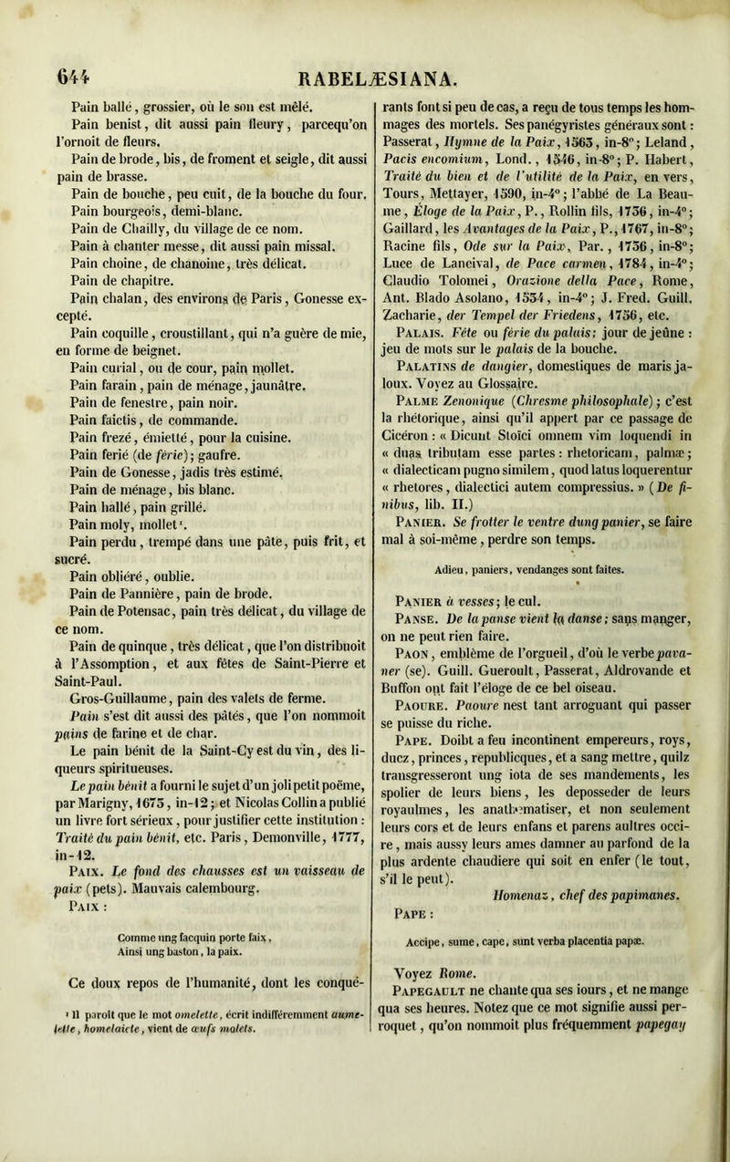 Pain balle, grossier, où le son est mêlé. Pain benist, dit aussi pain fleury, parcequ’on l’ornoit de fleurs. Pain de brode, bis, de froment et seigle, dit aussi pain de brasse. Pain de bouche, peu cuit, de la bouche du four. Pain bourgeois, demi-blanc. Pain de Cliailly, du village de ce nom. Pain à chanter messe, dit aussi pain missal. Pain choine, de chanoine, très délicat. Pain de chapitre. Pain chalan, des environs de Paris, Gonesse ex- cepté. Pain coquille, croustillant, qui n’a guère de mie, en forme de beignet. Pain curial, ou de cour, pain mollet. Pain farain, pain de ménage, jaunâtre. Pain de fenestre, pain noir. Pain faictis, de commande. Pain frezé, émietté, pour la cuisine. Pain férié (de férié); gaufre. Pain de Gonesse, jadis très estimé. Pain de ménage, bis blanc. Pain hallé, pain grillé. Painmoly, mollet'. Pain perdu, trempé dans une pâte, puis frit, et sucré. Pain obliéré, oublie. Pain de Pannière, pain de brode. Pain de Potensac, pain très délicat, du village de ce nom. Pain de quinque, très délicat, que l’on distribuoit ù l’Assomption, et aux fêtes de Saint-Pierre et Saint-Paul. Gros-Guillaume, pain des valets de ferme. Pain s’est dit aussi des pâtés, que l’on nommoit pains de farine et de char. Le pain bénit de la Saint-Cy est du vin, des li- queurs spiritueuses. Le pain bénit a fourni le sujet d’un joli petit poème, parMarigny, f675, in-12; et Nicolas Collin a publié un livre fort sérieux, pour justifier cette institution : Traité du pain bénit, etc. Paris, Demonville, 1777, in -12. Paix. Le fond des chausses est un vaisseau de paix (pets). Mauvais calembourg. Paix : Comme ung facquin porte faix. Ainsi ung baston, la paix. Ce doux repos de l’humanité, dont les conqué- ■ Il paroît que le mot omelette, écrit indifféremment uurne- telle, homelaicte, vient de œufs violets. rants font si peu de cas, a reçu de tous temps les hom- mages des mortels. Ses panégyristes généraux sont : Passerat, Hymne de la Paix, 1363, in-8°; Leland , Pacis encomium, Lond., 1346, in-8°; P. Habert, Traité du bien et de l’utilité de la Paix, envers, Tours, Mettayer, 1590, in-4°; l’abbé de La Beau- me, Éloge de la Paix, P., Rollin fils, 1756, in-4°; Gaillard, les Avantages de la Paix, P., 1767, in-8°; Racine fils, Ode sur la Paix, Par., 1756, in-8°; Luce de Laneival, de Pace carmen, 1784, in-4°; Claudio Tolomei, Orazione délia Pace, Rome, Ant. Blado Asolano, 1534, in-4°; J. Fred. Guill, Zacharie, der Tempel der Friedens, 1756, etc. Palais. Fête ou férié du palais: jour de jeune : jeu de mots sur le palais de la bouche. Palatins de dangier, domestiques de maris ja- loux. Voyez au Glossaire. Palme Zenonique (Chresme philosophale) ; c’est la rhétorique, ainsi qu’il appert par ce passage de Cicéron : « Dicunt Stoïci oninem vim loquendi in « duas tributam esse partes : rhetoricam, palmæ; « dialecticampugnosimilem, quod lattis loquerentur « rhetores, dialectici autem compressius. » ( De fi- nibus, lib. II.) Panier. Se frotter le ventre dungpanier, se faire mal à soi-même, perdre son temps. Adieu, paniers, vendanges sont faites. Panier à vesscs; le cul. Panse. De la panse vient la danse; saps manger, on ne peut rien faire. Paon , emblème de l’orgueil, d’où le verbe pava- ner (se). Guill. Gueroult, Passerat, Aldrovande et Buffon ont fait l’éloge de ce bel oiseau. Paoure. Paoure nest tant arroguant qui passer se puisse du riche. Pape. Doibt a feu incontinent empereurs, roys, duez, princes, republicques, et a sang mettre, quilz transgresseront ung iota de ses mandements, les spolier de leurs biens, les déposséder de leurs royaulmes, les anatb?matiser, et non seulement leurs cors et de leurs enfans et parens aultres occi- re , mais aussy leurs âmes damner au parfond de la plus ardente chaudière qui soit en enfer (le tout, s’il le peut). llomenaz, chef des papimanes. Pape : Accipe, sume, cape. sunt verba ptacentia papæ. Voyez Rome. Papegault ne chante qua ses iours, et ne mange qua ses heures. Notez que ce mot signifie aussi per- roquet , qu’on nommoit plus fréquemment papegay