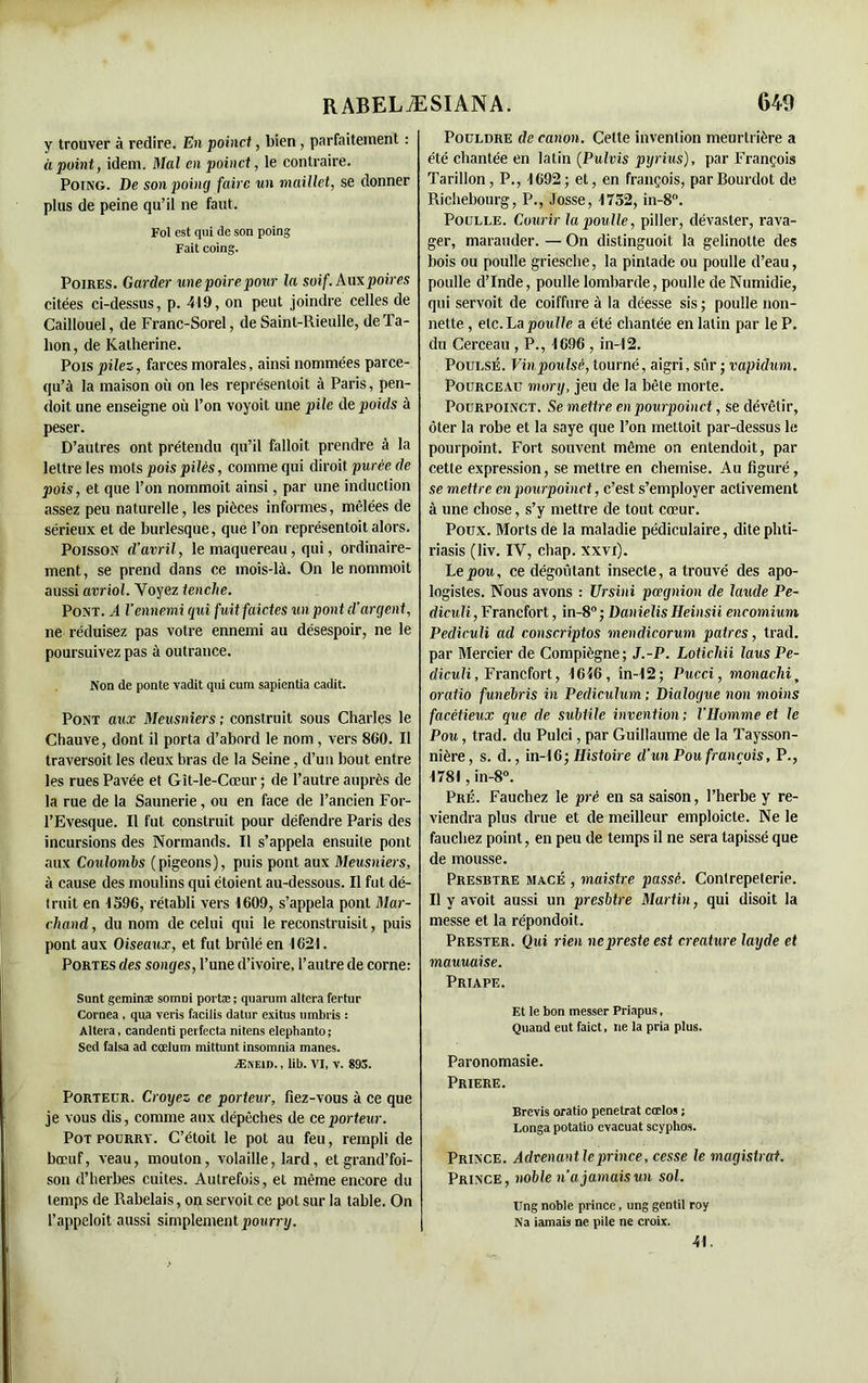 y trouver à redire. En poinct, bien, parfaitement : à point, idem. Mal en poinct, le contraire. Poing. De son poing faire un maillet, se donner plus de peine qu’il ne faut. Fol est qui de son poing Fait coing. Poires. Garder une poire pour la soif. Aux poires citées ci-dessus, p. 419, on peut joindre celles de Caillouel, de Franc-Sorel, de Saint-Rieulle, de Ta- lion, de Katherine. Pois pilez, farces morales, ainsi nommées parce- qu’à la maison où on les représenloit à Paris, pen- doit une enseigne où l’on voyoit une pile de poids à peser. D’autres ont prétendu qu’il falloit prendre à la lettre les mots pois pilés, comme qui diroit purée de pois, et que l’on nommoit ainsi, par une induction assez peu naturelle, les pièces informes, mêlées de sérieux et de burlesque, que l’on représentoit alors. Poisson d'avril, le maquereau, qui, ordinaire- ment , se prend dans ce mois-là. On le nommoit aussi avriol. Voyez tenclie. Pont. A l’ennemi qui fuit faides un pont d’argent, ne réduisez pas votre ennemi au désespoir, ne le poursuivez pas à outrance. Non de ponte vadit qui cum sapientia cadit. Pont aux Meusniers; construit sous Charles le Chauve, dont il porta d’abord le nom , vers 8G0. Il traversoit les deux bras de la Seine, d’un bout entre les rues Pavée et Gît-le-Cœur ; de l’autre auprès de la rue de la Saunerie, ou en face de l’ancien For- l’Evesque. Il fut construit pour défendre Paris des incursions des Normands. Il s’appela ensuite pont aux Coulombs (pigeons), puis pont aux Meusniers, à cause des moulins qui étaient au-dessous. Il fut dé- t mit en 1596, rétabli vers 1609, s’appela pont Mar- chand , du nom de celui qui le reconstruisit, puis pont aux Oiseaux, et fut brûlé en 1621. Portes des songes, l’une d’ivoire, l’autre de corne: Sunt geminæ somoi portæ ; quarum altéra fertur Cornea, qua veris facilis datur exitus umbris : Altéra, candenti perfecta nitens elepbanto; Sed falsa ad cœlum mittunt insomnia mânes. Ænew. , lib. VI, v. 895. Porteur. Croyez ce porteur, fiez-vous à ce que je vous dis, comme aux dépêches de ce porteur. Pot pourry. C’était le pot au feu, rempli de bœuf, veau, mouton, volaille, lard, et grand’foi- son d’herbes cuites. Autrefois, et même encore du temps de Rabelais, on servoit ce pot sur la table. On l’appeloit aussi simplement pourry. Pocldre de canon. Celte invention meurtrière a été chantée en latin (Pulvis pyrius), par François Tarillon, P., 1692; et, en françois, parBourdot de Richebourg, P., Josse, 1752, in-8°. Poulle. Courir la poulie, piller, dévaster, rava- ger, marauder. — On distinguoit la gelinotte des bois ou poulle griesche, la pintade ou poulle d’eau, poulle d’Inde, poulle lombarde, poulle de Numidie, qui servoit de coiffure à la déesse sis ; poulle non- nette , etc. La poulle a été chantée en latin par le P. du Cerceau , P., 1696 , in-12. Poulsé. Vinpoulsè, tourné, aigri, sûr ; vapidum. Pourceau mory, jeu de la bête morte. Pourpoinct. Se mettre en pourpoinct, se dévêtir, ôter la robe et la saye que l’on mettait par-dessus le pourpoint. Fort souvent même on entendoit, par cette expression, se mettre en chemise. Au figuré, se mettre en pourpoinct, c’est s’employer activement à une chose, s’y mettre de tout cœur. Poux. Morts de la maladie pédiculaire, dite pliti- riasis (liv. IV, chap. xxvx). Le pou, ce dégoûtant insecte, a trouvé des apo- logistes. Nous avons : Ursini pœgnion de lande Pe- diculi, Francfort, in-8°; Danielis Heinsii encomium Pediculi ad conscriptos mendicorum patres, trad. par Mercier de Compïègne; J.-P. Lotichii laus Pe- diculi , Francfort, 1616, in-12; Pucci, monachi, oratio funebris in Pediculum ; Dialogue non moins facétieux que de subtile invention; l'Homme et le Pou, trad. du Pulci, par Guillaume de la Taysson- nière, s. d., in-16; Histoire d'un Pou françois, P., 1781, in-8°. Pré. Fauchez le pré en sa saison, l’herbe y re- viendra plus drue et de meilleur emploicte. Ne le fauchez point, en peu de temps il ne sera tapissé que de mousse. Presbtre macé , maistre passé. Contrepeterie. Il y a voit aussi un presbtre Martin, qui disoit la messe et la répondoit. Prester. Qui rien ne preste est créature layde et mauuaise. Priape. Et le bon messer Priapus, Quand eut faict, ne la pria plus. Paronomasie. PRIERE. Brevis oratio pénétrât cœlos ; Longa potatio évacuai scyphos. Prince. Advenantleprince, cesse le magistrat. Prince, noble n'a jamais un sol. Ung noble prince, ung gentil roy Na iamais ne pile ne croix. 41.