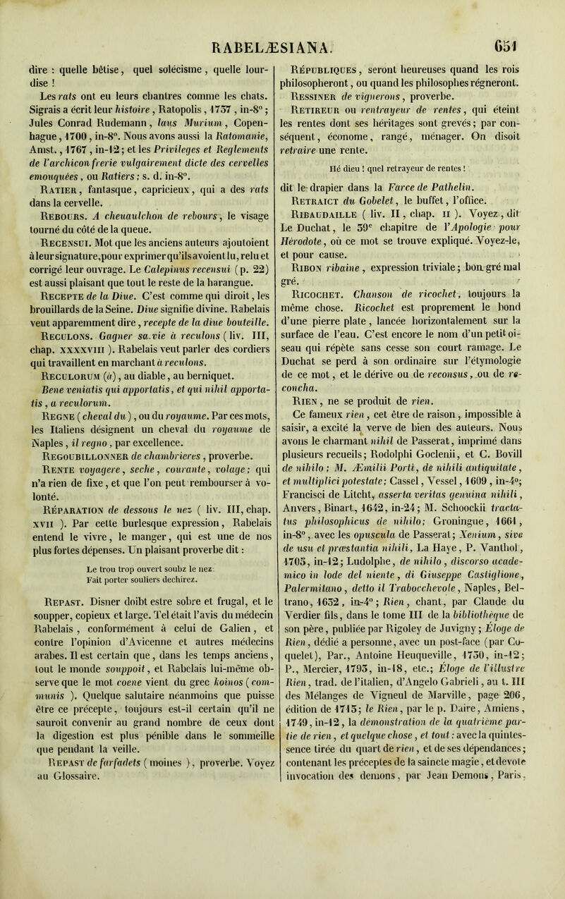 dire : quelle bêtise, quel solécisme, quelle lour- dise ! Les rats ont eu leurs chantres comme les chats. Sigrais a écrit leur histoire, Ratopolis, 1757, in-8° ; Jules Conrad Rudemann, laus Murium, Copen- hague , 1700, in-8°. Nous avons aussi la liatomanie, Amst., 1767, in-12 ; et les Privilèges et Reglements de l’archiconfrerie vulgairement dicte des cervelles emouquées, ou Ratiers ; s. d. in-8°. Ratier, fantasque, capricieux, qui a des rats dans la cervelle. Rebours. A cheuaulclion de rebours, le visage tourné du côté de la queue. Recensui. Mot que les anciens auteurs ajoutoient àleursignature,pourexprimerqu’ilsavoientlu,reluet corrigé leur ouvrage. Le Calepinus recensui (p. 22) est aussi plaisant que tout le reste de la harangue. Recepte de la Diue. C’est comme qui dirait, les brouillards de la Seine. Diue signifie divine. Rabelais veut apparemment dire, recepte de la diue bouteille. Reculons. Gagner sa.vie à reculons ( liv. III, chap. xxxxvm ). Rabelais veut parler des cordiers qui travaillent en marchant à reculons. Reculorum (à), au diable, au berniquet. Bene veniatis qui apporiatis, et qui nihil apporta- tis, a reculorum. Régné ( cheval du ), ou du royaume. Par ces mots, les Italiens désignent un cheval du royaume de Naples, il regno, par excellence. Regoubillonner de chambrières, proverbe. Rente voyagere, seclie, courante, volage; qui n’a rien de fixe, et que l’on peut rembourser à vo- lonté. Réparation de dessous le nez ( liv. III, chap. xvii ). Par celle burlesque expression, Rabelais entend le vivre, le manger, qui est une de nos plus fortes dépenses. Un plaisant proverbe dit : Le trou trop ouvert soubz le nez Fait porter souliers déchirez. Repast. Disner doibt estre sobre et frugal, et le soupper, copieux et large. Tel était l’avis du médecin Rabelais , conformément à celui de Galien, et contre l’opinion d’Avicenne et autres médecins arabes. Il est certain que, dans les temps anciens, tout le monde souppoit, et Rabelais lui-même ob- serve que le mot eoene vient du grec hoinos ( com- muais ). Quelque salutaire néanmoins que puisse être ce précepte, toujours est-il certain qu’il ne saurait convenir au grand nombre de ceux dont la digestion est plus pénible dans le sommeille que pendant la veille. Uepast de farfadets ( moines ), proverbe. Voyez au Glossaire. Républiques , seront heureuses quand les rois philosopheront, ou quand les philosophes régneront. Ressiner de vignerons, proverbe. Retireur ou rentrayeur de rentes, qui éteint les rentes dont ses héritages sont grevés ; par con- séquent , économe, rangé, ménager. On disoit retraire une rente. Hé dieu ! quel retrayeur de rentes ! dit le? drapier dans la Farce de Pathelin. Retraict du Gobelet, le buffet, l’office. Ribaudaille ( liv. II, chap. n ). Voyez, dit LeDuchat, le 59e chapitre de Y Apologie pour Hérodote, où ce mot se trouve expliqué. Voyez-le, et pour cause. Ribon ribaine , expression triviale; boa gré mal gré. Ricochet. Chanson de ricochet, toujours la même chose. Ricochet est proprement le bond d’une pierre plate, lancée horizontalement sur la surface de l’eau. C’est encore le nom d’un petit oi- seau qui répète sans cesse son court ramage. Le Duchat se perd à son ordinaire sur l’étymologie de ce mot, et le dérive ou de recousus, ou de re- coucha. Rien, ne se produit de rien. Ce fameux rien, cet être de raison, impossible à saisir, a excité la verve de bien des auteurs. Nous avons le charmant nihil de Passerai, imprimé dans plusieurs recueils; Rodolphi Goclenii, et C. Bovill de nihilo ; M. Æmilii Porti, de niliili antiquitate, et multiplici potestate; Cassel, Vessel, 1609 , in-4°; Francisci de Litcht, asserta veritas genuina niliili, Anvers, Binart, 1652, in-24; M. Schoockii tracta- tus philosophions de nihilo; Groningue, 1661, in-8°, avec les opuscula de Passerai; Xenium, sive de usu et prœstantia niliili, La Haye, P. Vanthol, 1705, in-12; Ludolphe, de nihilo, discorso acade- mie o in Iode del niente, di Giuseppe Castiglione, Palermitano, detto il Trabocchevole, Naples, Bel- trano,1652, ia-40 ; Rien , chant, par Claude du Verdier fils, dans le tome III de la bibliothèque de son père, publiée par Rigoley de Juvigny ; Éloge de Rien, dédié a personne, avec un post-face (par Co- quelet), Par., Antoine Ileuqueville, 1750, in-12; P., Mercier, 1795, in-18, etc.; Éloge de l’illustre Rien, trad. de l’italien, d’Angelo Gabrieli, au l. III des Mélanges de Vigneul de Marville, page 206, édition de 1715; le Rien, par le p. Daire, Amiens, 1749, in-12, la démonstration de la quatrième par- tie de rien, et quelque chose, et tout : avec la quintes- sence tirée du quart de rien, et de ses dépendances ; contenant les préceptes de la saincte magie, etdevote invocation des démons, par Jean Démons, Paris.