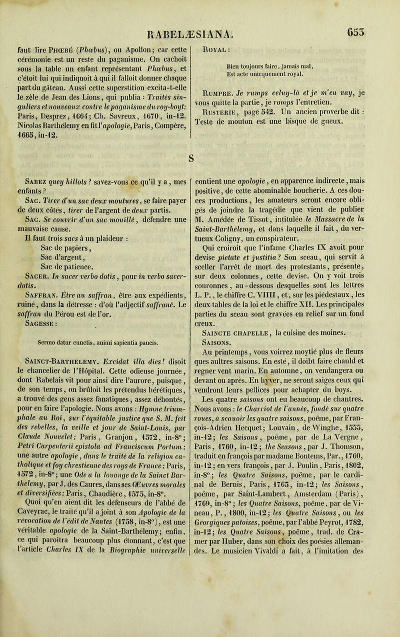 faut lire Phœbé (Phccbus), ou Apollon; car cette cérémonie est un reste du paganisme. On cachoit sous la table un enfant représentant Phccbus, et c’éloit lui qui indiquoit à qui il falloit donner chaque part du gâteau. Aussi cette superstition excita-t-elle le zèle de Jean des Lions, qui publia : Traités sin- guliers et nouveaux contre le paganisme dur oy-boyt; Paris, Desprez, 1664; Ch. Savreux, 1670, in-12. Nicolas Barthélemy en fi t Y apologie, Paris, Compère, 1665, in-12. Sabez quey hillots ? savez-vous ce qu’il y a, mes enfants ? Sac. Tirer d’un sac deux moutures, se faire payer de deux côtés, tirer de l’argent de deux partis. Sac. Se couvrir d'un sac mouillé, défendre une mauvaise cause. Il faut trois sacs à un plaideur : Sac de papiers, Sac d’argent, Sac de patience. Sacer. In sacer verbo dotis, pour in verbo sacer- dotis. Saffran. Etre au saffran, être aux expédients, ruiné, dans la détresse : d’où l’adjectif saffranè. Le saffran du Pérou est de l’or. Sagesse : Sermo datur cunctis, animi sapientia paucis. Sainct-Barthelemv. Excidat ilia diesl disoit le chancelier de l’Hôpital. Cette odieuse journée, dont Rabelais vit pour ainsi dire l’aurore, puisque, de son temps, on bnâloit les prétendus hérétiques, a trouvé des gens assez fanatiques, assez déhontés, pour en faire l’apologie. Nous avons : Hymne trium- phale au Roi, sur l'équitable justice que S. M. feit des rebelles, la veille et jour de Saint-Louis, par Claude Nouvelet; Paris, Granjon, 1572, in-8°; Pétri Carpenterii epistola ad Franciscum Portum ; une autre apologie, dans le traité de la religion ca- tholique et foy chrestienne des roys de France ; Paris, 1572, in-8°; une Ode a la louange de la Sainct Bar- thélémy, par J. des Caures, dans ses Œuvres morales et diversifiées; Paris, Chaudière, 1575, in-8°. Quoi qu’en aient dit les défenseurs de l’ahbé de Caveyrac, le traité qu’il a joint à son Apologie de la révocation de l’édit de Nantes (1758, in-8°), estime véritable apologie de la Saint-Barthélemy; enfin, ce qui paroitra beaucoup plus étonnant, c’est que l’article Charles IX de la Biographie universelle Royal : Bien toujours faire, jamais mal, Est acte unicquement royal. Rumpre. Je rumps celuy-là, et je m’en vay, je vous quitte la partie, je romps l’entretien. Rusterie , page 542. Un ancien proverbe dit : Teste de mouton est une bisque de gueux. contient une apologie, en apparence indirecte, mais positive, de cette abominable boucherie. A ces dou- ces productions, les amateurs seront encore obli- gés de joindre la tragédie que vient de publier M. Amédée de Tissot, intitulée le Massacre de la Saint-Barthélemy, et dans laquelle il fait, du ver- tueux Coligny, un conspirateur. Qui croiroit que l’infame Charles IX avoit pour devise pietate et justifia ? Son sceau, qui servit à sceller l’arrêt de mort des protestants, présente, sur deux colonnes, cette devise. On y voit trois couronnes, au-dessous desquelles sont les lettres L. P., le chiffre C. YIIII, et, sur les piédestaux , les deux tables de la loi et le chiffre XII. Les principales parties du sceau sont gravées en relief sur un fond creux. Saincte chapelle, la cuisine des moines. Saisons. Au printemps, vous voirrez moytié plus de fleurs ques aultres saisons. En esté, il doibt faire chauld et regner vent marin. En automne, on vendangera ou devant ou après. En hyver, ne seront saiges ceux qui vendront leurs pellices pour achapler du boys. Les quatre saisons ont eu beaucoup de chantres. Nous avons : le Charriot de l'année, fondé sur quatre roues, à scauoir les quatre saisons, poème, par Fran- çois-Adrien Hecquet; Louvain, deWinghe, 1555, in-12; les Saisons, poème, par de La Yergne, Paris, 1760, in-12; the Seasons, par J. Thomson, traduit en françois par madame Bontems, Par., 1760, in-12 ; en vers françois, par J. Poulin, Paris, 1802, in-8°; les Quatre Saisons, poème, par le cardi- nal de Bernis, Paris, 1765, in-12; les Saisons, poème, par Saint-Lambert, Amsterdam (Paris), 1760, in-8°; les Quatre Saisons, poème, par deVi- neau, P., 1800, in-l 2 ; les Quatre Saisons, ou les Géorgiquespatoises, poème, par l’abbé Peyrot, 1782, in-12; les Quatre Saisons, poème, trad. de Cra- mer par Huber, dans son choix des poésies alleman- des. Le musicienYivaldi a fait, à l’imitation des