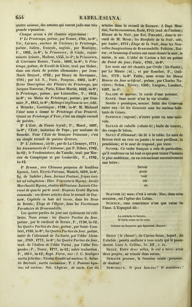 quatre saisons, des sonates qui eurent jadis une très grande réputation. Chaque saison a été chantée séparément : 1° Le Printemps, poëme, par Romet, 1761, in-8° ; Ver, Carmen, auctore de Favieres; le Printemps, poëme, italien, françois, anglois, par Montigny, P., 1802, in-8°; la Primavera, di Giulo, cogno- minato Ariosto, Modene, 1553, in-4°; la Primavera, di Giovanno Boléro, Turin, 1609, in-8°; le Prin- temps, poëme, de Ewald de Kleist, trad. par Huber, dans son choix de poésies allemandes ; par Jean- Marie Bruyset, 1782; par Henry de Brevannes, 1794; par Ad. S., Paris, Pougens, 1802, in-8°; Brève Description des Plaisirs du Printemps, par Jacques Rouveau, Paris, Edme Martin, 4622, in-8°; le Printemps, poëme, par Loizerolles, P., 4812, in-8°; un Matin du Printemps, poëme, par Dau- mier, P., 1815, in-8° ; MeleagriidyIlium in ver, édit, à Meincke, Goetlingue, 1788, in-8°. M. Michaud l’aîné nous a donné le Printemps d’un Proscrit. Quant au Printemps d’Yver, c’est un simple recueil de poésies. 2° L’Esté, de Pierre Ayrail, P., Morel, 1607, in-8°; l’Estè, imitation de Pope, par madame de Bourdic. Pour l’Estè de Benigne Poissenot, c’est un simple recueil de poésies diverses. 5° L’Automne, idylle, par de La Chenaye, 1771 ; les Amusements de l’Automne, par P. Ribou, 4702, in-12 ; le Vendemiatore, du Tansile, trad. par Mer- cier de Compiègne et par Grainville, P., 4792, in-42. 4° Bruma, sive Chimono paignion de laudibus hyemis, Aucl. Erycio Puleano, Munich, 4619, in-8°, fig. de Sndeiev •, Joan. Joviani Pontani, frigns invi- tât ad voluptaient ; Hier. Fracastoris Hyems: Jacobi Marcliantii Hyems, studiis utilUssima; Joannis Clto- rinni de quarta parte anni ; Hugonis Groiii Hyemis commoda : ces divers articles dans le recueil de Dor- naw. Capitolo in Iode del verno, dans les Rime de Bernis; Éloge de l’Hyver, dans les Facétieuses Paradoxes de Bruscambillc. Les quatre parties du jour ont également été célé- brées. Nous avons : les Quatre Parties du Jour, poëme, par le cardinal de Bernis, P., 1750, in-12 ; les Quatre Parties du Jour, poëme, par Saint-Lam- bert, 4769, in-8° : les Quatre Parties du Jour, poëme, imité de l’allemand de Zacharie, par l’abbé Aleau- me , 4769, 1775, in-8° ; les Quatre Parties du Jour, trad. de l’italien de l’abbé Parmi, par l’abbé Des- prades;P., Dorez, 4777, in-12; autre traduction, P., 4814, in-12 ; Bapt. Fierœ, nox ; J. G. Scaligeri noctis félicitas; Nicolui Grudii ad noctem; G. Salus- tii Bartasii, noetis cncomium ; P. J. Pontani hym- nus ad noctem ; Nat. Chytran , de nocte. Ces six articles dans le recueil de Dornaw. J. Bapt. Man- zini,Noetis c>icoimio»i,Basle,1715(trad. de l’italien); Blason de la Nuit, par Est. Forcadel, dans le re- cueil de M. Meon ; les Bienfaits de la Nuit, ode, par André, 4774 ; Éloge de la Nuit, dans les Nou- velles Imaginations de Bruscambille. Polilien, Rai- rac, et beaucoup d’autres ont aussi chanté la nuit, le malin, le soir. L’abbé de Gaston a fait un poëme du Point du jour, Paris, 1765, in-8°. Les mois ont été chantés par Ovide ( les Fastes), par Le Mierre (id,), et par Roucher, P., Quil- lau, 4779, in-8°. Enfin, nous avons les Douze Heures du Jour artificiel, poëme, par Charles Na- vières; Sedan, Rivery, 4595; Langres, Lambert, 4597, in-4°. Salade de gascon; la corde d’une potence. Santé. Sans santé n’est la vie vivable. Sanita e guadagno, messer. Salut des Gènevois entre eux : ici les Gènevois sont les anciens habi- tants de Gènes. Sapience (sagesse), n’entre point en aine mali- vole. Saülce de raballe (rebats-le) ; huile de cotrels, des coups de bâton. Sault d’Allemand ; du lit à la table. Le saut de Breton étoit un croc en jambe ; le saut périlleux, la pendaison ; et le saut de crapaud, par terre. Savoir. Ce verbe françois a cela de particulier, qu’il renferme en lui tout ce qui peut tenter l’homme le plus ambitieux, en en retranchant successivement une lettre ; Savon- avoir voir oir or. Scavoir (à) mon; c’est à savoir. Mon, dans celte occasion, est l’igitur des Latins. Science, sans conscience n’est que ruine du l’âme. L’Espagnol dit : La sciencia es locura, Si buen senso no la cura. Science na hayneux que tignorant (Mauot). Seian ( le cheval ), de Cneius Seins, lequel, dit Rabelais, pourta malheur a tous ceulx qui le posse- darent. Lisez A. Gellius, liv. III , c. i\. Selle. Entre deux selles, le cul U terre ; avoir deux projets, ne réussir dans aucun. Semaine peneuse, la Semaine sainte (poineuse, de douleur). Semydiecx. O gens heureux! O semidieux!
