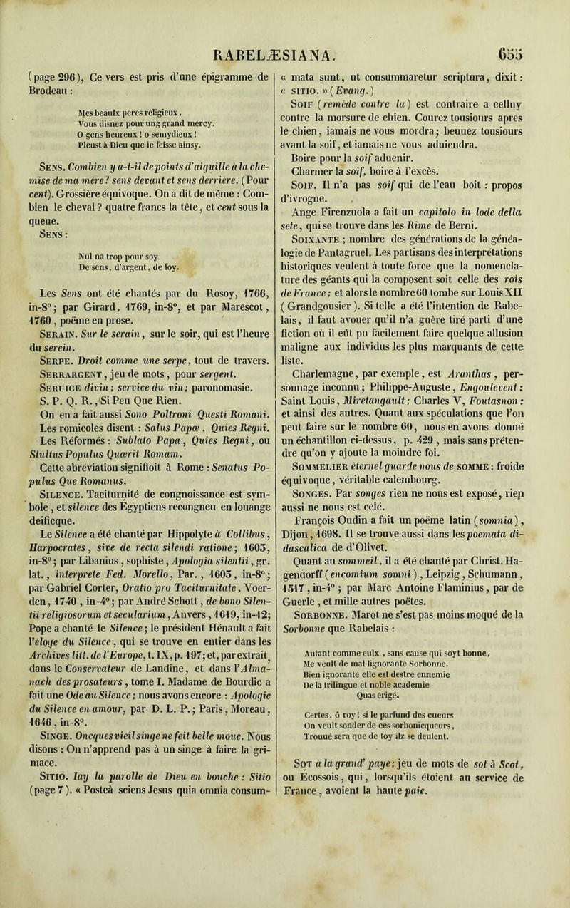 (page 296), Ce vers est pris d’une épigramme de Brodeau : Sles beaulx peres religieux, Vous tlisnez pour ring grand mercy. O gens heureux ! o semydieux ! Pleust à Dieu que ie feisse ainsy. Sens. Combien y a-t-il de points d’aiguille à la che- mise de ma mère ? sens devan t et sens derrière. ( Pour cent). Grossière équivoque. On a dit de même : Com- bien le cheval ? quatre francs la tête, et cent sous la queue. Sens : Nul na trop pour soy De sens, d’argent, de foy. Les Sens ont été chantés par du Rosoy, 1766, in-8°; par Girard, 1769, in-8°, et par Marescot, 1760 , poème en prose. Serain. Sur le serain, sur le soir, qui est l’heure du serein. Serpe. Droit comme une serpe, tout de travers. Serrargent , jeu de mots, pour sergent. Seruice divin; service du vin; paronomasie. S. P. Q. R., Si Peu Que Rien. On en a fait aussi Sono Poltroni Questi Romani. Les romicoles disent : Salus Papœ , Quies Regni. Les Réformés: Sublato Papa, Quies Regni, ou Stultus Populus Quœrit Romam. Cette abréviation signifioit à Rome : Senatus Po- pulus Que Romanus. Silence. Taciturnité de congnoissance est sym- bole , et silence des Egyptiens recongneu en louange deificque. Le Silence a été chanté par Hippolyte à Collibus, Harpocrates, sive de recta silendi ratione; 1605, in-8° ; par Libanius, sophiste, Apologia silentii, gr. lat., interprète Fed. Morello, Par., 1605, in-8° ; par Gabriel Corter, Oratio pro Taciturnitate, Voer- den, 1740 , in-4°; par André Schott, de bono Silen- tii religiosorum et secularium, Anvers, 1619, in-12; Pope a chanté le Silence ; le président Hénault a fait Yèloge du Silence, qui se trouve en entier dans les Archives litt.de l’Europe, t. IX, p. 197;et,parextrait) dans le Conservateur de Landine, et dans Y Alma- nach des prosateurs , tome I. Madame de Bourdic a fait une Ode au Silence ; nous avons encore : Apologie du Silence en amour, par D. L. P.; Paris, Moreau, 1646, in-8°. Singe. Oncguesvieilsingenefeit belle moue. Xous disons : On n’apprend pas à un singe à faire la gri- mace. Sitio. Iay la parolle de Dieu en bouche : Sitio (page 7 ). « Posteà sciens Jésus quia omnia consum- « mata sunt, ut consummaretur scriptura, dixit : « sitio. » (Evang.) Soif (remède contre la) est contraire a celluy contre la morsure de chien. Courez tousiours apres le chien, iamais ne vous mordra ; beuuez tousiours avant la soif, et iamais ne vous aduiendra. Boire pour la soif aduenir. Charmer la soif, boire à l’excès. Soif. Il n’a pas soif qui de l’eau boit : propos d’ivrogne. Ange Firenzuola a fait un capitolo in Iode délia sete, qui se trouve dans les Rime de Berni. Soixante ; nombre des générations de la généa- logie de Pantagruel. Les partisans des interprétations historiques veulent à toute force que la nomencla- ture des géants qui la composent soit celle des rois deFrance; etalorsle nombre 60 tombe sur Louis XII ( Grandgousier ). Si telle a été l’intention de Rabe- lais, il faut avouer qu’il n’a guère tiré parti d’une fiction où il eût pu facilement faire quelque allusion maligne aux individus les plus marquants de cette liste. Charlemagne, par exemple, est Aranthas , per- sonnage inconnu ; Philippe-Auguste, Engoulevent : Saint Louis, Miretangault; Charles Y, Foutasnon ; et ainsi des autres. Quant aux spéculations que l’on peut faire sur le nombre 60, nous en avons donné un échantillon ci-dessus, p. 429 , mais sans préten- dre qu’on y ajoute la moindre foi. Sommelier éternel guarde nous de somme : froide équivoque, véritable calembourg. Songes. Par songes rien ne nous est exposé, rien aussi ne nous est celé. François Oudin a fait un poëme latin ( somnia ), Dijon, 1698. Il se trouve aussi dans hspoemata di- dascalica de d’Olivet. Quant au sommeil, il a été chanté par Christ. Ha- genclorff ( encomium, somni ), Leipzig, Schumann, 1517 , in-4° ; par Marc Antoine Flaminius, par de Guerle , et mille autres poètes. Sorbonne. Marot ne s’est pas moins moqué de la Sorbonne que Rabelais : Autant comme eulx , sans cause qui soyt bonne, Me veult de mal lignorante Sorbonne. Bien ignorante elle est destre ennemie De la trilingue et noble academie Ouas érigé. Certes. ô roy '. si le parfund des cueurs On veult sonder de ces sorbonicqueurs, Trouué sera que de loy ilz se deulent. Sot ci la grand7 paye; jeu de mots de sot à Scot, ou Écossois, qui, lorsqu’ils étoient au service de France, avoient la haute paie.