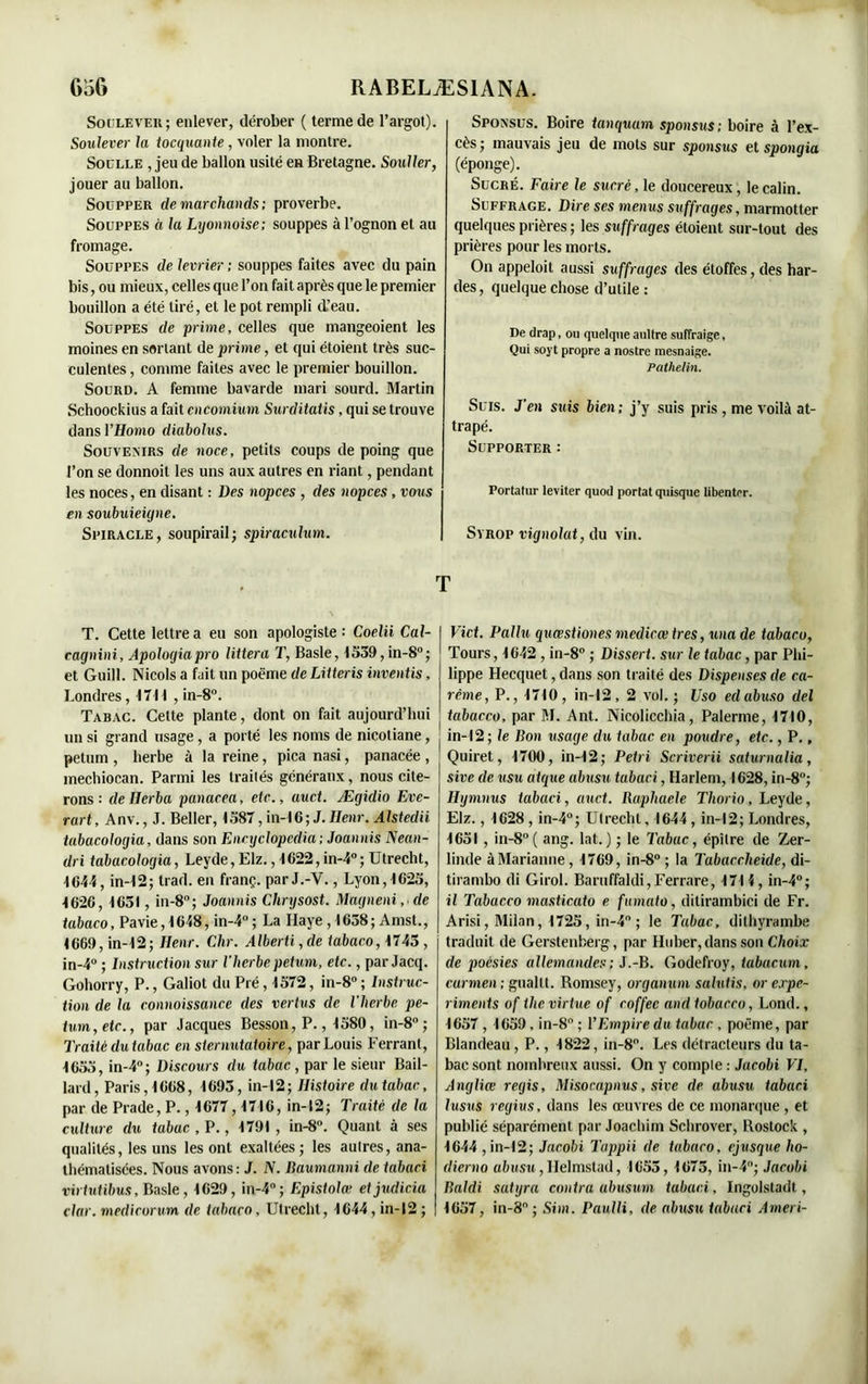 Soulever; enlever, dérober ( terme de l’argot). Soulever la tocquante, voler la montre. Soulle , jeu de ballon usité en Bretagne. Soulier, jouer au ballon. Soüpper de marchands; proverbe. Souppes à la Lyonnoise; souppes à l’ognon et au fromage. Souppes de levrier ; souppes faites avec du pain bis, ou mieux, celles que l’on fait après que le premier bouillon a été tiré, et le pot rempli d’eau. Souppes de prime, celles que mangeoient les moines en sortant de prime, et qui étoient très suc- culentes, comme faites avec le premier bouillon. Sourd. A femme bavarde mari sourd. Martin Schoockius a fait cncomium Surditatis, qui se trouve dansl’Homo diabolos. Souvenirs de noce, petits coups de poing que l’on se donnoit les uns aux autres en riant, pendant les noces, en disant : Des nopces , des nopces, vous en soubuieigne. Spiracle, soupirail; spiraculum. Sponsus. Boire tanquum sponsus; boire à l’ex- cès ; mauvais jeu de mots sur sponsus et spongia (éponge). Sucré. Faire le sucré, le doucereux, le câlin. Suffrage. Dire ses mentis suffrages, marmotter quelques prières ; les suffrages étoient sur-tout des prières pour les morts. On appeloit aussi suffrages des étoffes, des har- des, quelque chose d’utile : De drap, ou quelque aultre suffraige, Qui soyt propre a nostre mesnaige. Pathelin. Suis. J'en suis bien ; j’y suis pris , me voilà at- trapé. Supporter : Portatur leviter quod portât quisque libenter. Syrop vignolat, du vin. T T. Cette lettre a eu son apologiste : Coelii Cal- cagnini, Apologia pro littera T, Basle, 1559, in-8°; et Guill. Niçois a fait un poème de Litteris inventis, Londres, 1711 , in-8°. Tabac. Cette plante, dont on fait aujourd’hui un si grand usage, a porté les noms de nicotiane, petum , herbe à la reine, pica nasi, panacée , mechiocan. Parmi les traités généraux, nous cite- rons : de IJerba panacea, etc., auct. Ægidio Eve- rart, Anv., J. Beller, 1587, in-16; J. Henr. Alstedii tabacologia, dans son Encyclopcdia; Joannis Nean- dri tabacologia, Leyde, Elz., 1622, in-4°; Utrecht, 1644, in-12; trad. en franç. par J.-V., Lyon,1625, 1626, 1651, in-8°; Joannis Chrysost. Magneni, de tabaco, Pavie, 1648, in-4° ; La Haye , 1658 ; A mst., 1669, in-12; Ilenr. Chr. Alberü,de tabaco, 1745 , in-4° ; Instruction sur l'herbe petum, etc., parJacq. Gohorry, P., Galiot du Pré, 1572, in-8°; Instruc- tion de la connaissance des vertus de l'herbe pe- tum, etc., par Jacques Besson, P., 1580, in-8° ; Traité du tabac en sternutatoire, par Louis Ferrant, 1655, in-4°; Discours du tabac, par le sieur Bail- lard, Paris, 1668, 1695, in-12; Histoire du tabac, par de Prade, P., 1677,1716, in-12; Traité de la culture du tabac , P., 1791 , in-8°. Quant â ses qualités, les uns les ont exaltées; les autres, ana- thémalisées. Nous avons: J. N. Baumanni de tabaci virtutibus, Basle, 1629, in-4°; Epistolœ etjudicia clar. medicorum de tabaco, Utrecht, 1644, in-12 ; Vict. Fallu quœstiones medicœtres, una de tabaco, Tours, 1642 , in-8° ; Dissert, sur le tabac, par Phi- lippe Hecquet, dans son traité des Dispenses de ca- rême, P., 1710, in-12, 2 vol.; Uso edabuso del tabacco, par M. Ant. Nicolicchia, Palerme, 1710, , in-12; le Bon usage du tabac en poudre, etc., P., Quiret, 1700, in-12; Pétri Scriverii saturnalia, site de usu atque abusa tabaci, Harlem, 1628, in-8°; Ilymnus tabaci, auct. Raphaële Thorio, Leyde, Elz., 1628 , in-4°; Utrecht, 1644, in-12; Londres, 1651 , in-8°( ang. lat. ) ; le Tabac, épilre de Zer- linde à Marianne, 1769, in-8° ; la Tabaccheide, di- tirambo di Girol. Barnffaldi,Ferrare, 171 i, in-4°; il Tabacco masticato e fumato, ditirambici de Fr. Arisi, Milan, 1725, in-4° ; le Tabac, dithyrambe traduit de Gerstenberg, par Huber,dans son Choix de poésies allemandes ; J.-B. Godefroy, tabacum, carmen ; guallt. Romsey, organum salutis, or expe- riments of tlie virtue of coffec and tobacco, Lond., 1657,1659, in-8° ; l’Empire du tabac , poème, par Blandeau, P., 1822, in-8°. Les détracteurs du ta- bac sont nombreux aussi. On y compte : Jacobi VI, Angliœ regis, Misocapnus, sive de abusu tabaci lusus regius, dans les œuvres de ce monarque , et publié séparément par Joachim Schrover, Rostock , 1644 , in-12; Jacobi Tappii de tabaco, ejusque ho- dierno abusu, IJelmstad, 1655, 1675, in-4°; Jacobi Raidi satyra contra abusum tabaci, Ingolstadt, 1657, in-8° ; Sim. Paulli, de abusu tabaci Ameri-