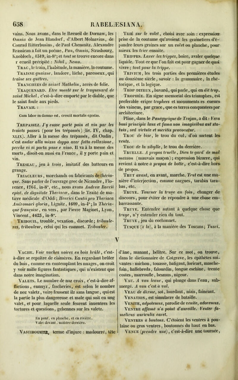 vains. Nous avons, clans le Recueil de Dornaw, les Onuiia de Jean Blandorf, d’Albert Molnavius, de Conrad Ritterhusius, de Paul Chemnitz. Alexandre Brassican a fait un poëine, Pan, Omnis, Strasbourg, knobloch, 1519, in-8°; et tout se trouve encore dans r ecueil précipité : Niliil, Nemo. Trac , le train, l’habitude, la manière, la coutume. Traisneguaisne, landore, lâche, paresseux,qui traîne ses guêtres. Tranchées de sainct Mathelin, accès de folie. Traquenard. Être mante sur le traquenard de saint Michel, c’est-à-dire emporté par le diable, que le saint foule aux pieds. Travail : Cum labor in damno est, crescit mortalis egestas. Trépassez. J’y eusse porté pain et vin par les traicts passez (pour les trépassés) (liv. IV, chap. xlix). Aller à la messe des trépassés, dit Oudin, c’est andar alla missa doppo aver fatto collazione, perche vi si porta pane e vino. Il va à la messe des morts, disoit-on aussi eu France, il y porte pain et vin. Treseau, jeu à trois, imitatif des batteurs en grange. Triacleurs , marchands ou fabricants de théria- que. Sans parler de l’ouvrage grec de INicandre, Flo- rence, 1704, in-8, etc., nous avons Andrece Baccii epist. de dignitate Theriacœ, dans le Traité de ma- tière médicale d’Oddi ; Henrici Cnutiipro Theriaca Andromaci gloria, Lignitz, 1009, in-4°; la Théria- que frauçoise, en vers, par Pierre Maginet, Lyon, Vincent, 1025, in-8°. Tribouil, trouble, vexation, discorde; triboule- res, tribouleur, celui qui les commet. Tribouler. Trié sur le volet, choisi avec soin : expression prise de la coutume qu’avoient les grainetiers d’é- pandre leurs graines sur un volet ou planche, pour mieux les trier ensuite. Trippes. Laver les trippes, boire, avaler quelque liquide. Tout ce que l’on fait est pour gagner de quoi vivre ; tout pour la trippe. Trivium, les trois parties des premières études au douzième siècle, savoir : la grammaire, la rhé- torique, et la logique. Trop diteux , bavard, qui parle, qui en dit trop. Trophée. En signe memorial des triumphes, est préférable eriger trophées et monuments es cueurs des vaincus, par grâce, que es terres conquestees par architecture. Pline, dans le Panégyrique de Trajan, a dit : Vera boni principis laus et famanon imaginibus aut sta- tuis, seel virtute et meritis provocatur. Trou de bise, le trou du cul, d’où sortent les vents. Trou de la sibylle, le trou du derrière. Truelle. A propos truelle, Dieu te yard’ de mal masson (mauvais maçon) ; expression bizarre, qui revient à notre à propos de botte, c’est-à-dire hors de propos. Trut avant, en avant, marche. Trut est une ma- nière d’interjection, comme nargues, tarabin tara- bas, etc. Truye. Tourner la truye au foin, changer de- discours , pour éviter de répondre à une chose em- barrassante. Truye. Entendre autant à quelque chose que truye, n’y entendre rien du tout. Truye , jeu du cochonnet. Tusque (à la), à la manière des Toscans; Tusci. y Vache. Voir vaches noires en bois brillé, c’est- à-dire se repaître de chimères. En regardant brûler du bois, comme en contemplant les nuages, on croit y voir mille figures fantastiques, qui n’existent que dans notre imagination. Valets. Le numbre de noz croix, c’est-à-dire af- flictions , ennuyz, fascheries, est selon le nombre de noz valelz, voire feussent ilz sans langue, qui est la partie la plus dangereuse et male qui soit en ung valet, et pour laquelle seule feurent inuentees les tortures et questions, gehennes sur les valetz. En pont, en planche, et en rivière, Valel (levant, maistre derrière. VASTIBOUS3Ï2, terme d’injure : madourré, tête d’âne, manant, bélître. Sur ce mot, on trouve, dans le dictionnaire de Colgrave, les épithètes sui- vantes : michon, louasse, baligaut, loricart, masche- foin, liallebreda, falourdin, longue eschine, trente costes, marroufle, besnnis, nigeur. Vau. A vau leaue, qui plonge dans l’eau, sub- mergé. A vau c’est à val. Veau de dixme, sot, lourdaut, niais, fainéant. Venation, est simulacre de bataille. Venite, adpotemus, parodie de venite, adoremus. Ventre affamé n’a point d’aureillc. Venter fa- melicus uuricuiis caret. Ventres « boutons. C’étoienl les ventres à pou- laine ou gros ventres, boutonnés du haut en bas. Venue (prendre une), c’est-à-dire une tournée,