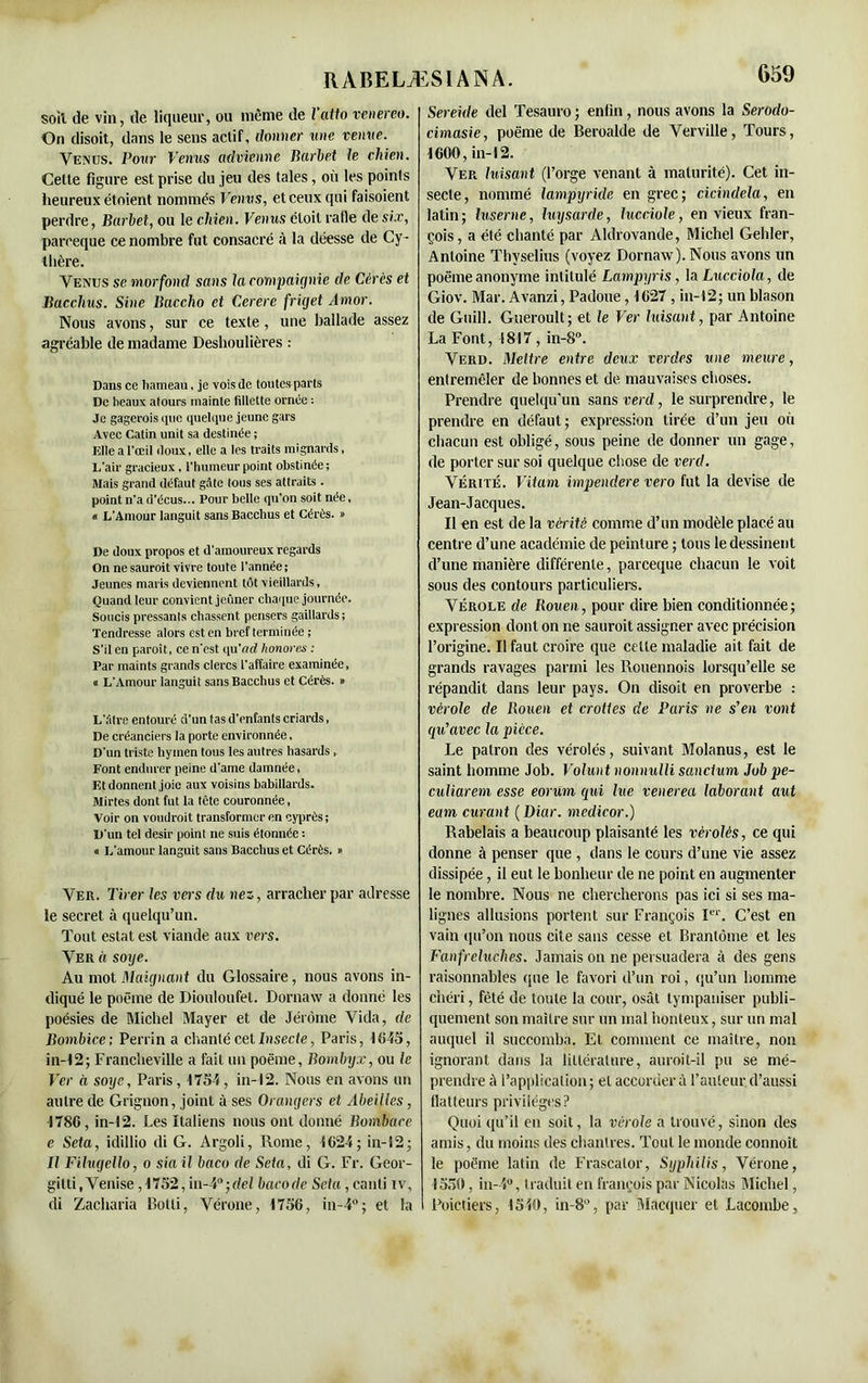soil de vin, de liqueur, ou même de l’atto venereo. On disoit, dans le sens actif, donner une venue. Venus. Pour Venus advienne Barbet le chien. Cette figure est prise du jeu des taies, où les points heureux étoient nommés Venus, et ceux qui faisoient perdre, Barbet, ou le chien. Venus étoit rafle de six, pareeque ce nombre fut consacré à la déesse de Cy- Ibère. Venus se morfond sans la compaignie de Cérès et Bacchus. Sine Baccho et Cerere friget Amor. Nous avons, sur ce texte, une ballade assez agréable de madame Deshoulières : Dans ce hameau, je vois de tontes parts De beaux atours mainte fillette ornée : Je gagerais que quelque jeune gars Avec Catin unit sa destinée ; Elle a l'œil doux, elle a les traits mignards, L'air gracieux, l'humeur point obstinée; Mais grand défaut gâte tous ses attraits . point n’a d’écus... Pour belle qu’on soit née, * L’Amour languit sans Bacchus et Cérès. » De doux propos et d'amoureux regards On ne saurait vivre toute l'année ; Jeunes maris deviennent tôt vieillards. Quand leur convient jeûner chaque journée. Soucis pressants chassent pensers gaillards ; Tendresse alors est en bref terminée ; S'il en paraît, ce n'est qu'acZ honores : Par maints grands clercs l'affaire examinée, a L'Amour languit sans Bacchus et Cérès. » L'âtre entouré d’un tas d'enfants criards, De créanciers la porte environnée, D'un triste hymen tous les autres hasards, Font endurer peine d'ame damnée, Et donnent joie aux voisins babillards. Mirtes dont fut la tête couronnée, Voir on voudrait transformer en cyprès; D'un tel désir point ne suis étonnée ; « L’amour languit sans Bacchus et Cérès. » Ver. Tirer les vers du nez, arracher par adresse le secret à quelqu’un. Tout estât est viande aux vers. Ver à sorje. Au mot Maignant du Glossaire, nous avons in- diqué le poème de Diouloufet. Dornaw a donné les poésies de Michel Mayer et de Jérôme Vida, de Bombice; Perrin a chanté cet Insecte, Paris, 1645, in-12; Francheville a fait un poème, Bombyx, ou le Ver à soye, Paris, 1754, in-12. Nous en avons un autre de Grignon, joint à ses Orangers et Abeilles, -178G, in-12. Les Italiens nous ont donné Bombare e Seta, idillio di G. Argoli, Rome, 1624; in-S2- Il Filugello, o sia il baco de Seta, di G. Fr. Geor- gitti,Venise, 1752,in-4°;tfel bacode Sefa,canti iv, di Zacliaria Botli, Vérone, 1756, in-4°; et la 659 Sereide del Tesauro ; enfin, nous avons la Serodo- cimasie, poème de Beroalde de Verville, Tours, 1600, in-12. Ver luisant (l’orge venant à maturité). Cet in- secte, nommé lampxjride en grec; cicindela, en latin; luserne, luy sarde, lucciole, envieux fran- çois, a été chanté par Aldrovande, Michel Gehler, Antoine Thyselius (voyez Dornaw). Nous avons un poème anonyme intitulé Lampyris, la Lucciola, de Giov. Mar. Avanzi, Padoue, 1627 , in-12; un blason de Guill. Gueroult; et le Ver luisant, par Antoine La Font, 1817, in-8°. Verd. Mettre entre deux verdes une meure, entremêler de bonnes et de mauvaises choses. Prendre quelqu'un sans verd, le surprendre, le prendre en défaut; expression tirée d’un jeu oii chacun est obligé, sous peine de donner un gage, de porter sur soi quelque chose de verd. Vérité. Vitam impendere vero fut la devise de Jean-Jacques. Il en est de la vérité comme d’un modèle placé au centre d’une académie de peinture ; tous le dessinent d’une manière différente, pareeque chacun le voit sous des contours particuliers. Vérole de Rouen, pour dire bien conditionnée; expression dont on ne sauroit assigner avec précision l’origine. Il faut croire que cette maladie ait fait de grands ravages parmi les Rouennois lorsqu’elle se répandit dans leur pays. On disoit en proverbe ; vérole de Rouen et crottes de Paris ne s’en vont qu’avec la pièce. Le patron des vérolés, suivant Molanus, est le saint homme Job. Volunt nonnulli sancium Job pe- culiarem esse eorurn qmi lue venerea laborant aut eam curant ( Diar. medicor.) Rabelais a beaucoup plaisanté les vérolés, ce qui donne à penser que , dans le cours d’une vie assez dissipée, il eut le bonheur de ne point en augmenter le nombre. Nous ne chercherons pas ici si ses ma- lignes allusions portent sur François Ier. C’est en vain qu’on nous cite sans cesse et Brantôme et les Fanfreluches. Jamais on ne persuadera à des gens raisonnables que le favori d’un roi, qu’un homme chéri, fêté de toute la cour, osât tympaniser publi- quement son maître sur un mal honteux, sur un mal auquel il succomba. Et comment ce maître, non ignorant dans la littérature, auroit-il pu se mé- prendre à l’application; et accordera l’auteur d’aussi flatteurs privilèges? Quoi qu’il en soit, la vérole a trouvé, sinon des amis, du moins des chantres. Tout le monde connoit le poème latin de Frascalor, Syphilis, Vérone, 1550, in-4°, traduit en françois par Nicolas Michel, l’oie tiers, 1540, in-8°, par Macquer et Laeombe,