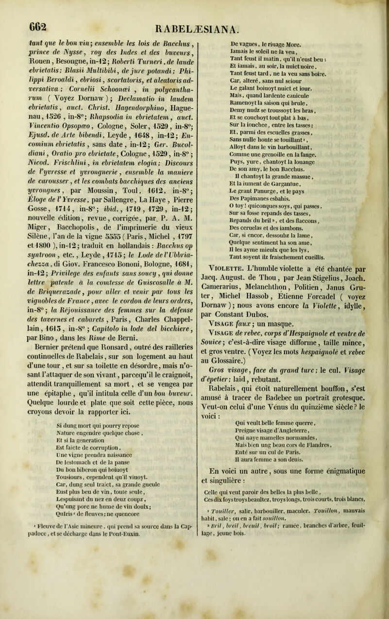 tant que le bon vin; ensemble les lois de Bacclius , prince de Nysse, roy des Indes et des buveurs, Rouen, Besongne, in-12; Roberti Turner», de laude ebrietatis; Blasii Multibïbi, de jure potandi; Phi- lippi Beroaldi, ebriosi, scortatoris, et aleatoris ad- versativa : Cornelii Schoonœi , in polycantlia- rum ( Voyez Dornaw ) ; Declamatio in Jaudem ebrietatis, auct. Christ. Hagendorphino, Hague- nau, 1526 , in-8°; Rhapsodia in ebrietatem, auct. Vincent io Opsopœo, Cologne, Soler, 1529, in-8°; Ejusd.de Arte bibendi, Leyde , 1648, in-12; En- comiurn ebrietatis , sans date, in-12; Ger. Bucol- diani, Oratio pro ebrietate, Cologne, 1529, in-8°; Nicod. FrischUni, in ebrietatem elogia; Discours de Vxyvresse et yvrongnerie, ensemble la maniéré de carousser, et les combats bacchiques des anciens yyrongnes, par Moussin, Toul, 1612, in-8°; Éloge de VYvresse, par Sallengre, La Haye , Pierre Gosse, 1714, in-8°; ibid., 1719, 1729, in-12; nouvelle édition, revue, corrigée, par. P. A. M. Miger, Bacchopolis, de l’imprimerie du vieux Silène, l’an de la vigne 5555 ( Paris, Michel , 1797 et 1800 ), in-12; traduit en hollandais : Bacclius op syntroon , etc., Leyde , 1715 ; le Lode de VUbbria- chezza, di Giov. Francesco Bononi, Bologne, 1681, in-12; Privilège des enfants sans soucy, qui donne lettre patente à la comtesse de Guiscosalle à M. de Briquerazade, pour aller et venir par tous les vignobles de France, avec le cordon de leurs ordres, in-8°; la Réjouissance des femmes sur la défense des tavernes et cabarets , Paris, Charles Chappel- lain, 1613, in-8° ; Capitolo in lode del bicchiere, parBino, dans les Rime de Berni. Bernier prétend que Ronsard, outré des railleries continuelles de Rabelais, sur son logement au haut d’une tour, et sur sa toiletle en désordre, mais n’o- sant l’attaquer de son vivant, parcequ’il le craignoit, attendit tranquillement sa mort, et se vengea par une épitaphe , qu’il intitula celle d’un bon buveur. Quelque lourde et plate que soit cette pièce, nous croyons devoir la rapporter ici. Si dung mort qui pourry repose Nature engendre quelque chose , Et si la génération Est faicte de corruption, Une vigne prendra naissance De lestomach et de la panse Du bon biberon qui boiuoyt Tousiours, cepcndcnt qu'il viuoyt. Car, dung seul traict, sa grande gueule Eust plus beu de vin, toute seule, Lespuisant du nez en deuz coupz, Qu'ung porc ne hume de vin doulx; Oulris ' de (leuves; ne quencore > Fleuve de l'Asie mineure, qui prend sa source dans la Cap- padoce, et se décharge dans le Pont-Euxin. De vagues, le riuage More. Iamais le soleil ne la veu, Tant feust il matin, qu'il n'eust beu : Et iamais, au soir, la nuict noire. Tant feust tard, ne la veu sans boire. Car, altéré, sans nul seiour Le galant boiuoyt nuict et iour. Mais, quand lardente canicule Ramenoyt la saison qui brûle, Demy nudz se troussoyt les bras, Et se couchoyt tout plat à bas, Sur la ionchee, entre les tasses ; Et, parmi des escuelles grasses, Sans nulle honte se touillant1, Alloyt dans le vin barbouillant. Comme une grenoille en la fange. Puys, yure, chantoyt la louange De son amy, le bon Bacchus. Il chantoyt la grande massue, Et la iument de Gargantue, Le grant Panurge, et le pays Des Papimanes esbahis. O toy ! quiconques soys, qui passes, Sur sa fosse répands des tasses, ltepands du bril ?, et des (laccons, Des ceruelas et des iambons. Car, si encor, dessoubz la lame, Quelque sentiment ha son ame, Il les ayme mieulx que les lys, Tant soyent ilz fraischement cueillis. Violette. L’humble violette a été chantée par Jacq. August. de Thon, par Jean Stigelius, Joach. Camerarius, Melanchthon, Politien, Janus Gru- ter, Michel Hassob, Étienne Forcadel ( voyez Dornaw ) ; nous avons encore la Violette, idylle, par Constant Dubos. Visage faux; un masque. Visage de rebec, corps d'Hespaignole et ventre de Souice; c’est-à-dire visage difforme, taille mince, et gros ventre. (Voyez les mots hespaignole et rebec au Glossaire.) Gros visage, face du grand turc; le cul. Visage d’épetier ; laid, rebutant. Rabelais, qui éloit naturellement bouffon, s’est amusé à tracer de Badehec un portrait grotesque. Veut-on celui d’une Vénus du quinzième siècle? le voici : Qui veult belle femme querre, Preigne visage d'Angleterre, Qui naye mamelles normandes, Mais bien ung beau cors de Flandres, Enté sur un cul de Paris. Il aura femme a son deuis. En voici un autre, sous une forme énigmatique et singulière : Celle qui veut paroir des belles la plus belle, Cesdixfoystroysbeaultez, troys longs, trois courts, trois blancs, ■ Touiller, salir, barbouiller, maculer. Touillon, mauvais habit, sale ; on en a fait souillon. * Bril, breil, breuil, broil; ramée, branches d'arbre, feuil- lage, jeune bois.