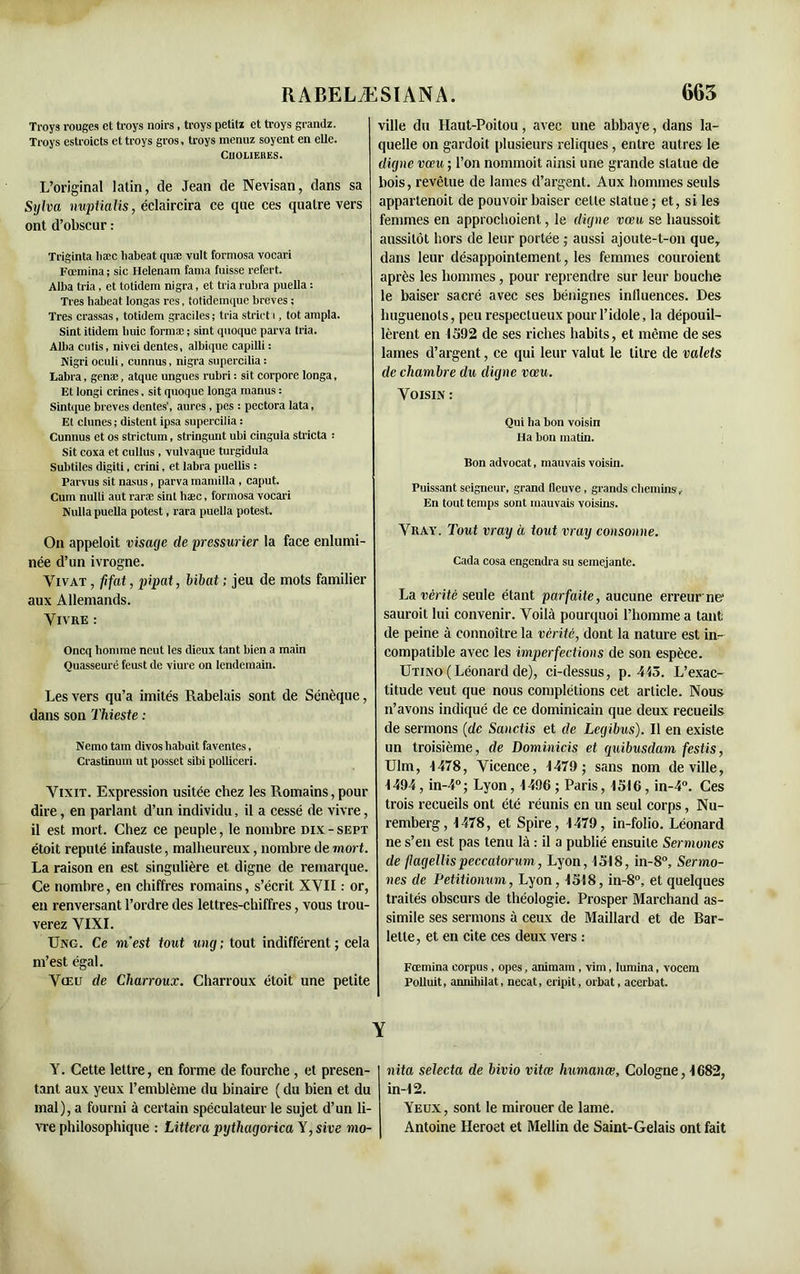 Troys rouges et troys noirs, troys petiti et troys grandz. ville du Haut-Poitou , avec une abbaye, dans la- Troys eslroicts et troys gros, troys menuz soyent en elle. quelle on gardoit plusieurs reliques , entre autres le ClJOLIEHES * * * ' digne vœu ; l’on nommoit ainsi une grande statue de L’original latin, de Jean de Nevisan, dans sa Sylva nuptialis, éclaircira ce que ces quatre vers ont d’obscur : Triginta hæc liabeat quæ vult formosa vocari Fœmina; sic Helenam lama fuisse refert. Aiba tria, et totidem nigra, et tria rubra puella : Très liabeat Iongas res, totidemque brèves ; Très crassas, totidem graciles ; tria strict i, tôt ampla. Sint itidem liuic formæ ; sint quoque parva tria. Allia cutis, nivei dentes, albique capilli : Nigri oculi, cunnus, nigra supercilia : Labra, genæ, atque ungues rubri : sit corpore longa, Et longi crines. sit quoque longa inanus : Sintque brèves dentes', aures , pes : pcctora lata, Et dunes ; distent ipsa supercilia : Cunnus et os striction, stringunt ubi cingula stricta : Sit coxa et cullus , vulvaque turgidula Subtiles digiti, crini, et labra puellis : Parvus sit nasus, parva mamilla , caput. Cum nulli aut raræ sint hæc, formosa vocari Nulla puella potest, rara puella potest. On appeloit visage de pressurier la face enlumi- née d’un ivrogne. Vivat , fi fat, pipat, bibat ; jeu de mots familier aux Allemands. Vivre : Oncq homme neut les dieux tant bien a main Quasseuré feust de viure on lendemain. Les vers qu’a imités Rabelais sont de Sénèque, dans son Thieste : Nemo tain divosbabuit faventes, Crastinum ut possct sibi polliceri. Vixit. Expression usitée chez les Romains, pour dire, en parlant d’un individu, il a cessé de vivre, il est mort. Chez ce peuple, le nombre dix - sept étoit réputé infauste, malheureux, nombre de mort. La raison en est singulière et digne de remarque. Ce nombre, en chiffres romains, s’écrit XVII : or, en renversant l’ordre des lettres-chiffres, vous trou- verez VIXI. Ung. Ce m'est tout ung; tout indifférent; cela m’est égal. Vœu de Charroux. Charroux étoit une petite Y. Cette lettre, en forme de fourche, et présen- tant aux yeux l’emblème du binaire ( du bien et du mal), a fourni à certain spéculateur le sujet d’un li- vre philosophique : Littera pythagorica'ï ,sive mo- bois, revêtue de lames d’argent. Aux hommes seuls appartenoit de pouvoir baiser celle statue; et, si les femmes en approchoient, le digne vœu se haussoit aussitôt hors de leur portée ; aussi ajoute-t-on que, dans leur désappointement, les femmes couraient après les hommes, pour reprendre sur leur bouche le baiser sacré avec ses bénignes influences. Des huguenots, peu respectueux pour l’idole, la dépouil- lèrent en 1592 de ses riches habits, et même de ses lames d’argent, ce qui leur valut le titre de valets de chambre du digne vœu. Voisin : Qui ha bon voisin Ha bon matin. Bon advocat, mauvais voisin. Puissant seigneur, grand fleuve, grands chemins. En tout temps sont mauvais voisins. Vray. Tout vray à tout vray consonne. Cada cosa engendra su semejante. La vérité seule étant parfaite, aucune erreur ne1 saurait lui convenir. Voilà pourquoi l’homme a tant de peine à connoître la vérité, dont la nature est in- compatible avec les imperfections de son espèce. Utino (Léonard de), ci-dessus, p. 413. L’exac- titude veut que nous complétions cet article. Nous n’avons indiqué de ce dominicain que deux recueils de sermons (de Sanctis et de Legibus). Il en existe un troisième, de Dominicis et guibusdam festis, Ulm, 1478, Vicence, 1479; sans nom de ville, 1494, in-4°; Lyon, 1496 ; Paris, 1516, in-4°. Ces trois recueils ont été réunis en un seul corps, Nu- remberg, 1478, et Spire, 1479, in-folio. Léonard ne s’en est pas tenu là : il a publié ensuite Sermones de flagellispeccatorum, Lyon, 1518, in-8°, Sermo- nes de Petitionum, Lyon, 1518, in-8°, et quelques traités obscurs de théologie. Prosper Marchand as- simile ses sermons à ceux de Maillard et de Bar- letle, et en cite ces deux vers : Fœmina corpus, opes, animam , vim, lumina, vocem Polluit, annihilât, necat, eripit, orbat, acerbat. nita selecta de bivio vitœ Immanœ, Cologne, 1682, in-12. Yeux, sont le mirouerde lame. Antoine Heroet et Mellin de Saint-Gelais ont fait
