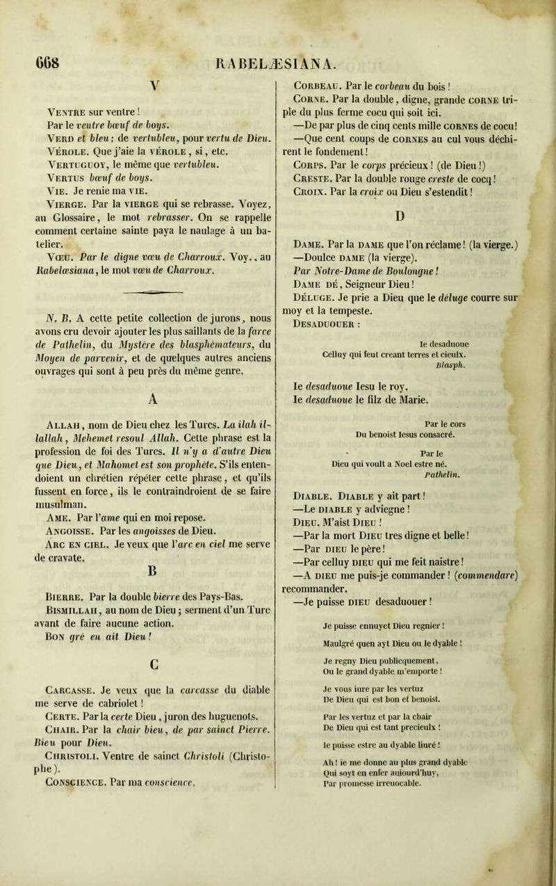 V Ventre sur ventre ! Par le ventre bœuf de boys. Verd et bleu; de vertubleu, pour vertu de Dieu. Vérole. Que j’aie la vérole, si, etc. Vertugüoy, le même que vertubleu. Vertus bœuf de boys. Vie. Je renie ma vie. Vierge. Par la vierge qui se rebrasse. Voyez, au Glossaire, le mot rebrasser. On se rappelle comment certaine sainte paya le naulage à un ba- telier. Vœu. Par le digne vœu de Charroux. Voy., au Rabelœsiana, le mot vœu de Charroux. N. B. A cette petite collection de jurons, nous avons cru devoir ajouter les plus saillants de la farce de Pathelin, du Mystère des blasphémateurs, du Moyen de parvenir, et de quelques autres anciens ouvrages qui sont à peu près du même genre. A Allah , nom de Dieu chez les Turcs. La ilah il- lallah, Mehemet resoul Allah. Cette phrase est la profession de foi des Turcs. Il n’y a d'autre Dieu que Dieu, et Mahomet est son prophète. S’ils enten- doient un chrétien répéter celte phrase, et qu’ils fussent en force, ils le conlraindroient de se faire musulman. Ame. Par l’ame qui en moi repose. Angoisse. Par les angoisses de Dieu. Arc en ciel. Je veux que l’arc en ciel me serve de cravate. B Bierre. Par la double bierre des Pays-Bas. Bismillaii, au nom de Dieu ; serment d’un Turc avant de faire aucune action. Bon gré en ait Dieu ! c Carcasse. Je veux que la carcasse du diable me serve de cabriolet ! Certe. Parla certe Dieu, juron des huguenots. Chair. Par la chair bieu, de par sainct Pierre. Bien pour Dieu. Ciiristoli. Ventre de sainct Christoli (Christo- phe). Conscience. Par ma conscience. Corbeau. Par le corbeau du bois ! Corne. Par la double, digne, grande corne tri- ple du plus ferme cocu qui soit ici. —De par plus de cinq cents mille cornes de cocu! —Que cent coups de cornes au cul vous déchi- rent le fondement! Corps. Par le corps précieux ! (de Dieu !) Creste. Par la double rouge creste de cocq ! Croix. Par la croix ou Dieu s’estendit ! D Dame. Parla dame que l’on réclame ! (la vierge.) —Doulce dame (la vierge). Par Notre-Dame de Boulongne ! Dame dé , Seigneur Dieu ! Déluge. Je prie a Dieu que le déluge courre sur moy et la tempeste. Desaduouer: le desaduoue Celluy qui feut créant terres et cieulx. Blasph. le desaduoue Iesu le roy. le desaduoue le filz de Marie. Par le cors Du benoist lesus consacré. • Par le Dieu qui voult a Noël estre né. Pathelin. Diable. Diable y ait part ! —Le diable y adviegne ! Dieu. M’aistDiEu ! —Par la mort Dieu très digne et belle ! —Par dieu le père! —Par celluy dieu qui me feit naistre ! —A dieu me puis-je commander ! (commendare) recommander. —Je puisse dieu desaduouer ! Je puisse ennuyct Dieu regnier ; Maulgré quen ayt Dieu ou le dyable ! Je rcgny Dieu publiquement, Ou le grand dyable m'emporte ! Je vous iure par les vertuz De Dieu qui est bon et benoist. Par les vertuz et par la chair De Dieu qui est tant precieulx ! le puisse estre au dyable liuré ! Ah ! ie me donne au plus grand dyable Oui soyt en enfer auiourd’huy, Par promesse irreuocable.