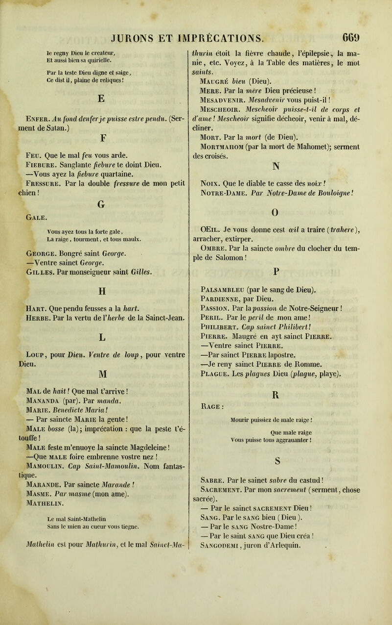 le regny Dieu le créateur. Et aussi bien sa quirielle. Par la teste Dieu digne et saige. Ce dist il, plaine de reliques ! E Enfer. Au fond denfer je puisse estre pendu. (Ser- ment de Satan.) F Feu. Que le mal feu vous arde. Fiebure. Sanglante fiebure te doint Dieu. —Vous ayez la fiebure quartaine. Fressure. Par la double fressure de mon petit chien ! G Gale. Vous ayez tous la forte gale, La raige, tourment, et tous maulx. George. Bongré saint George. —Ventre sainct George. Gilles. Par monseigneur saint Gilles. H Hart. Que pendu feusses a la liai t. Herbe. Par la vertu de Yherbe de la Sainct-Jean. L Loup, pour Dieu. Ventre de loup, pour ventre Dieu. M Mal de hait ! Que mal t’arrive ! Mananda (par). Par manda. Marie. Bénédicte Maria! — Par saincte Marie la gente ! Male bosse (la) ; imprécation : que la peste t’é- touffe ! Male feste m’enuoye la saincte Magdeleine ! —Que male foire embrenne vostre nez ! Mamoulin. Cap Saint-Mamoulin. Nom fantas- tique. Marande. Par saincte Maraude ! Masme. Par masme (mon ame). Mathelin. Le mal Saint-Mathelin Sans le mien au cueur vous tiegne. Mathelin est pour Mathurin, el le mal Sainct-Ma- tlmrin étoit la fièvre chaude, l’épilepsie, la ma- nie, etc. Voyez, à la Table des matières, le mot saints. Maugré bien (Dieu). Mere. Par la mère Dieu précieuse ! Mesadvenir. Mesadvenir vous puist-il ! Mescheoir. Mescheoir puisse-t-il de corps et d’ame ! Mescheoir signifie décheoir, venir à mal, dé- cliner. Mort. Par la mort (de Dieu). Mortmahom (par la mort de Mahomet); serment des croisés. N Noix. Que le diable te casse des noix ! Notre-Dame. Par Notre-Dame de Bouloigne! O OEil. Je vous donne cest œil a traire ( trahere), arracher, extirper. Ombre. Par la saincte ombre du clocher du tem- ple de Salomon ! P Palsambleu (par le sang de Dieu). Pardienne, par Dieu. Passion. Par la passion de Notre-Seigneur ! Péril. Par le péril de mon ame! Philibert. Cap sainct Philibert 1 Pierre. Maugré en ayt sainct Pierre. —Ventre sainct Pierre. —Par sainct Pierre lapostre. —Je reny sainct Pierre de Romme. Plague. Les plaques Dieu (plague, playe). R Rage : Mourir puissiez de male raige ! Que male raige Vous puisse tous aggrauanter ! S Sabre. Parle sainct sabre du castud! Sacrement. Par mon sacrement (serment, chose sacrée). — Par le sainct sacrement Dieu ! Sang. Par le sang bieu (Dieu ). — Par le sang Nostre-Dame ! — Par le saint sang que Dieu créa ! Sangodemi, juron d’Arlequin.