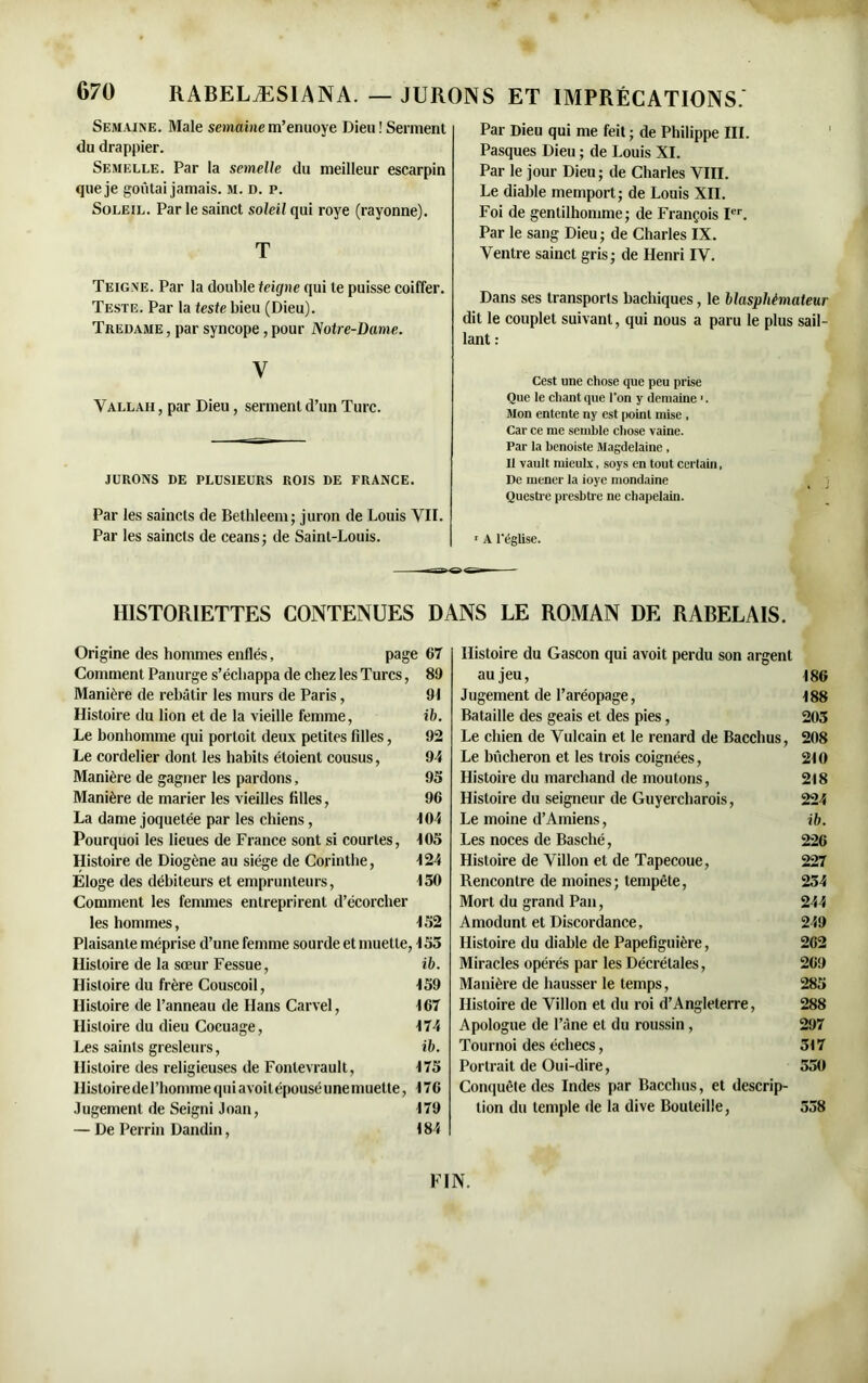 Semaine. Male semainem’enuoye Dieu! Serment du drappier. Semelle. Par la semelle du meilleur escarpin que je goûtai jamais, m. d. p. Soleil. Par le sainct soleil qui roye (rayonne). T Teigne. Par la double teigne qui te puisse coiffer. Teste. Par la teste bieu (Dieu). Tredame , par syncope, pour Notre-Dame. y Vallah , par Dieu, serment d’un Turc. JURONS DE PLUSIEURS ROIS DE FRANCE. Par les saincls de Bethleem; juron de Louis VII. Par les saincts de céans ; de Saint-Louis. Par Dieu qui me feit ; de Philippe III. Pasques Dieu ; de Louis XI. Par le jour Dieu; de Charles VIII. Le diable memport; de Louis XII. Foi de gentilhomme; de François Ier. Par le sang Dieu ; de Charles IX. Ventre sainct gris; de Henri IV. Dans ses transports bachiques, le blasphémateur dit le couplet suivant, qui nous a paru le plus sail- lant : Cest une chose que peu prise Que le citant que l’on y domaine '. Mon entente ny est point mise , Car ce me semble chose vaine. Par la benoiste Magdelaine , Il vault ntieulx, soys en tout certain, De mener la ioyc mondaine Questre presbtre ne chapelain. r A l’église. HISTORIETTES CONTENUES DANS LE ROMAN DE RABELAIS. Origine des hommes enflés, page 67 Comment Panurge s’échappa de chez les Turcs, 8!) Manière de rebâtir les murs de Paris, 91 Histoire du lion et de la vieille femme, ib. Le bonhomme qui porloit deux petites filles, 92 Le cordelier dont les habits étoient cousus, 94 Manière de gagner les pardons, 95 Manière de marier les vieilles filles, 96 La dame joquetée par les chiens, 104 Pourquoi les lieues de France sont si courtes, 105 Histoire de Diogène au siège de Corinthe, 124 Eloge des débiteurs et emprunteurs, 150 Comment les femmes entreprirent d’écorcher les hommes, 152 Plaisante méprise d’une femme sourde et muette, 155 Histoire de la soeur Fessue, ib. Histoire du frère Couscoil, 159 Histoire de l’anneau de Hans Carvel, 167 Histoire du dieu Cocuage, 174 Les saints gresleurs, ib. Histoire des religieuses de Fonlevrault, 175 Histoire de l’homme qui a voit épousé une muette, 176 Jugement de Seigni Joan, 179 — De Perrin Dandin, 184 Histoire du Gascon qui avoit perdu son argent au jeu, 186 Jugement de l’aréopage, 188 Bataille des geais et des pies, 205 Le chien de Vulcain et le renard de Bacchus, 208 Le bûcheron et les trois coignées, 210 Histoire du marchand de moutons, 218 Histoire du seigneur de Guyercharois, 224 Le moine d’Amiens, ib. Les noces de Basché, 226 Histoire de Villon et de Tapecoue, 227 Rencontre de moines; tempête, 254 Mort du grand Pan, 244 Amodunt et Discordance, 249 Histoire du diable de Papefiguière, 262 Miracles opérés par les Décrétales, 269 Manière de hausser le temps, 285 Histoire de Villon et du roi d’Angleterre, 288 Apologue de l’âne et du roussin , 297 Tournoi des échecs, 517 Portrait de Oui-dire, 550 Conquête des Indes par Bacchus, et descrip- tion du temple de la dive Bouteille, 558 FIN.