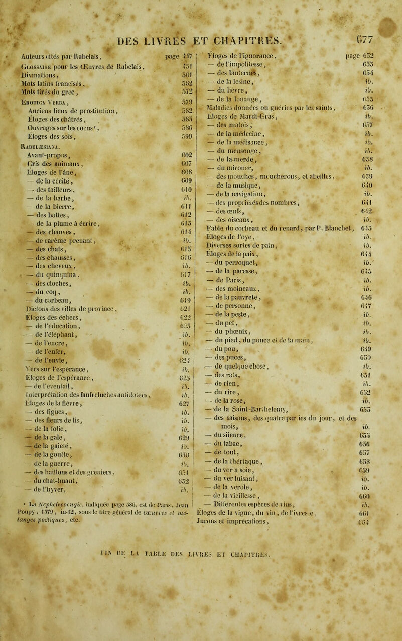 :# Auteurs cités par Rabelais, page 447 Glossaire pour les Œuvres de Rabelais, 4SI Divinations, SGI Mots latins francisés, SG2 Mots tirés du grec, 572 Erotica Verra , 579 Anciens lieux de prostitution, 582 Eloges des châtrés, 585 Ouvrages sur les cocus ', 5SG Eloges des sots, 599 Rauelæsiaxa. Avant-propos, C02 Cris des animaux, 697 Eloges de l'âne, 608 — de la cécité , 609 — des tailleurs, 610 — de la barbe, ib. — de la bierre, 6 H — des bottes, 612 — de la plume à écrire, . 615 — des chauves, 614 •—de carême prenant, ib. — des chats, 615 — des chausses, 616 — des cheveux, ib. — du quinquina , 6J7 — des cloches, ib. — du coq , ib. — du corbeau, 619 Dictons des villes de prm inee, 621 Eloges des échecs, 622 — de l’éducation, 625 — de l’éléphant, ib. — de l'encre, ib. — de l'enfer, ib. — de l'envie, 624 Vers sur l'espérance, ib. Eloges de l’espérance , 625 — de l’éventail, ib. Interprétation des fanfreluches antidoices, ib. Éloges de la lièvre, 627 — des figues, ib. — des Heurs de lis, ib. — de la folie, ib. — de la gale, 629 — de la gaieté, ib. — de la goutte, 630 — de la guerre, ib. — des haillons et des greniers, . 651 — du chat-huant, 652 — de l’hyver, ib. Eloges de l’ignorance, page 632 — de l’impolitesse, 655 — des lanternes, 654 — de la lésine, ib. — du lièvre, ib. — de la louange , 635 Maladies données ou guéries par les saints, 636 Eloges de Mardi-Gras, ib. — des matois, 657 — de la médecine, ib. — de la médisance, ib. — du mensonge, ib. — de la-merde, 658 — du mirouer, ib. — des mouches, mcucherous, et abeilles, 639 — de la musique, 640 — delà navigation, ib. — des propriétés des nombres, 641 — des œufs, 642 — des oiseaux, ib. Fable du corbeau et du renard, par P. Blanchet, 645 Eloges de l’oye, ib. Diverses sortes de pain, ib. Eloges de la paix, 644 — du perroquet, ib.' — de la paresse, 645 — de Paris, ib. — des moineaux, ib. — de la pauvreté, 646 — de personne, 647 — de la peste, ib. — du pet, ib. — du pbœnix, ib. — du pied, du pouce et de ta main, ib. —(du pou, 649 — des puces, 650 — de quelque chose, ib. — des rats, 651 — de rien, ib. — du rire, 652 — de la rose, ib. — xle la Saint-Bar,helemy, 655 — des saisons, des quaire par.ies du jour, et des mois, ib. — dusiieuce, 655 — du tabac, 656 — de tout, 657 — de la thériaque, 658 — du ver a soie, , 659 — du ver luisant, ib. — de la vérole, ib. — de la vieillesse, 660 ■ La Nephelecor.ittjie, indiquée page 38(i, est de Paris, Jean l’oupy, 1379 , in-12, sens le titre général de OEuvrcs et mé- langes poétiques, etc. — Différentes espèces de vins, Éloges de la vigne, du vin, de l'iv res e. Jurons et imprécations. ib. 661 CG 4 115 PE LA TAREE DES LIVRES ET CHAPITRES.