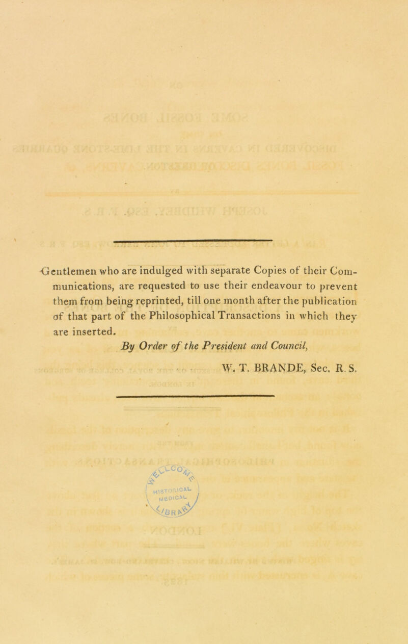 I T , • \ w <jeiitlemen who are indulged with separate Copies of their Com- munications, are requested to use their endeavour to prevent them from being reprinted, till one month after the publication of that part of the Philosophical Transactions in which they are inserted. By Order of the President and Council, . W. T. BRANDE, Sec, R.S.