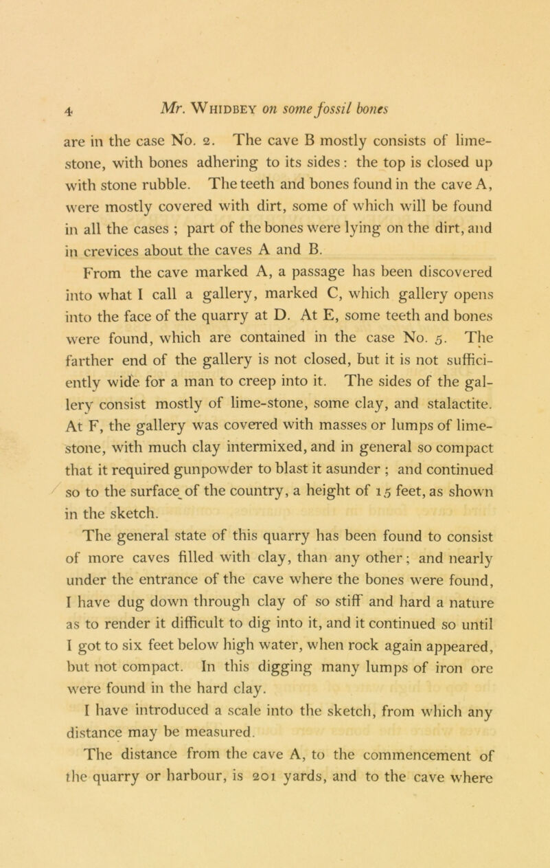 are in the case No. 2. The cave B mostly consists of lime- stone, with bones adhering to its sides: the top is closed up with stone rubble. The teeth and bones found in the cave A, were mostly covered with dirt, some of which will be found in all the cases ; part of the bones were lying on the dirt, and in crevices about the caves A and B. From the cave marked A, a passage has been discovered into what I call a gallery, marked C, which gallery opens into the face of the quarry at D. At E, some teeth and bones were found, which are contained in the case No. 5. The farther end of the gallery is not closed, but it is not suffici- ently wide for a man to creep into it. The sides of the gal- lery consist mostly of lime-stone, some clay, and stalactite. At F, the gallery was covered with masses or lumps of lime- stone, with much clay intermixed, and in general so compact that it required gunpowder to blast it asunder ; and continued so to the surface^of the country, a height of 15 feet, as shown in the sketch. The general state of this quarry has been found to consist of more caves filled with clay, than any other; and nearly under the entrance of the cave where the bones were found, I have dug down through clay of so stiff and hard a nature as to render it difficult to dig into it, and it continued so until I got to six feet below high water, when rock again appeared, but not compact. In this digging many lumps of iron ore were found in the hard clay. I have introduced a scale into the sketch, from whicli any distance may be measured. The distance from the cave A, to the commencement of the quarry or harbour, is 201 yards, and to the cave where