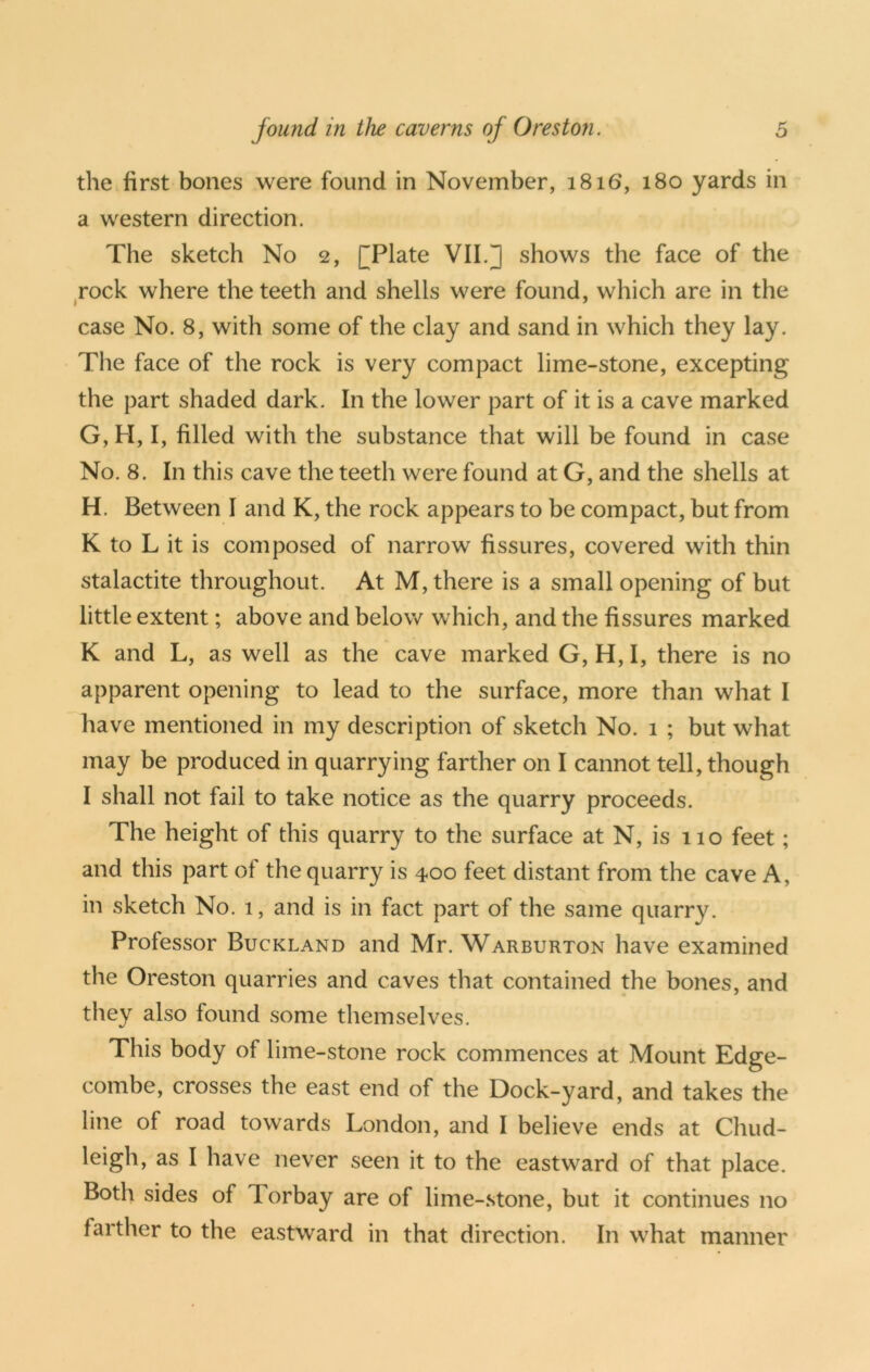 the first bones were found in November, 1816, 180 yards in a western direction. The sketch No 2, (^Plate VII.] shows the face of the rock where the teeth and shells were found, which are in the case No. 8, with some of the clay and sand in which they lay. The face of the rock is very compact lime-stone, excepting the part shaded dark. In the lower part of it is a cave marked G, H, I, filled with the substance that will be found in case No. 8. In this cave the teeth were found at G, and the shells at H. Between I and K, the rock appears to be compact, but from K to L it is composed of narrow fissures, covered with thin stalactite throughout. At M, there is a small opening of but little extent; above and below which, and the fissures marked K and L, as well as the cave marked G, H, I, there is no apparent opening to lead to the surface, more than what I have mentioned in my description of sketch No. 1 ; but what may be produced in quarrying farther on I cannot tell, though I shall not fail to take notice as the quarry proceeds. The height of this quarry to the surface at N, is 110 feet; and this part of the quarry is 400 feet distant from the cave A, in sketch No. 1, and is in fact part of the same quarry. Professor Buckland and Mr. Warburton have examined the Oreston quarries and caves that contained the bones, and they also found some themselves. This body of lime-stone rock commences at Mount Edge- combe, crosses the east end of the Dock-yard, and takes the line of road towards London, and I believe ends at Chud- leigh, as I have never seen it to the eastward of that place. Both sides of Torbay are of lime-.stone, but it continues no farther to the eastward in that direction. In what manner