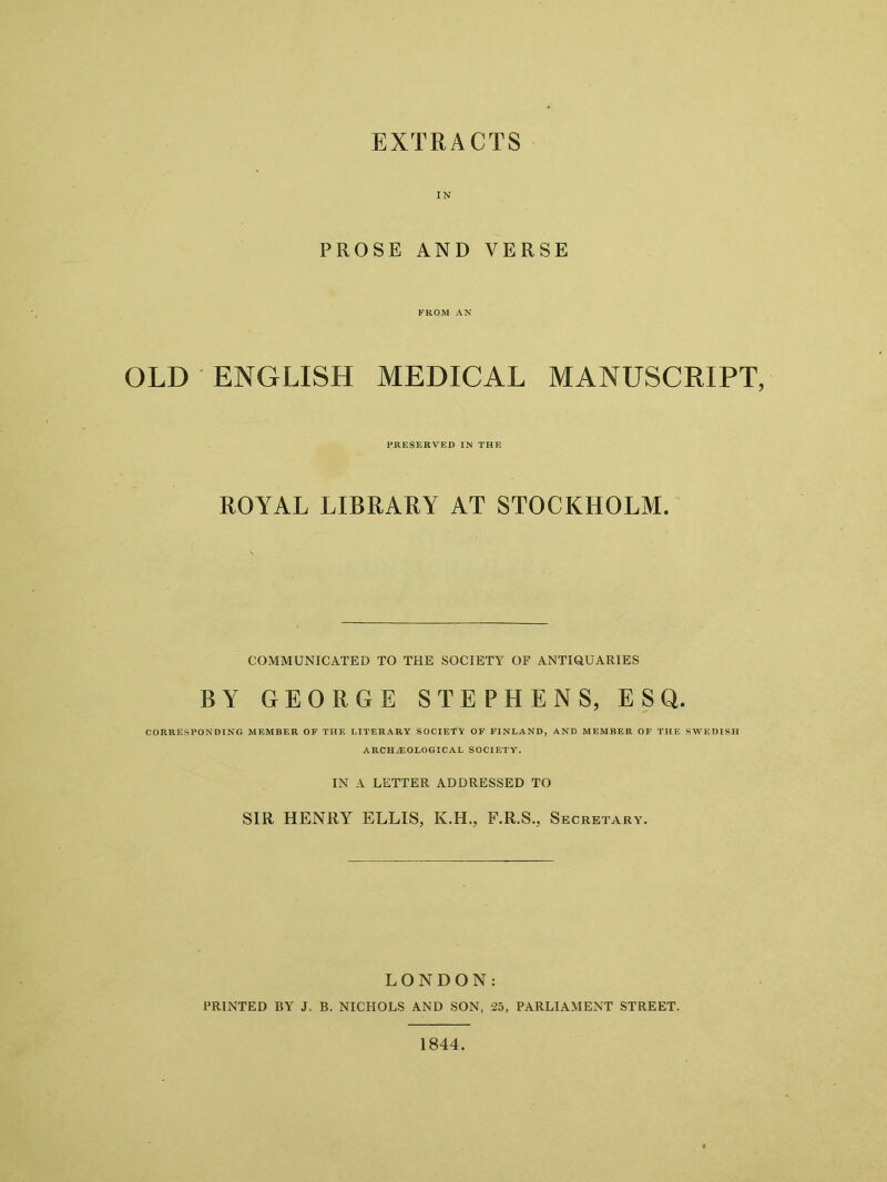 EXTRACTS IN PROSE AND VERSE FROM AN OLD ENGLISH MEDICAL MANUSCRIPT, PRESERVED IN THE ROYAL LIBRARY AT STOCKHOLM. COMMUNICATED TO THE SOCIETY OF ANTIQUARIES BY GEORGE STEPHENS, ESQ. CORRESPONDING MEMBER OF THE LITERARY SOCIETY OF FINLAND, AND MEMBER OF THE SWEDISH ARCHAEOLOGICAL SOCIETY. IN A LETTER ADDRESSED TO SIR HENRY ELLIS, K.H., F.R.S., Secretary. LONDON: PRINTED BY J. B. NICHOLS AND SON, 25, PARLIAMENT STREET. 1844.