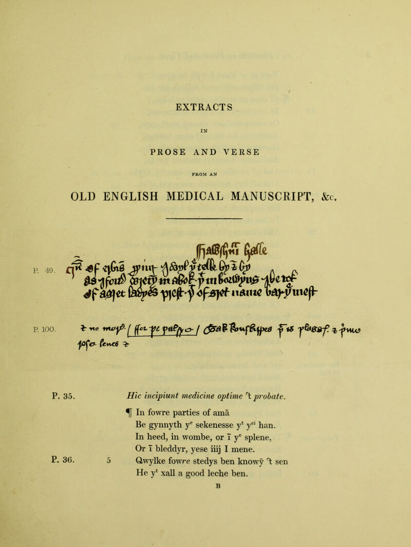IN PROSE AND VERSE FROM AN OLD ENGLISH MEDICAL MANUSCRIPT, &c. P. 49. tyfh a£)et V1c^7 a*m€ w3^j/wc(L P. 100. *:vxo nurjp- ^ ^ fA^ c> / £$52 P $mfy*5 y^SBf. % 'poj'e?- Cc**c6 %■ P. 35. //7c incipiunt medicine optime T probate. In fowre parties of ama Be gynnyth ye sekenesse y* yei han. In heed, in wombe, or T ye splene, Or T bleddyr, yese iiij I mene. P* 36. 5 Qwylke fowre stedys ben knowy T sen He y* xall a good leche ben. B