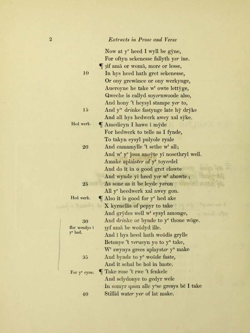 10 15 Hed werk. 20 25 Hed werk. 30 ffor wondys i ye hed. 35 For ye eyne. 40 Now at ye heed I wyll be g)7ne, For oftyn sekenesse fallyth yer Ine. 3if ama or woma, more or lesse. In hys heed hath gret sekenesse. Or ony grewance or ony werkynge, Aueroyne he take w* owte lettj^ge, Qweche is callyd soyernwoode also, And hony heysyl stampe yer to, And yls drmke fastynge late hy dryke And all hys hed werk awey xal s5rke. Amedicyn I hawe i myde For hedwerk to telle as I fynde, To takyn eysyl pulyole ryale And camamylle T sethe w* all; And wl ye jous anoyte yi nosethryl well. A make aplaister of ye toyerdel And do it in o good gret clowte And wynde yi heed yer w* abowte ; As sone as it be leyde yeron All ye heedwerk xal awey gon. Also it is good for ye hed ake X kyrnellis of pepyr to take And grydes well w* eysyl amonge, And drmke or bynde to ye thone woge. 3yf ama be woudyd ille. And I hys heed hath woudis grylle Betonye T verueyn yo to yu take, W‘ swynys grees aplayster yu make And bynde to ye woude faste, And it schal be hoi in haste. ^ Take rose T rwe T fenkele And selydonye to gedyr wele In somyr quan alle yese gresys be I take Stillid water yer of lat make.