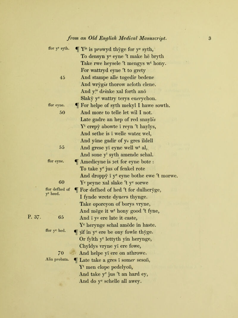 P. 37. ffor ye syth. 45 ffor eyne. 50 55 ffor eyne. 60 ffor defhed of ye heed. 65 ffor ye hed. 70 Alia probata. Yis is prowyd thyge for ye syth. To densyn ye eyne T make he bryth Take rwe heysele T mengys w* hony. For wattryd eyne T to grety And stampe alle togedir bedene And wrygw thorow acloth clene. And y.ls drinke xal forth and Slaky ye wattry terys euerychon. For helpe of syth mekyl I hawe sowth. And more to telle let wil I not. Late gadre an hep of red snayl/.s- Y4 crepy abowte i reyn T haylys, And sethe is i welle water. wel, And yane gadir of ye gres ildell And grese yl eyne well w4 al, And sone y1 syth amende schal. Amedicyne is 3et for eyne bote : To take ye jus of fenkel rote And droppy i ye eyne bothe ewe T morwe. Ye peyne xal slake °t ye sorwe For defhed of hed T for dulheryge, I fynde wrete dyuers thynge. Take oporcyon of borys vryne, And mege it wl hony good T fyne, And i ye ere late it caste, Ye herynge schal amede in haste. 3if in ye ere be ony fowle thyge. Or fylth yt lettyth yin herynge, Chyldys vryne yl ere fowe. And helpe yl ere on athrowe. Late take a gres I som<?r seson, Yl men elope pedelyon, And take ye jus T an hard ey, And do ye schelle all awey.