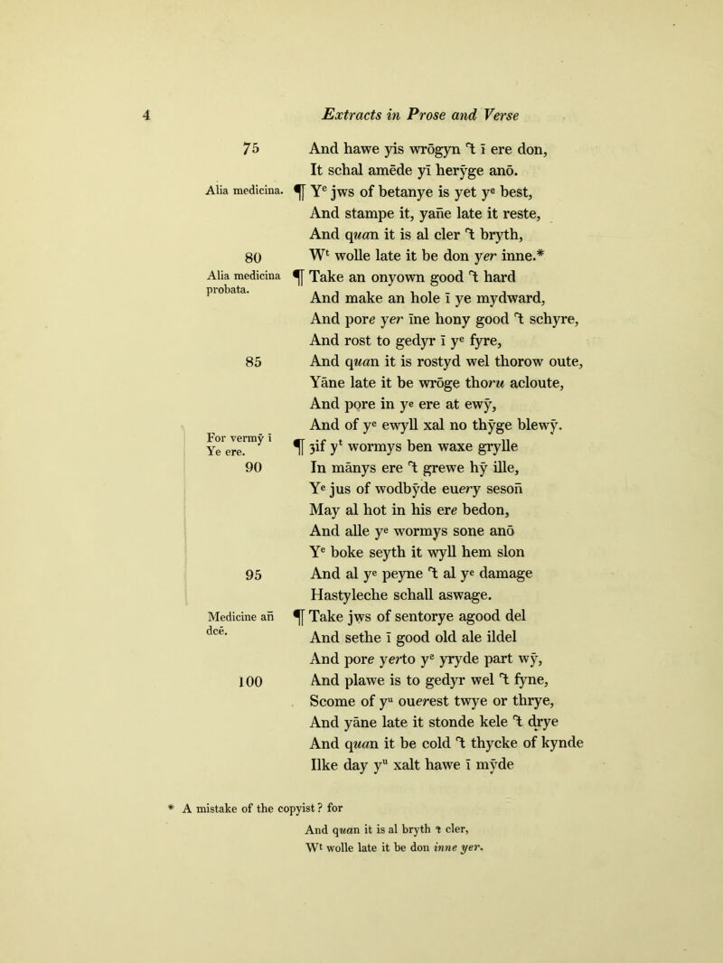 1 7 5 Alia medicina. 80 Alia medicina probata. 85 For vermy I Ye ere. 90 95 Medicine an dee. 100 And hawe yis wrSgyn T I ere don, It schal amede yi heryge ano. Ye jws of betanye is yet ye best. And stampe it, yane late it reste, And quan it is al cler T bryth, Wl wolle late it be don yer inne.* Take an onyown good T hard And make an hole i ye mydward, And pore jer ine hony good T schyre, And rost to gedyr I ye fyre, And quan it is rostyd wel thorow oute, Yane late it be wroge thorn acloute, And pore in ye ere at ewy, And of ye ewyll xal no thyge blewy. f 3if y* wormys ben waxe grylle In manys ere T grewe hy ille, Ye jus of wodbyde euery seson May al hot in his ere bedon. And alle ye wormys sone ano Ye boke seyth it wyll hem slon And al ye peyne T al ye damage Hastyleche schall aswage. Take jws of sentorye agood del And sethe i good old ale ildel And pore yerto ye yryde part wy, And plawe is to gedyr wel T fyne, Scome of yu ouerest twye or thrye, And yane late it stonde kele T drye And quan it be cold T thycke of kynde like day yu xalt hawe x m}rde * A mistake of the copyist ? for And qwan it is al bryth t cler, Wt wolle late it be don inne yer.