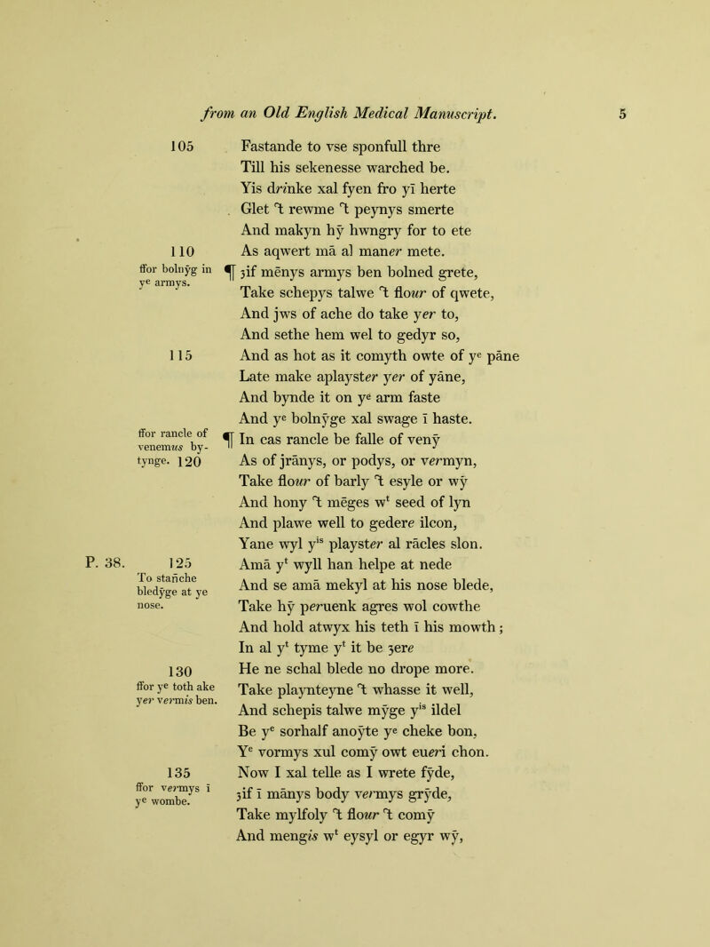 P. 38. 105 110 ffor bolriyg in ye armys. 115 ffor rancle of venemws by- tynge. 120 125 To stanche bledyge at ye nose. 130 ffor ye toth ake yer vermis ben. 135 ffor vermys i ye wombe. Fastande to vse sponfull thre Till his sekenesse warched be. Yis dnnke xal fyen fro yl herte Glet T rewme T peynys smerte And makyn hy hwngry for to ete As aqwert ma al man er mete, f 3 if menys armys ben bolned grete, Take schepys talwe T flour of qwete, And jws of ache do take yer to, And sethe hem wel to gedyr so, And as hot as it comyth owte of ye pane Late make aplayster yer of yane. And bynde it on ye arm faste And ye bolnyge xal swage I haste. In cas rancle be falle of veny As of jranys, or podys, or vermyn, Take flo ur of barly T esyle or wy And hony T meges w* seed of lyn And plawe well to gedere ilcon, Yane wyl yis playster al racles slon. Ama y‘ wyll han helpe at nede And se ama mekyl at his nose blede, Take hy peruenk agres wol cowthe And hold atwyx his teth l his mowth; In al yt tyme y* it be yere He ne schal blede no drope more. Take playnteyne T whasse it well, And schepis talwe myge yls ildel Be ye sorhalf anoyte ye cheke bon, Ye vormys xul corny owt eum chon. Now I xal telle as I wrete fyde, 3 if i manys body ve/’mys gryde, Take mylfoly T flo ur T corny And mengA w* eysyl or egyr wy,