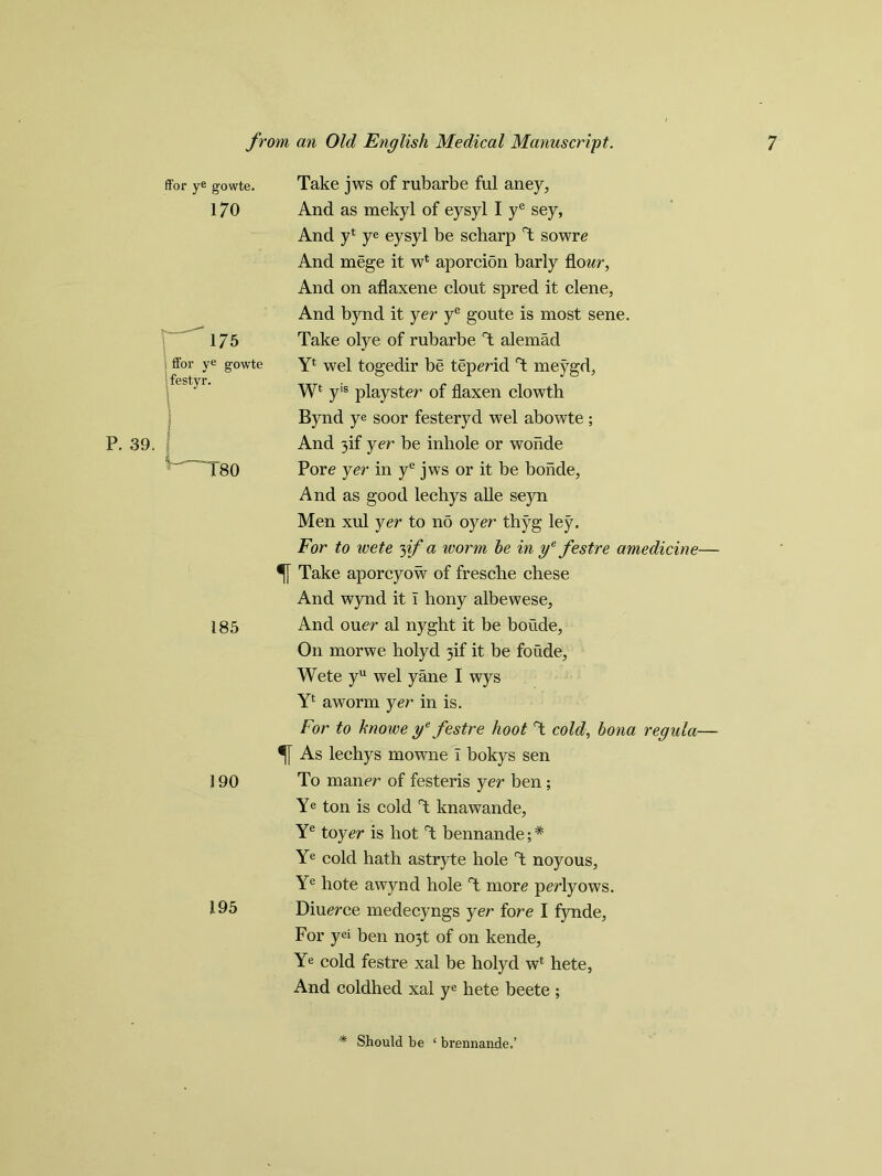 P. 39. ffor ye gowte. 170 175 ffor ye gowte festyr. *-~T80 185 190 195 Take jws of rubarbe ful aney, And as mekyl of eysyl I ye sey, And yl ye eysyl be scharp T sowre And mege it wl aporcion barly flour, And on aflaxene clout spred it clene, And bynd it yer ye goute is most sene. Take olye of rubarbe T alemad Y* wel togedir be teperid T meygd, W* yis playster of flaxen clowth Bynd ye soor festeryd wel abowte; And 3if yer be inbole or wonde Pore yer in ye jws or it be bonde, And as good leehys alle seyn Men xul yer to no oyer thyg ley. For to wete yf a ivorm he in ye festre amedicine— Take aporcyow of fresche chese And wynd it i bony albewese. And ouer al nyght it be boude. On morwe holyd 3if it be foude, Wete yu wel yane I wys Yl aworm yer in is. For to lmowe ye festre hoot T cold, bona regula— As leehys mowne I bokys sen To maner of festeris yer ben; Ye ton is cold T knawande, Ye toyer is hot T bennande; * Ye cold hath astryte hole T noyous, Ye hote awynd hole T more perlyows. Diuerce medecyngs yer fore I fynde, For yei ben no3t of on kende, Ye cold festre xal be holyd wt hete, And coldhed xal ye hete beete ; * Should be ‘ brennande.’