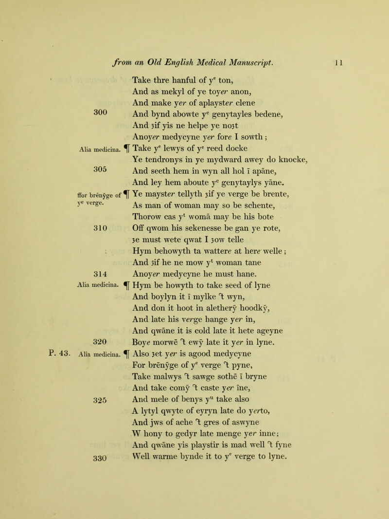 P. 43. 300 Alia medicina. 305 ffor brenyge of ye verge. 310 314 Alia medicina. 320 Alia medicina. 325 Take thre hanful of ye ton, And as mekyl of ye toyer anon, And make yer of aplayster clene And bynd abowte ye genytayles bedene, And 3if yis ne helpe ye no3t Anoyer medycyne yer fore I sowth ; Take ye lewys of ye reed docke Ye tendronys in ye mydward awey do knocke, And seeth hem in wyn all hoi i apane. And ley hem aboute ye genytaylys yane. % Ye mayster tellyth 3if ye verge be brente, As man of woman may so be schente, Thorow cas yl woma may be his bote Off qwom his sekenesse be gan ye rote, 3e must wete qwat 13ow telle Hym behowyth ta wattere at here welle ; And 3if he ne mow yt woman tane Anoyer medycyne he must hane. Hym be howyth to take seed of lyne And boylyn it I mylke T wyn, And don it hoot in alethery hoodky, And late his verge hange yer in, And qwane it is cold late it hete ageyne Boye morwe T ewy late it yer in lyne. Also 3et yer is agood medycyne For brenyge of ye verge T pyne, Take malwys T sawge sothe I bryne And take corny T caste yer Ine, And mele of benys yu take also A lytyl qwyte of eyryn late do yerto, And jws of ache T gres of aswyne W hony to gedyr late menge yer inne; And qwane yis play stir is mad well T fyne Well warme bynde it to ye verge to lyne. 330